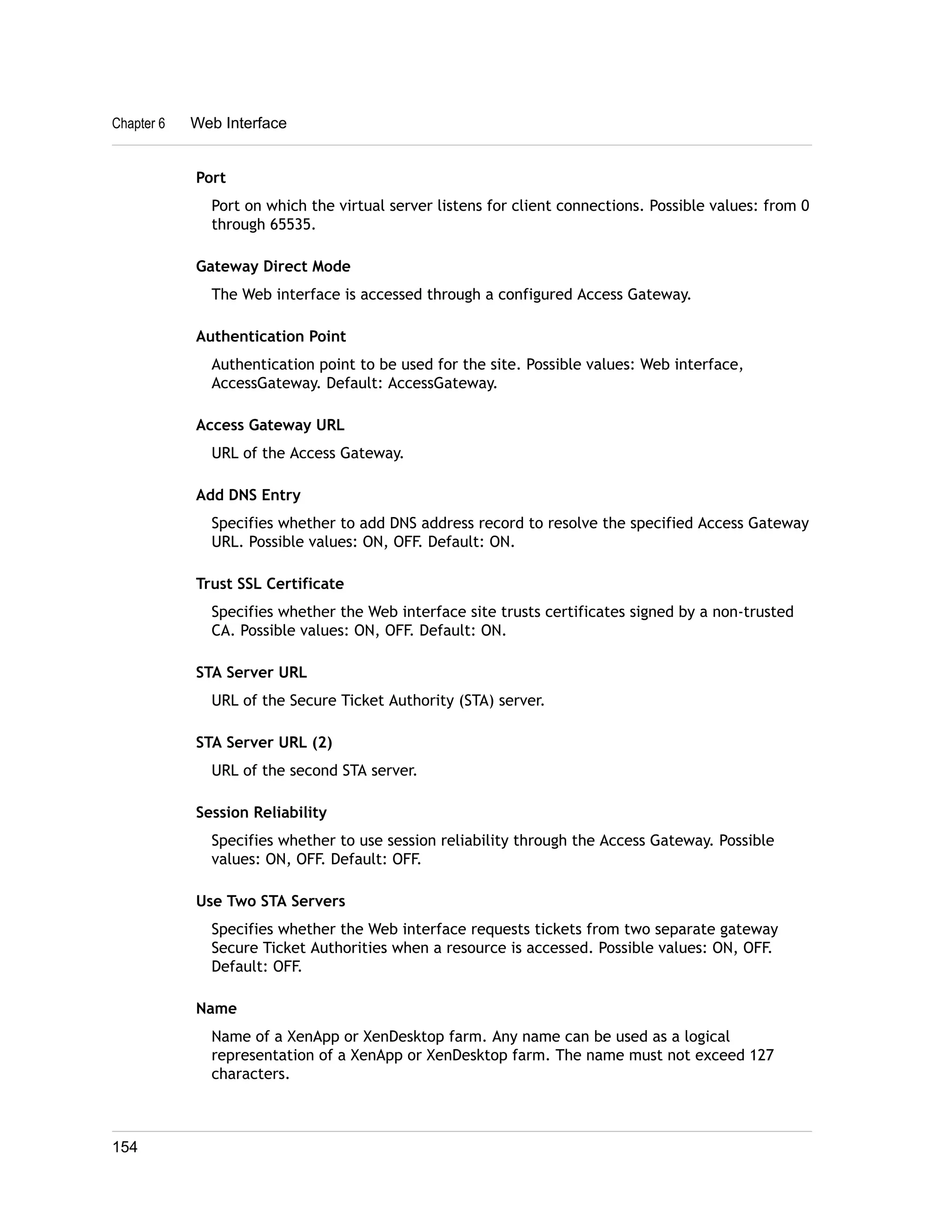 Chapter 6 Web Interface 
Port 
Port on which the virtual server listens for client connections. Possible values: from 0 
through 65535. 
Gateway Direct Mode 
The Web interface is accessed through a configured Access Gateway. 
Authentication Point 
Authentication point to be used for the site. Possible values: Web interface, 
AccessGateway. Default: AccessGateway. 
Access Gateway URL 
URL of the Access Gateway. 
Add DNS Entry 
Specifies whether to add DNS address record to resolve the specified Access Gateway 
URL. Possible values: ON, OFF. Default: ON. 
Trust SSL Certificate 
Specifies whether the Web interface site trusts certificates signed by a non-trusted 
CA. Possible values: ON, OFF. Default: ON. 
STA Server URL 
URL of the Secure Ticket Authority (STA) server. 
STA Server URL (2) 
URL of the second STA server. 
Session Reliability 
Specifies whether to use session reliability through the Access Gateway. Possible 
values: ON, OFF. Default: OFF. 
Use Two STA Servers 
Specifies whether the Web interface requests tickets from two separate gateway 
Secure Ticket Authorities when a resource is accessed. Possible values: ON, OFF. 
Default: OFF. 
Name 
Name of a XenApp or XenDesktop farm. Any name can be used as a logical 
representation of a XenApp or XenDesktop farm. The name must not exceed 127 
characters. 
154 
 