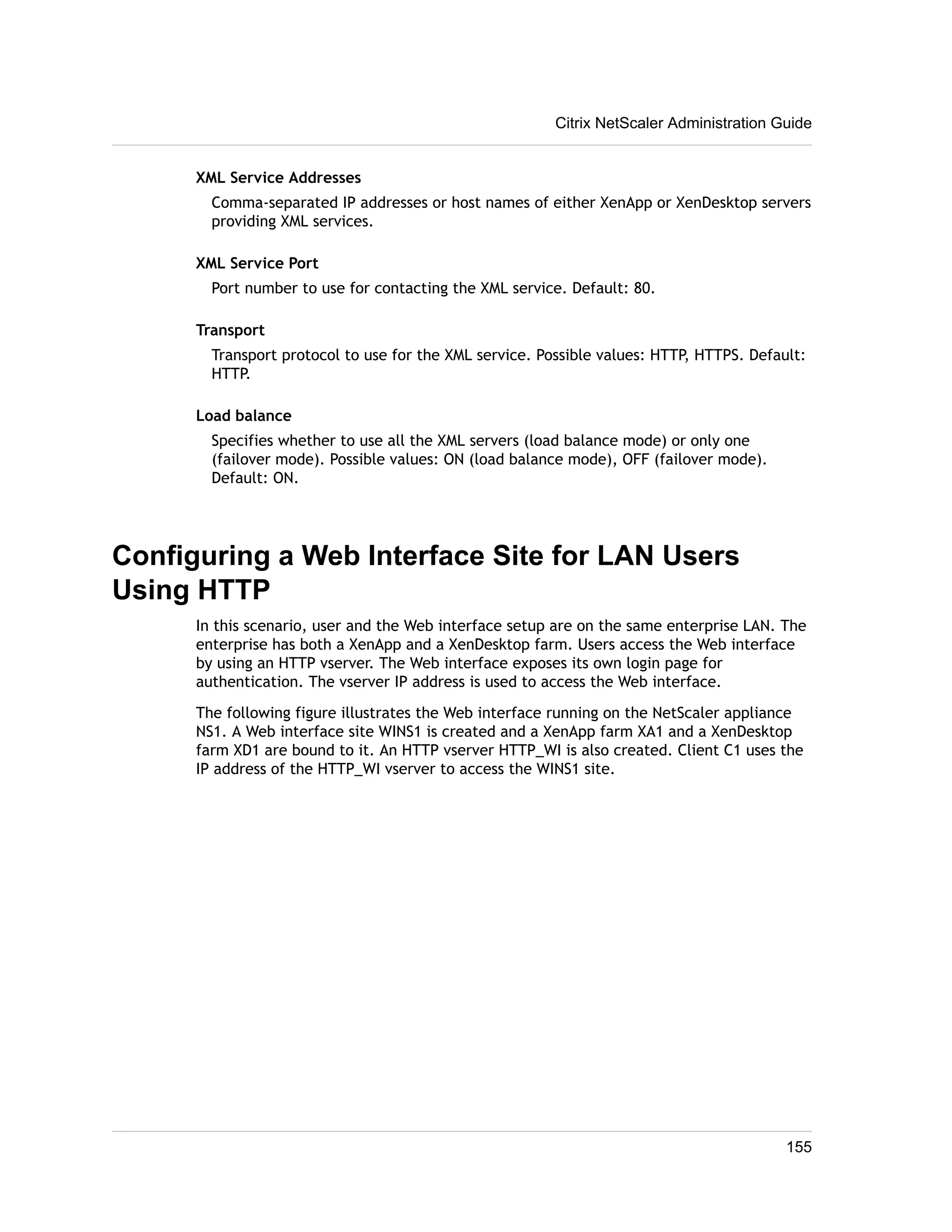 Citrix NetScaler Administration Guide 
XML Service Addresses 
Comma-separated IP addresses or host names of either XenApp or XenDesktop servers 
providing XML services. 
XML Service Port 
Port number to use for contacting the XML service. Default: 80. 
Transport 
Transport protocol to use for the XML service. Possible values: HTTP, HTTPS. Default: 
HTTP. 
Load balance 
Specifies whether to use all the XML servers (load balance mode) or only one 
(failover mode). Possible values: ON (load balance mode), OFF (failover mode). 
Default: ON. 
Configuring a Web Interface Site for LAN Users 
Using HTTP 
In this scenario, user and the Web interface setup are on the same enterprise LAN. The 
enterprise has both a XenApp and a XenDesktop farm. Users access the Web interface 
by using an HTTP vserver. The Web interface exposes its own login page for 
authentication. The vserver IP address is used to access the Web interface. 
The following figure illustrates the Web interface running on the NetScaler appliance 
NS1. A Web interface site WINS1 is created and a XenApp farm XA1 and a XenDesktop 
farm XD1 are bound to it. An HTTP vserver HTTP_WI is also created. Client C1 uses the 
IP address of the HTTP_WI vserver to access the WINS1 site. 
155 
 