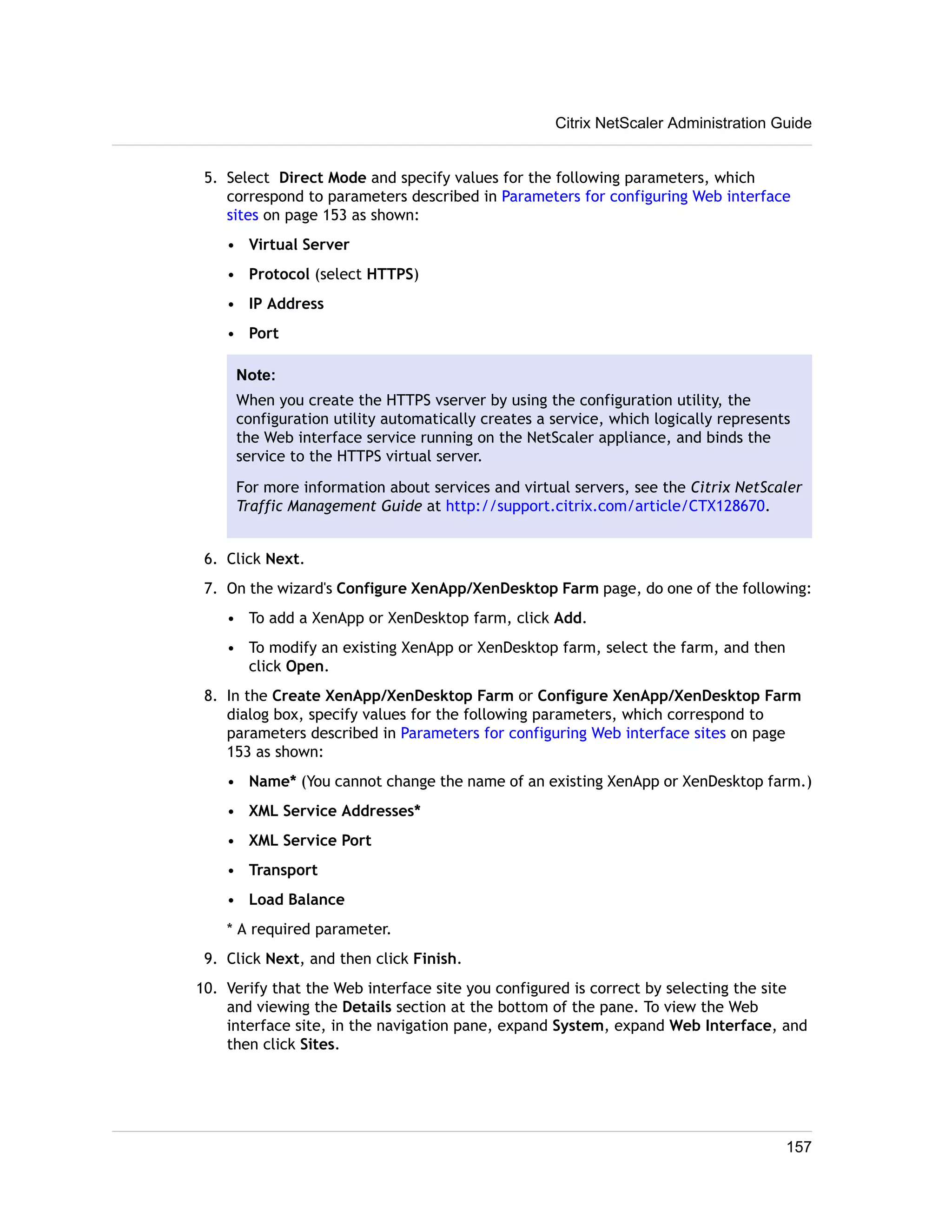 Citrix NetScaler Administration Guide 
5. Select Direct Mode and specify values for the following parameters, which 
correspond to parameters described in Parameters for configuring Web interface 
sites on page 153 as shown: 
• Virtual Server 
• Protocol (select HTTPS) 
• IP Address 
• Port 
Note: 
When you create the HTTPS vserver by using the configuration utility, the 
configuration utility automatically creates a service, which logically represents 
the Web interface service running on the NetScaler appliance, and binds the 
service to the HTTPS virtual server. 
For more information about services and virtual servers, see the Citrix NetScaler 
Traffic Management Guide at http://support.citrix.com/article/CTX128670. 
6. Click Next. 
7. On the wizard's Configure XenApp/XenDesktop Farm page, do one of the following: 
• To add a XenApp or XenDesktop farm, click Add. 
• To modify an existing XenApp or XenDesktop farm, select the farm, and then 
click Open. 
8. In the Create XenApp/XenDesktop Farm or Configure XenApp/XenDesktop Farm 
dialog box, specify values for the following parameters, which correspond to 
parameters described in Parameters for configuring Web interface sites on page 
153 as shown: 
• Name* (You cannot change the name of an existing XenApp or XenDesktop farm.) 
• XML Service Addresses* 
• XML Service Port 
• Transport 
• Load Balance 
* A required parameter. 
9. Click Next, and then click Finish. 
10. Verify that the Web interface site you configured is correct by selecting the site 
and viewing the Details section at the bottom of the pane. To view the Web 
interface site, in the navigation pane, expand System, expand Web Interface, and 
then click Sites. 
157 
 