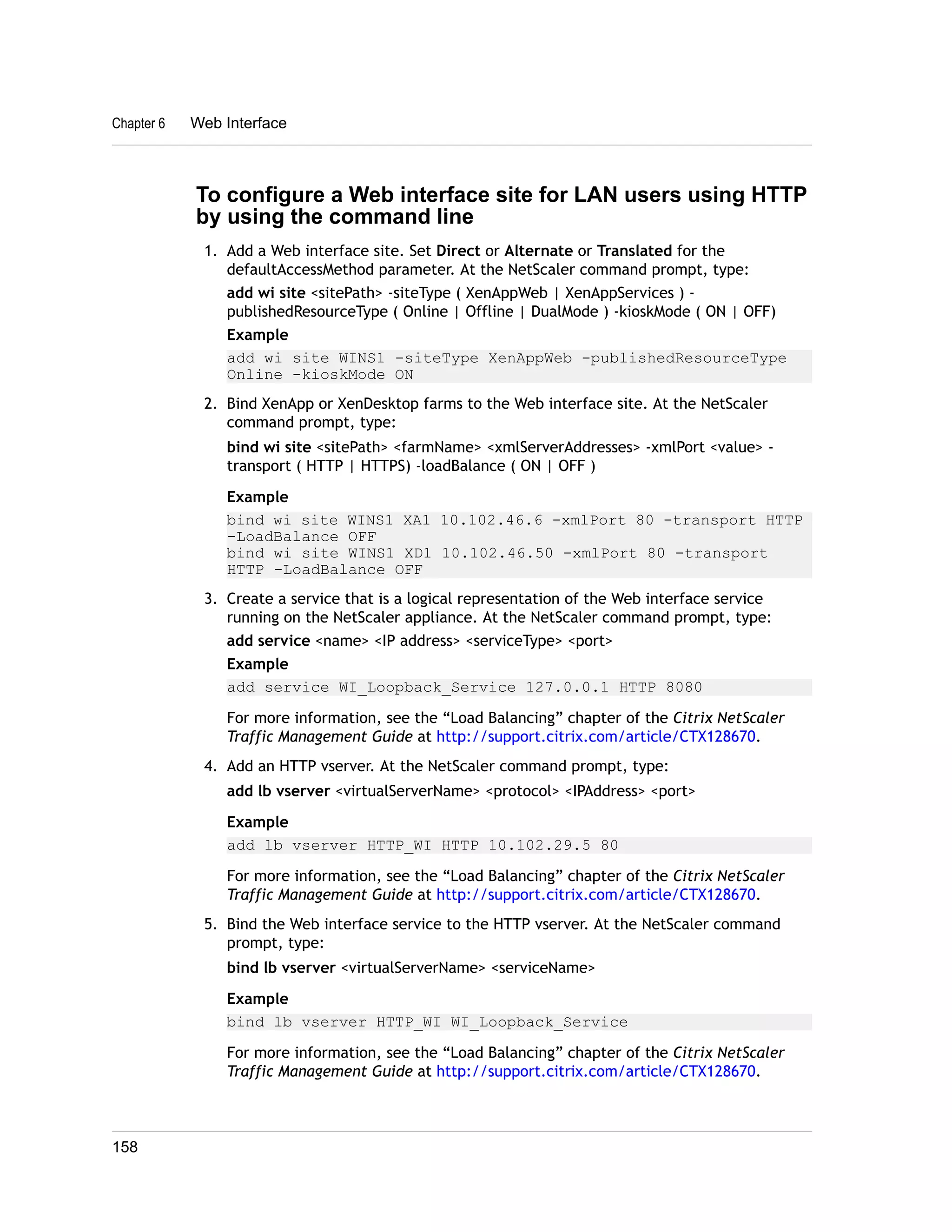 Chapter 6 Web Interface 
To configure a Web interface site for LAN users using HTTP 
by using the command line 
1. Add a Web interface site. Set Direct or Alternate or Translated for the 
defaultAccessMethod parameter. At the NetScaler command prompt, type: 
add wi site <sitePath> -siteType ( XenAppWeb | XenAppServices ) - 
publishedResourceType ( Online | Offline | DualMode ) -kioskMode ( ON | OFF) 
Example 
add wi site WINS1 -siteType XenAppWeb -publishedResourceType 
Online -kioskMode ON 
2. Bind XenApp or XenDesktop farms to the Web interface site. At the NetScaler 
command prompt, type: 
bind wi site <sitePath> <farmName> <xmlServerAddresses> -xmlPort <value> - 
transport ( HTTP | HTTPS) -loadBalance ( ON | OFF ) 
Example 
bind wi site WINS1 XA1 10.102.46.6 -xmlPort 80 -transport HTTP 
-LoadBalance OFF 
bind wi site WINS1 XD1 10.102.46.50 -xmlPort 80 -transport 
HTTP -LoadBalance OFF 
3. Create a service that is a logical representation of the Web interface service 
running on the NetScaler appliance. At the NetScaler command prompt, type: 
add service <name> <IP address> <serviceType> <port> 
Example 
add service WI_Loopback_Service 127.0.0.1 HTTP 8080 
For more information, see the “Load Balancing” chapter of the Citrix NetScaler 
Traffic Management Guide at http://support.citrix.com/article/CTX128670. 
4. Add an HTTP vserver. At the NetScaler command prompt, type: 
add lb vserver <virtualServerName> <protocol> <IPAddress> <port> 
Example 
add lb vserver HTTP_WI HTTP 10.102.29.5 80 
For more information, see the “Load Balancing” chapter of the Citrix NetScaler 
Traffic Management Guide at http://support.citrix.com/article/CTX128670. 
5. Bind the Web interface service to the HTTP vserver. At the NetScaler command 
prompt, type: 
bind lb vserver <virtualServerName> <serviceName> 
Example 
bind lb vserver HTTP_WI WI_Loopback_Service 
For more information, see the “Load Balancing” chapter of the Citrix NetScaler 
Traffic Management Guide at http://support.citrix.com/article/CTX128670. 
158 
 