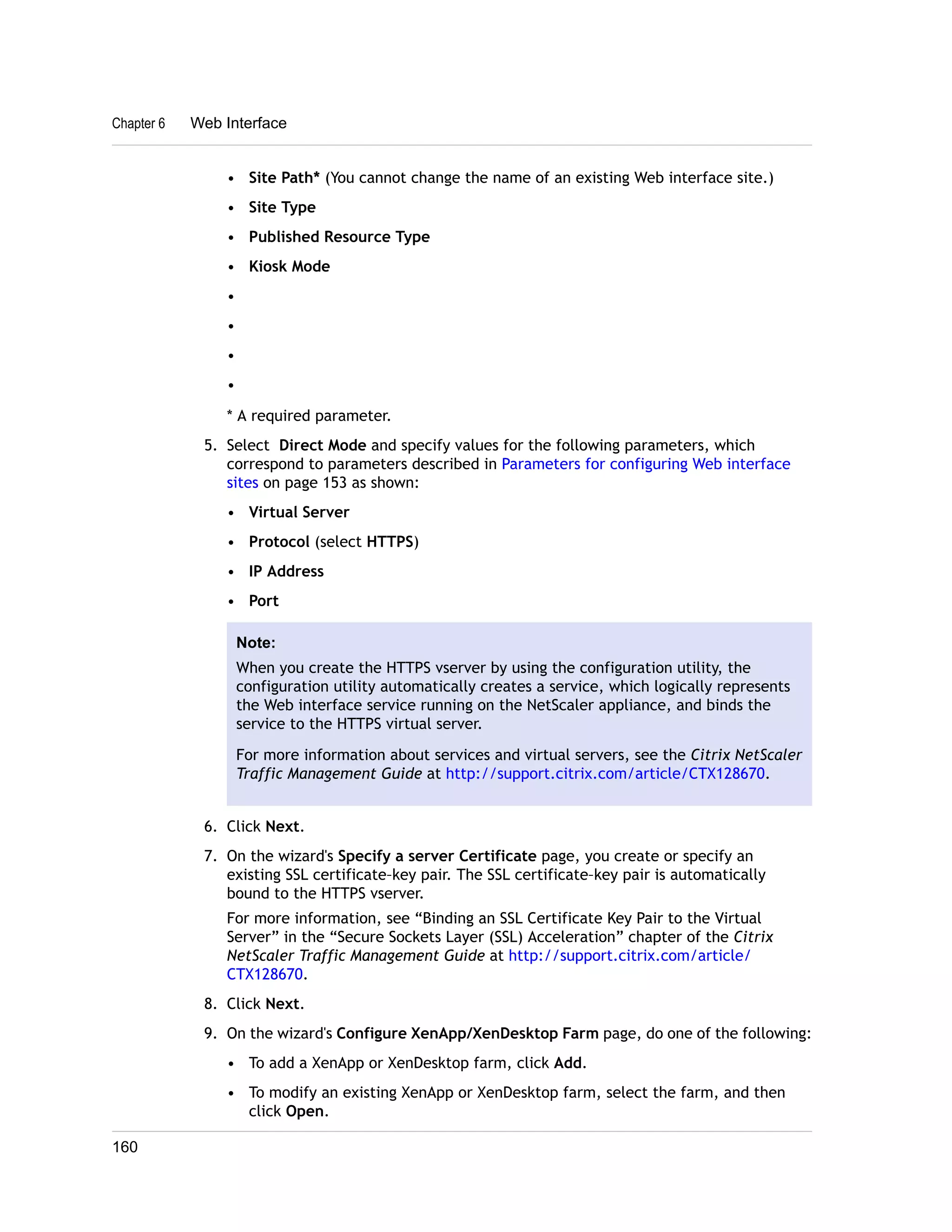 Chapter 6 Web Interface 
• Site Path* (You cannot change the name of an existing Web interface site.) 
• Site Type 
• Published Resource Type 
• Kiosk Mode 
• 
• 
• 
• 
* A required parameter. 
5. Select Direct Mode and specify values for the following parameters, which 
correspond to parameters described in Parameters for configuring Web interface 
sites on page 153 as shown: 
• Virtual Server 
• Protocol (select HTTPS) 
• IP Address 
• Port 
Note: 
When you create the HTTPS vserver by using the configuration utility, the 
configuration utility automatically creates a service, which logically represents 
the Web interface service running on the NetScaler appliance, and binds the 
service to the HTTPS virtual server. 
For more information about services and virtual servers, see the Citrix NetScaler 
Traffic Management Guide at http://support.citrix.com/article/CTX128670. 
6. Click Next. 
7. On the wizard's Specify a server Certificate page, you create or specify an 
existing SSL certificate–key pair. The SSL certificate–key pair is automatically 
bound to the HTTPS vserver. 
For more information, see “Binding an SSL Certificate Key Pair to the Virtual 
Server” in the “Secure Sockets Layer (SSL) Acceleration” chapter of the Citrix 
NetScaler Traffic Management Guide at http://support.citrix.com/article/ 
CTX128670. 
8. Click Next. 
9. On the wizard's Configure XenApp/XenDesktop Farm page, do one of the following: 
• To add a XenApp or XenDesktop farm, click Add. 
• To modify an existing XenApp or XenDesktop farm, select the farm, and then 
click Open. 
160 
 
