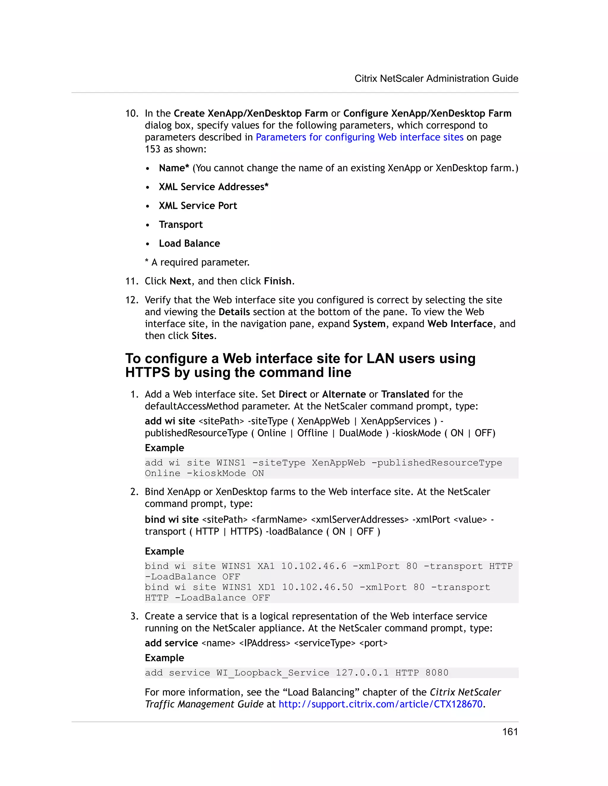 Citrix NetScaler Administration Guide 
10. In the Create XenApp/XenDesktop Farm or Configure XenApp/XenDesktop Farm 
dialog box, specify values for the following parameters, which correspond to 
parameters described in Parameters for configuring Web interface sites on page 
153 as shown: 
• Name* (You cannot change the name of an existing XenApp or XenDesktop farm.) 
• XML Service Addresses* 
• XML Service Port 
• Transport 
• Load Balance 
* A required parameter. 
11. Click Next, and then click Finish. 
12. Verify that the Web interface site you configured is correct by selecting the site 
and viewing the Details section at the bottom of the pane. To view the Web 
interface site, in the navigation pane, expand System, expand Web Interface, and 
then click Sites. 
To configure a Web interface site for LAN users using 
HTTPS by using the command line 
1. Add a Web interface site. Set Direct or Alternate or Translated for the 
defaultAccessMethod parameter. At the NetScaler command prompt, type: 
add wi site <sitePath> -siteType ( XenAppWeb | XenAppServices ) - 
publishedResourceType ( Online | Offline | DualMode ) -kioskMode ( ON | OFF) 
Example 
add wi site WINS1 -siteType XenAppWeb -publishedResourceType 
Online -kioskMode ON 
2. Bind XenApp or XenDesktop farms to the Web interface site. At the NetScaler 
command prompt, type: 
bind wi site <sitePath> <farmName> <xmlServerAddresses> -xmlPort <value> - 
transport ( HTTP | HTTPS) -loadBalance ( ON | OFF ) 
Example 
bind wi site WINS1 XA1 10.102.46.6 -xmlPort 80 -transport HTTP 
-LoadBalance OFF 
bind wi site WINS1 XD1 10.102.46.50 -xmlPort 80 -transport 
HTTP -LoadBalance OFF 
3. Create a service that is a logical representation of the Web interface service 
running on the NetScaler appliance. At the NetScaler command prompt, type: 
add service <name> <IPAddress> <serviceType> <port> 
Example 
add service WI_Loopback_Service 127.0.0.1 HTTP 8080 
For more information, see the “Load Balancing” chapter of the Citrix NetScaler 
Traffic Management Guide at http://support.citrix.com/article/CTX128670. 
161 
 