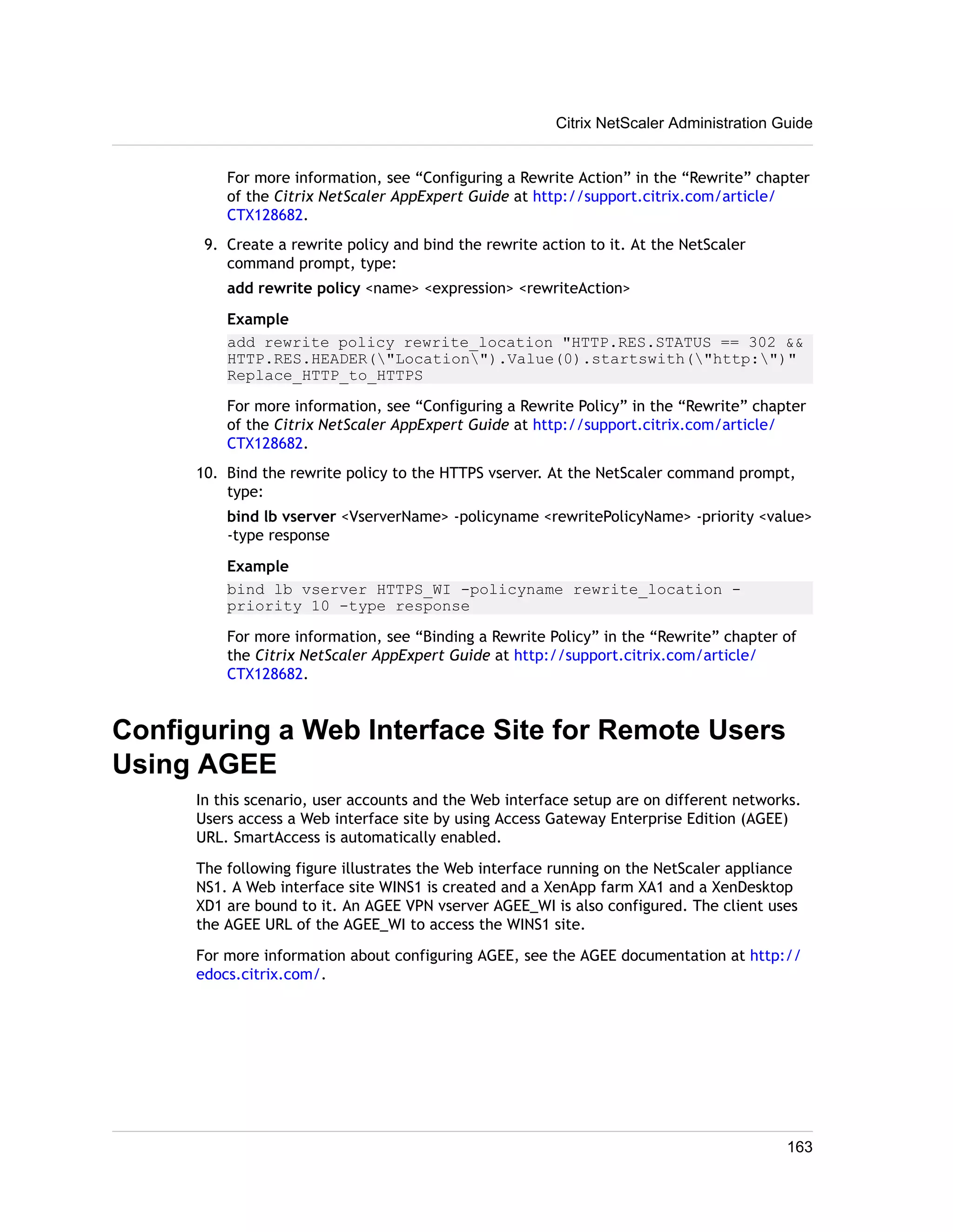 Citrix NetScaler Administration Guide 
For more information, see “Configuring a Rewrite Action” in the “Rewrite” chapter 
of the Citrix NetScaler AppExpert Guide at http://support.citrix.com/article/ 
CTX128682. 
9. Create a rewrite policy and bind the rewrite action to it. At the NetScaler 
command prompt, type: 
add rewrite policy <name> <expression> <rewriteAction> 
Example 
add rewrite policy rewrite_location "HTTP.RES.STATUS == 302 && 
HTTP.RES.HEADER("Location").Value(0).startswith("http:")" 
Replace_HTTP_to_HTTPS 
For more information, see “Configuring a Rewrite Policy” in the “Rewrite” chapter 
of the Citrix NetScaler AppExpert Guide at http://support.citrix.com/article/ 
CTX128682. 
10. Bind the rewrite policy to the HTTPS vserver. At the NetScaler command prompt, 
type: 
bind lb vserver <VserverName> -policyname <rewritePolicyName> -priority <value> 
-type response 
Example 
bind lb vserver HTTPS_WI -policyname rewrite_location - 
priority 10 -type response 
For more information, see “Binding a Rewrite Policy” in the “Rewrite” chapter of 
the Citrix NetScaler AppExpert Guide at http://support.citrix.com/article/ 
CTX128682. 
Configuring a Web Interface Site for Remote Users 
Using AGEE 
In this scenario, user accounts and the Web interface setup are on different networks. 
Users access a Web interface site by using Access Gateway Enterprise Edition (AGEE) 
URL. SmartAccess is automatically enabled. 
The following figure illustrates the Web interface running on the NetScaler appliance 
NS1. A Web interface site WINS1 is created and a XenApp farm XA1 and a XenDesktop 
XD1 are bound to it. An AGEE VPN vserver AGEE_WI is also configured. The client uses 
the AGEE URL of the AGEE_WI to access the WINS1 site. 
For more information about configuring AGEE, see the AGEE documentation at http:// 
edocs.citrix.com/. 
163 
 