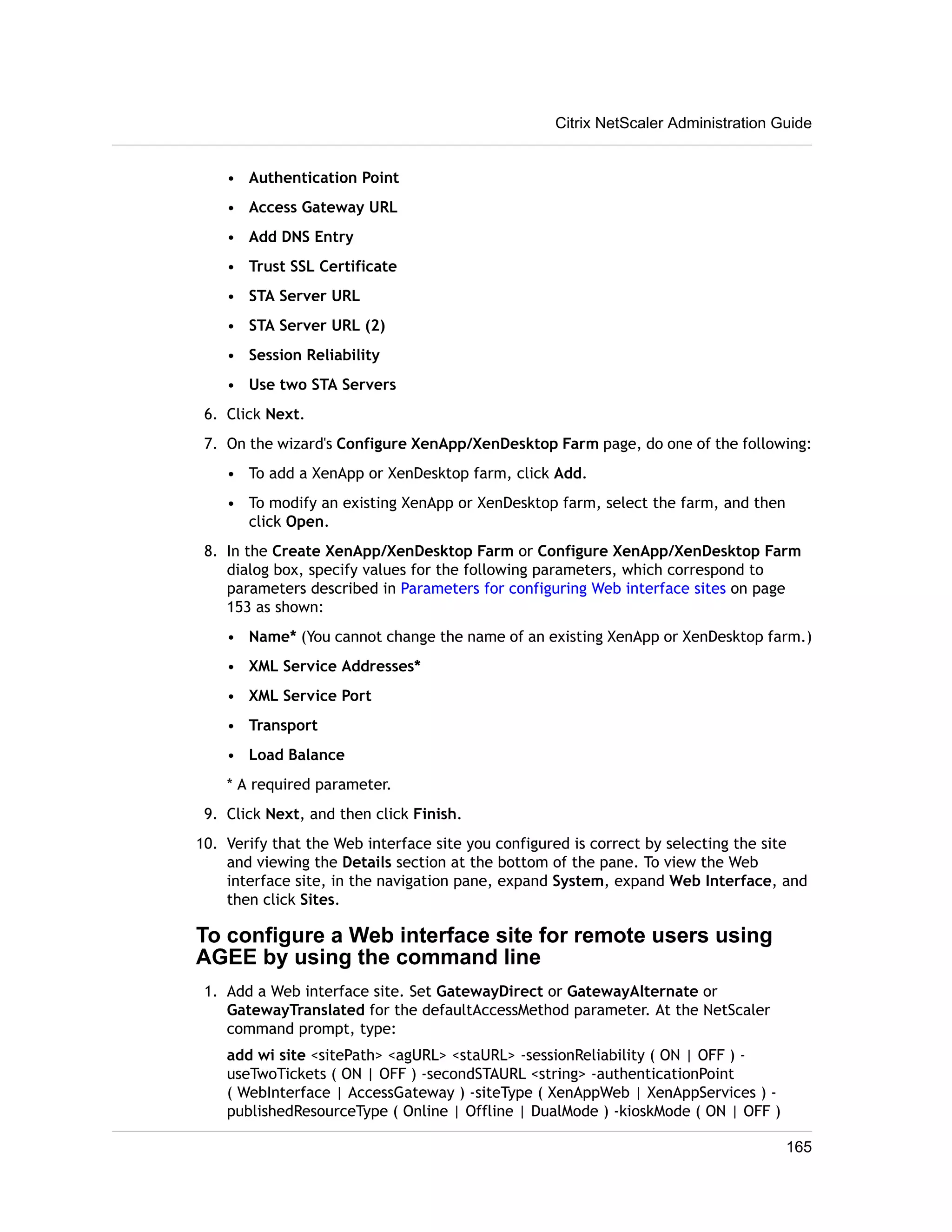 • Authentication Point 
• Access Gateway URL 
• Add DNS Entry 
• Trust SSL Certificate 
• STA Server URL 
• STA Server URL (2) 
• Session Reliability 
• Use two STA Servers 
Citrix NetScaler Administration Guide 
6. Click Next. 
7. On the wizard's Configure XenApp/XenDesktop Farm page, do one of the following: 
• To add a XenApp or XenDesktop farm, click Add. 
• To modify an existing XenApp or XenDesktop farm, select the farm, and then 
click Open. 
8. In the Create XenApp/XenDesktop Farm or Configure XenApp/XenDesktop Farm 
dialog box, specify values for the following parameters, which correspond to 
parameters described in Parameters for configuring Web interface sites on page 
153 as shown: 
• Name* (You cannot change the name of an existing XenApp or XenDesktop farm.) 
• XML Service Addresses* 
• XML Service Port 
• Transport 
• Load Balance 
* A required parameter. 
9. Click Next, and then click Finish. 
10. Verify that the Web interface site you configured is correct by selecting the site 
and viewing the Details section at the bottom of the pane. To view the Web 
interface site, in the navigation pane, expand System, expand Web Interface, and 
then click Sites. 
To configure a Web interface site for remote users using 
AGEE by using the command line 
1. Add a Web interface site. Set GatewayDirect or GatewayAlternate or 
GatewayTranslated for the defaultAccessMethod parameter. At the NetScaler 
command prompt, type: 
add wi site <sitePath> <agURL> <staURL> -sessionReliability ( ON | OFF ) - 
useTwoTickets ( ON | OFF ) -secondSTAURL <string> -authenticationPoint 
( WebInterface | AccessGateway ) -siteType ( XenAppWeb | XenAppServices ) - 
publishedResourceType ( Online | Offline | DualMode ) -kioskMode ( ON | OFF ) 
165 
 