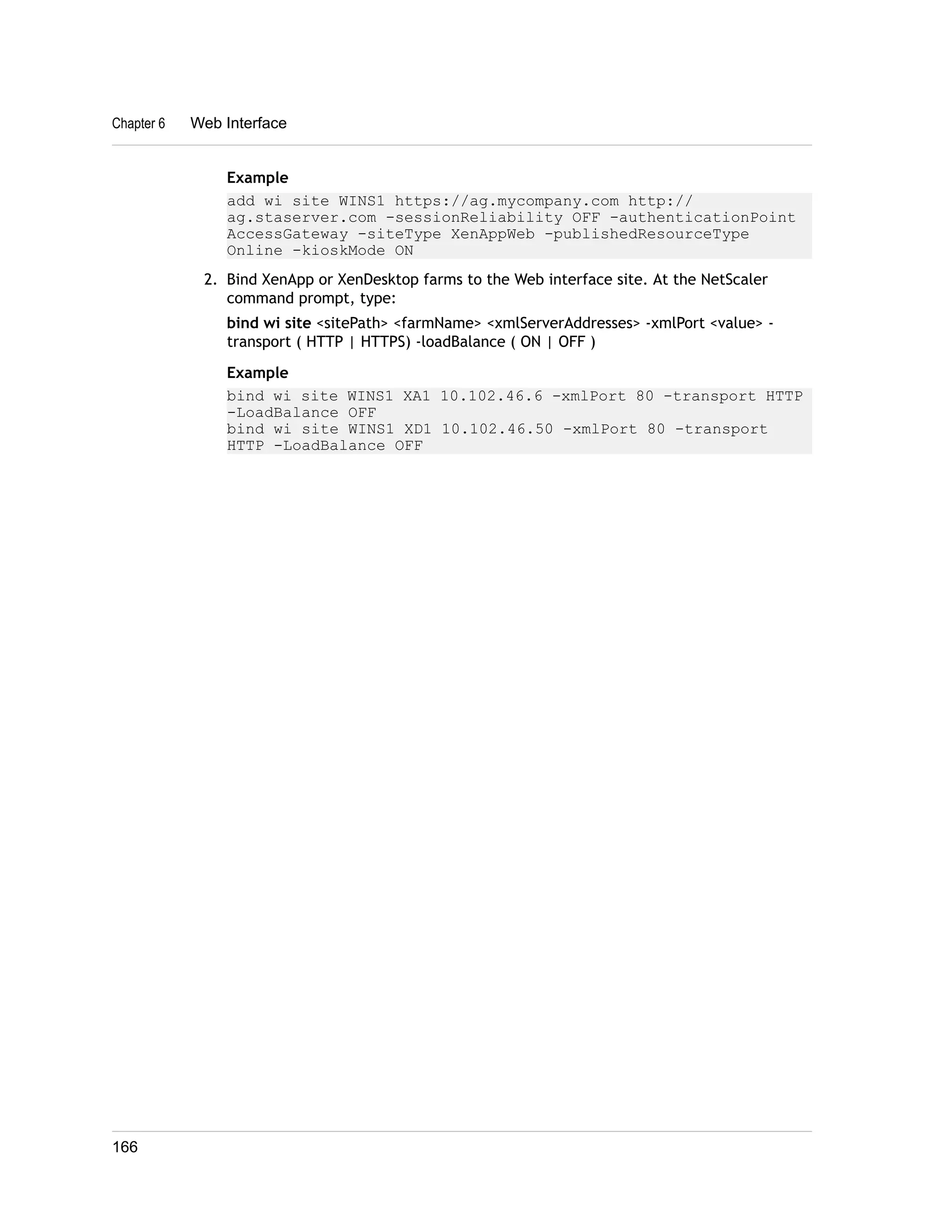 Chapter 6 Web Interface 
Example 
add wi site WINS1 https://ag.mycompany.com http:// 
ag.staserver.com -sessionReliability OFF -authenticationPoint 
AccessGateway -siteType XenAppWeb -publishedResourceType 
Online -kioskMode ON 
2. Bind XenApp or XenDesktop farms to the Web interface site. At the NetScaler 
command prompt, type: 
bind wi site <sitePath> <farmName> <xmlServerAddresses> -xmlPort <value> - 
transport ( HTTP | HTTPS) -loadBalance ( ON | OFF ) 
Example 
bind wi site WINS1 XA1 10.102.46.6 -xmlPort 80 -transport HTTP 
-LoadBalance OFF 
bind wi site WINS1 XD1 10.102.46.50 -xmlPort 80 -transport 
HTTP -LoadBalance OFF 
166 
 