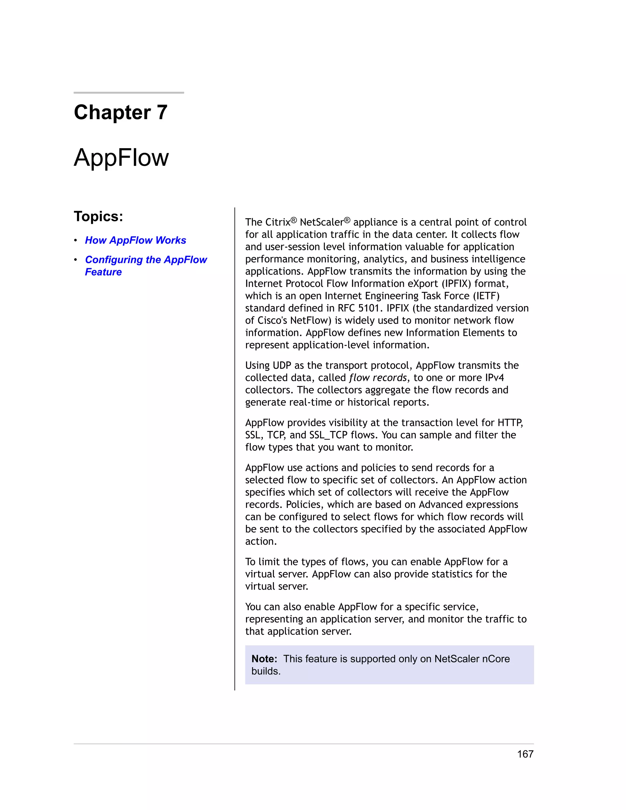 Chapter 7 
AppFlow 
Topics: 
• How AppFlow Works 
• Configuring the AppFlow 
Feature 
The Citrix® NetScaler® appliance is a central point of control 
for all application traffic in the data center. It collects flow 
and user-session level information valuable for application 
performance monitoring, analytics, and business intelligence 
applications. AppFlow transmits the information by using the 
Internet Protocol Flow Information eXport (IPFIX) format, 
which is an open Internet Engineering Task Force (IETF) 
standard defined in RFC 5101. IPFIX (the standardized version 
of Cisco's NetFlow) is widely used to monitor network flow 
information. AppFlow defines new Information Elements to 
represent application-level information. 
Using UDP as the transport protocol, AppFlow transmits the 
collected data, called flow records, to one or more IPv4 
collectors. The collectors aggregate the flow records and 
generate real-time or historical reports. 
AppFlow provides visibility at the transaction level for HTTP, 
SSL, TCP, and SSL_TCP flows. You can sample and filter the 
flow types that you want to monitor. 
AppFlow use actions and policies to send records for a 
selected flow to specific set of collectors. An AppFlow action 
specifies which set of collectors will receive the AppFlow 
records. Policies, which are based on Advanced expressions 
can be configured to select flows for which flow records will 
be sent to the collectors specified by the associated AppFlow 
action. 
To limit the types of flows, you can enable AppFlow for a 
virtual server. AppFlow can also provide statistics for the 
virtual server. 
You can also enable AppFlow for a specific service, 
representing an application server, and monitor the traffic to 
that application server. 
Note: This feature is supported only on NetScaler nCore 
builds. 
167 
 
