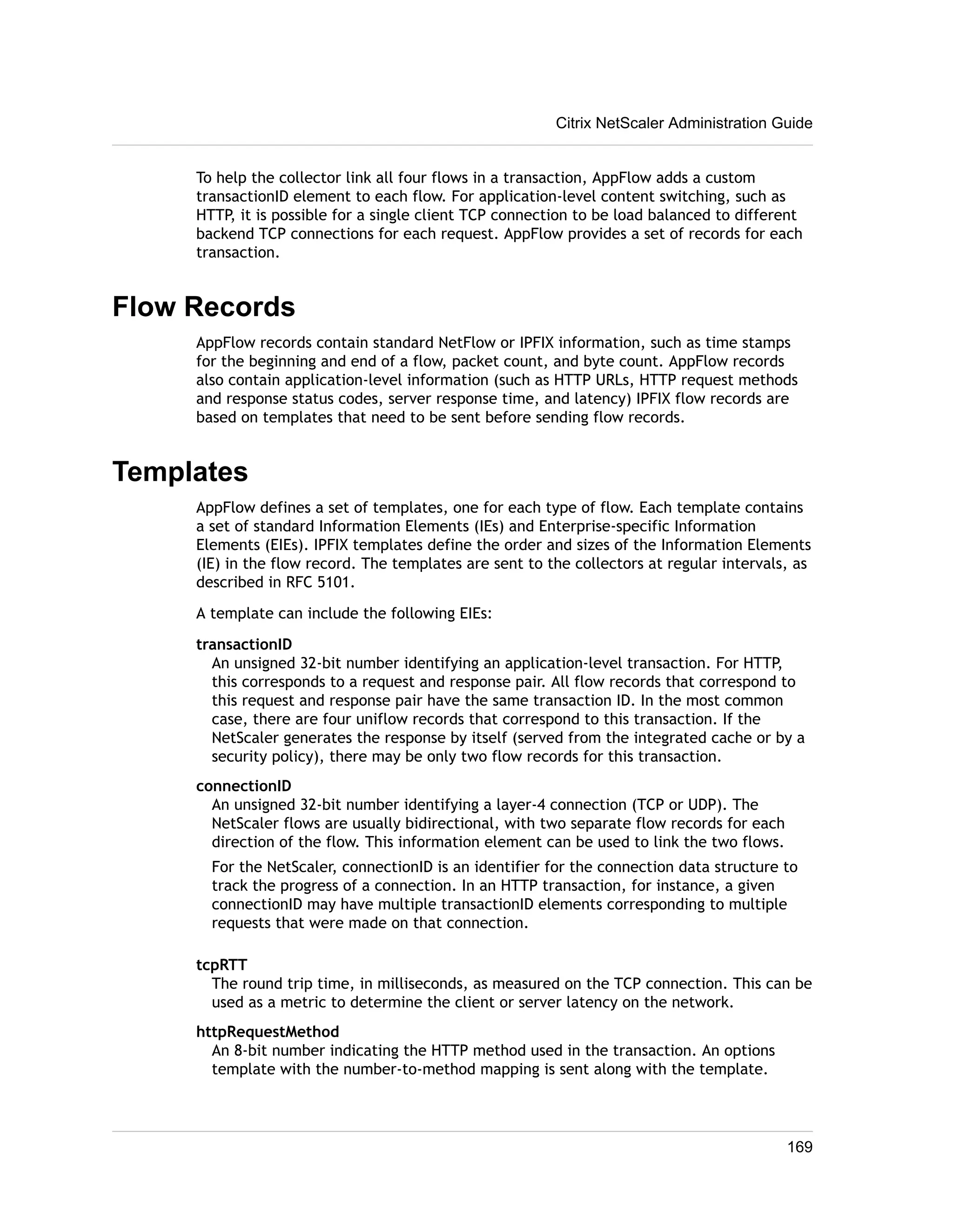 Citrix NetScaler Administration Guide 
To help the collector link all four flows in a transaction, AppFlow adds a custom 
transactionID element to each flow. For application-level content switching, such as 
HTTP, it is possible for a single client TCP connection to be load balanced to different 
backend TCP connections for each request. AppFlow provides a set of records for each 
transaction. 
Flow Records 
AppFlow records contain standard NetFlow or IPFIX information, such as time stamps 
for the beginning and end of a flow, packet count, and byte count. AppFlow records 
also contain application-level information (such as HTTP URLs, HTTP request methods 
and response status codes, server response time, and latency) IPFIX flow records are 
based on templates that need to be sent before sending flow records. 
Templates 
AppFlow defines a set of templates, one for each type of flow. Each template contains 
a set of standard Information Elements (IEs) and Enterprise-specific Information 
Elements (EIEs). IPFIX templates define the order and sizes of the Information Elements 
(IE) in the flow record. The templates are sent to the collectors at regular intervals, as 
described in RFC 5101. 
A template can include the following EIEs: 
transactionID 
An unsigned 32-bit number identifying an application-level transaction. For HTTP, 
this corresponds to a request and response pair. All flow records that correspond to 
this request and response pair have the same transaction ID. In the most common 
case, there are four uniflow records that correspond to this transaction. If the 
NetScaler generates the response by itself (served from the integrated cache or by a 
security policy), there may be only two flow records for this transaction. 
connectionID 
An unsigned 32-bit number identifying a layer-4 connection (TCP or UDP). The 
NetScaler flows are usually bidirectional, with two separate flow records for each 
direction of the flow. This information element can be used to link the two flows. 
For the NetScaler, connectionID is an identifier for the connection data structure to 
track the progress of a connection. In an HTTP transaction, for instance, a given 
connectionID may have multiple transactionID elements corresponding to multiple 
requests that were made on that connection. 
tcpRTT 
The round trip time, in milliseconds, as measured on the TCP connection. This can be 
used as a metric to determine the client or server latency on the network. 
httpRequestMethod 
An 8-bit number indicating the HTTP method used in the transaction. An options 
template with the number-to-method mapping is sent along with the template. 
169 
 
