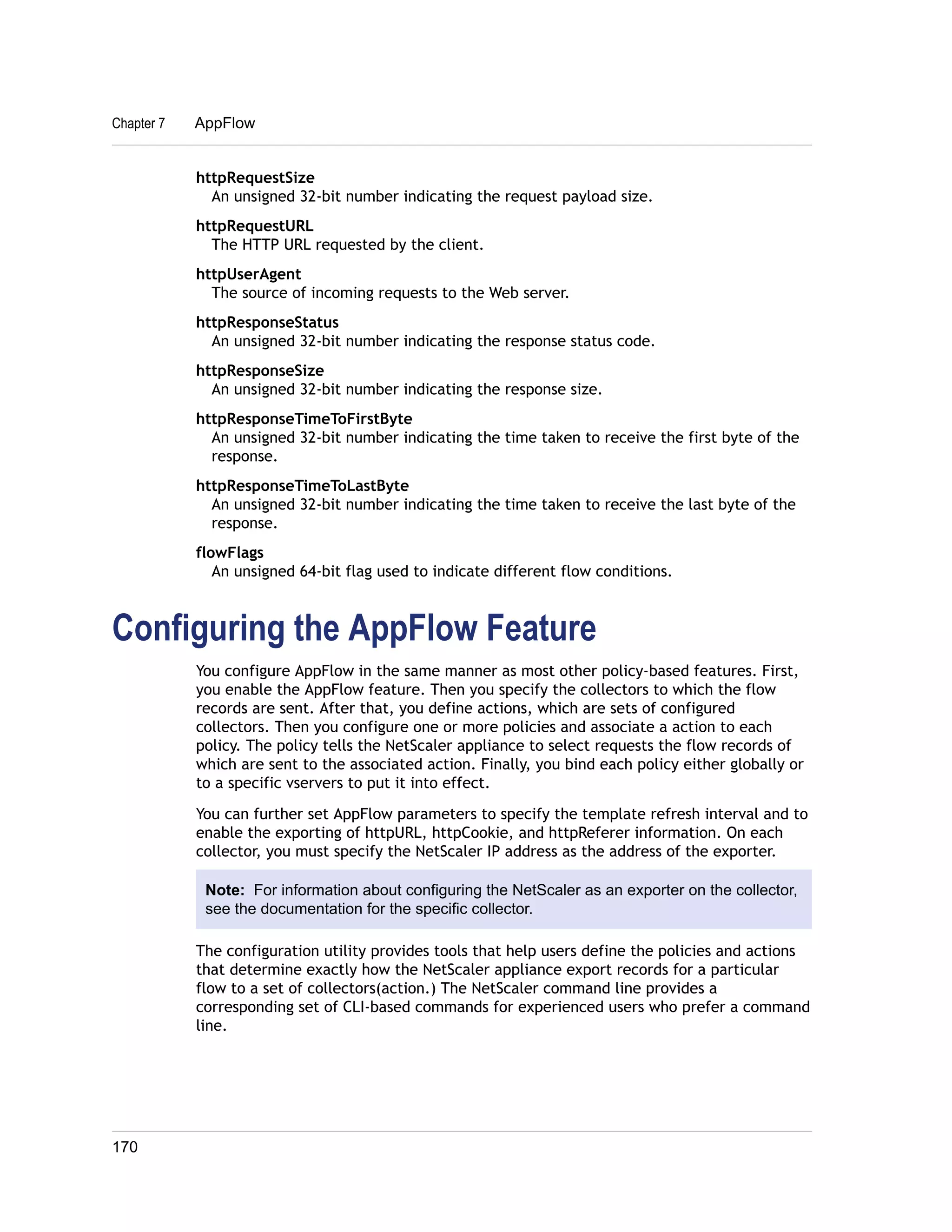 Chapter 7 AppFlow 
httpRequestSize 
An unsigned 32-bit number indicating the request payload size. 
httpRequestURL 
The HTTP URL requested by the client. 
httpUserAgent 
The source of incoming requests to the Web server. 
httpResponseStatus 
An unsigned 32-bit number indicating the response status code. 
httpResponseSize 
An unsigned 32-bit number indicating the response size. 
httpResponseTimeToFirstByte 
An unsigned 32-bit number indicating the time taken to receive the first byte of the 
response. 
httpResponseTimeToLastByte 
An unsigned 32-bit number indicating the time taken to receive the last byte of the 
response. 
flowFlags 
An unsigned 64-bit flag used to indicate different flow conditions. 
Configuring the AppFlow Feature 
You configure AppFlow in the same manner as most other policy-based features. First, 
you enable the AppFlow feature. Then you specify the collectors to which the flow 
records are sent. After that, you define actions, which are sets of configured 
collectors. Then you configure one or more policies and associate a action to each 
policy. The policy tells the NetScaler appliance to select requests the flow records of 
which are sent to the associated action. Finally, you bind each policy either globally or 
to a specific vservers to put it into effect. 
You can further set AppFlow parameters to specify the template refresh interval and to 
enable the exporting of httpURL, httpCookie, and httpReferer information. On each 
collector, you must specify the NetScaler IP address as the address of the exporter. 
Note: For information about configuring the NetScaler as an exporter on the collector, 
see the documentation for the specific collector. 
The configuration utility provides tools that help users define the policies and actions 
that determine exactly how the NetScaler appliance export records for a particular 
flow to a set of collectors(action.) The NetScaler command line provides a 
corresponding set of CLI-based commands for experienced users who prefer a command 
line. 
170 
 