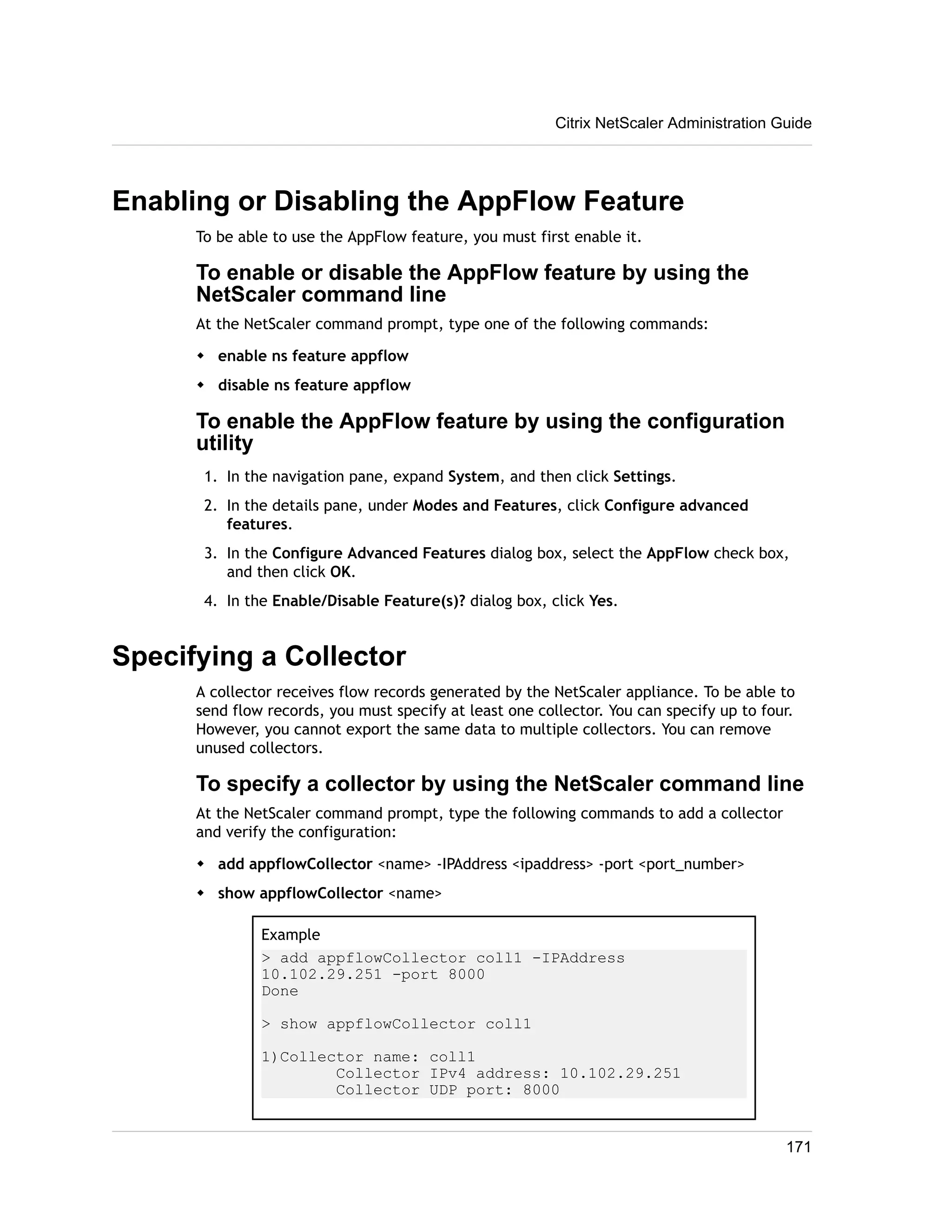 Citrix NetScaler Administration Guide 
Enabling or Disabling the AppFlow Feature 
To be able to use the AppFlow feature, you must first enable it. 
To enable or disable the AppFlow feature by using the 
NetScaler command line 
At the NetScaler command prompt, type one of the following commands: 
w enable ns feature appflow 
w disable ns feature appflow 
To enable the AppFlow feature by using the configuration 
utility 
1. In the navigation pane, expand System, and then click Settings. 
2. In the details pane, under Modes and Features, click Configure advanced 
features. 
3. In the Configure Advanced Features dialog box, select the AppFlow check box, 
and then click OK. 
4. In the Enable/Disable Feature(s)? dialog box, click Yes. 
Specifying a Collector 
A collector receives flow records generated by the NetScaler appliance. To be able to 
send flow records, you must specify at least one collector. You can specify up to four. 
However, you cannot export the same data to multiple collectors. You can remove 
unused collectors. 
To specify a collector by using the NetScaler command line 
At the NetScaler command prompt, type the following commands to add a collector 
and verify the configuration: 
w add appflowCollector <name> -IPAddress <ipaddress> -port <port_number> 
w show appflowCollector <name> 
Example 
> add appflowCollector coll1 -IPAddress 
10.102.29.251 -port 8000 
Done 
> show appflowCollector coll1 
1)Collector name: coll1 
Collector IPv4 address: 10.102.29.251 
Collector UDP port: 8000 
171 
 