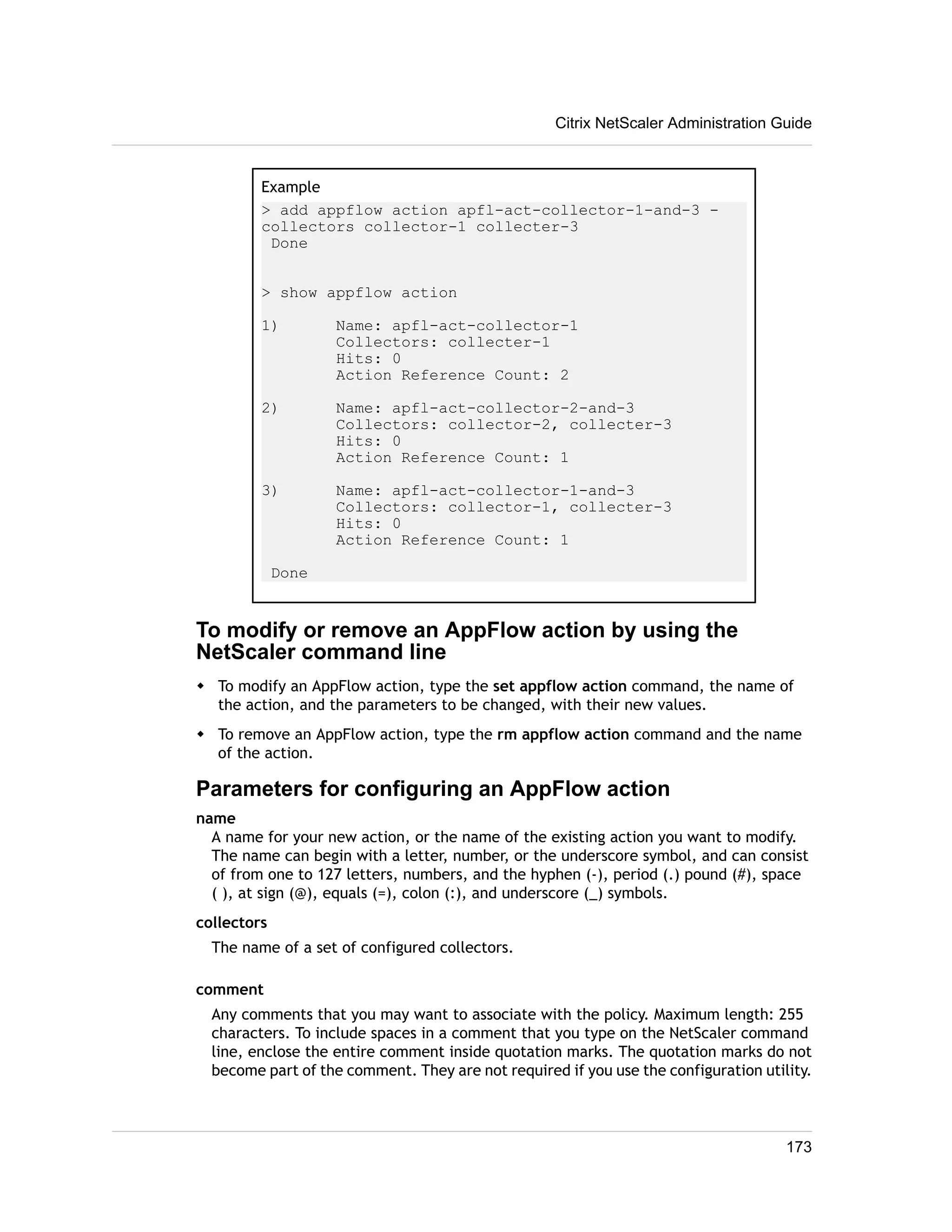 Citrix NetScaler Administration Guide 
Example 
> add appflow action apfl-act-collector-1-and-3 - 
collectors collector-1 collecter-3 
Done 
> show appflow action 
1) Name: apfl-act-collector-1 
Collectors: collecter-1 
Hits: 0 
Action Reference Count: 2 
2) Name: apfl-act-collector-2-and-3 
Collectors: collector-2, collecter-3 
Hits: 0 
Action Reference Count: 1 
3) Name: apfl-act-collector-1-and-3 
Collectors: collector-1, collecter-3 
Hits: 0 
Action Reference Count: 1 
Done 
To modify or remove an AppFlow action by using the 
NetScaler command line 
w To modify an AppFlow action, type the set appflow action command, the name of 
the action, and the parameters to be changed, with their new values. 
w To remove an AppFlow action, type the rm appflow action command and the name 
of the action. 
Parameters for configuring an AppFlow action 
name 
A name for your new action, or the name of the existing action you want to modify. 
The name can begin with a letter, number, or the underscore symbol, and can consist 
of from one to 127 letters, numbers, and the hyphen (-), period (.) pound (#), space 
( ), at sign (@), equals (=), colon (:), and underscore (_) symbols. 
collectors 
The name of a set of configured collectors. 
comment 
Any comments that you may want to associate with the policy. Maximum length: 255 
characters. To include spaces in a comment that you type on the NetScaler command 
line, enclose the entire comment inside quotation marks. The quotation marks do not 
become part of the comment. They are not required if you use the configuration utility. 
173 
 