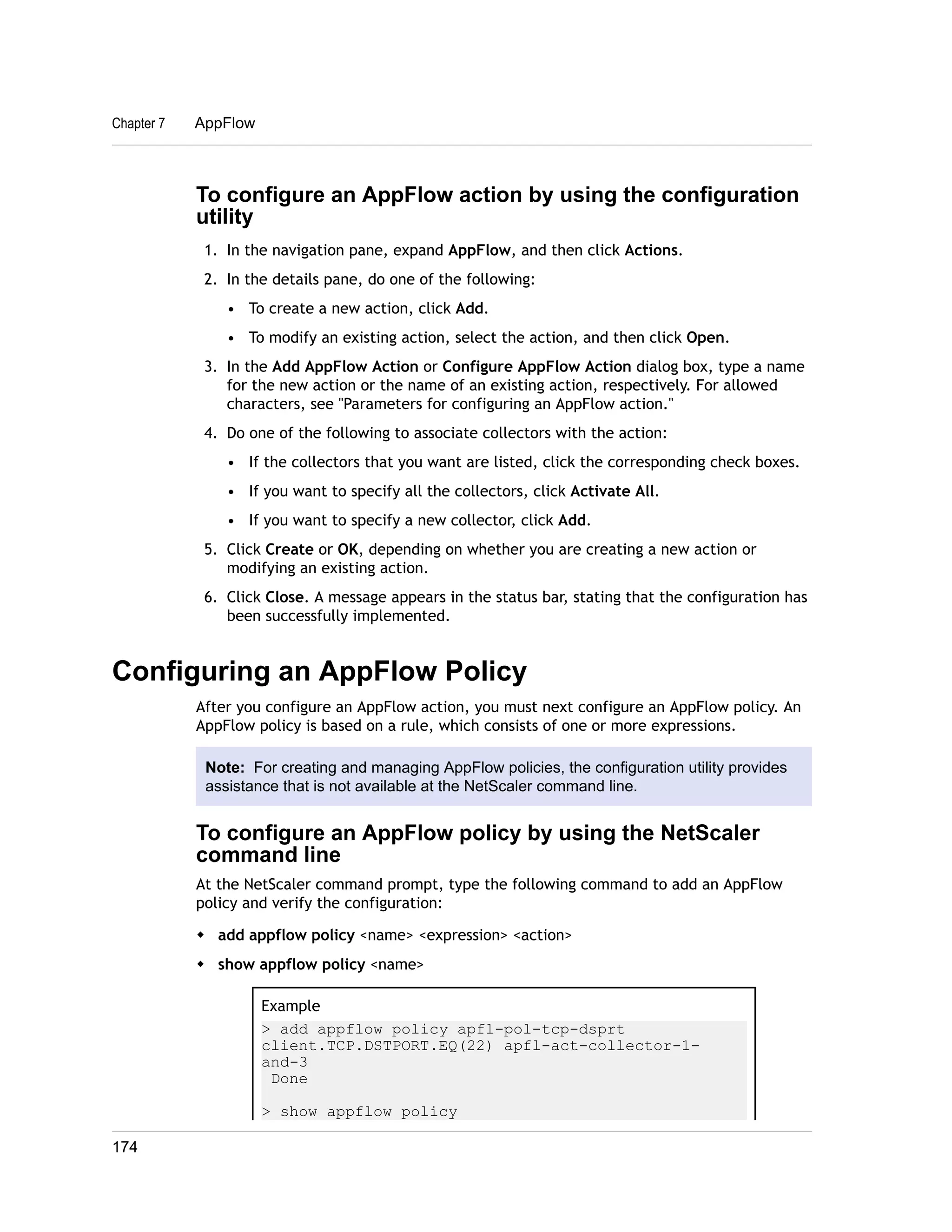 To configure an AppFlow action by using the configuration 
utility 
1. In the navigation pane, expand AppFlow, and then click Actions. 
2. In the details pane, do one of the following: 
• To create a new action, click Add. 
• To modify an existing action, select the action, and then click Open. 
3. In the Add AppFlow Action or Configure AppFlow Action dialog box, type a name 
for the new action or the name of an existing action, respectively. For allowed 
characters, see "Parameters for configuring an AppFlow action." 
4. Do one of the following to associate collectors with the action: 
• If the collectors that you want are listed, click the corresponding check boxes. 
• If you want to specify all the collectors, click Activate All. 
• If you want to specify a new collector, click Add. 
5. Click Create or OK, depending on whether you are creating a new action or 
modifying an existing action. 
6. Click Close. A message appears in the status bar, stating that the configuration has 
been successfully implemented. 
Configuring an AppFlow Policy 
After you configure an AppFlow action, you must next configure an AppFlow policy. An 
AppFlow policy is based on a rule, which consists of one or more expressions. 
Note: For creating and managing AppFlow policies, the configuration utility provides 
assistance that is not available at the NetScaler command line. 
To configure an AppFlow policy by using the NetScaler 
command line 
At the NetScaler command prompt, type the following command to add an AppFlow 
policy and verify the configuration: 
w add appflow policy <name> <expression> <action> 
w show appflow policy <name> 
Example 
> add appflow policy apfl-pol-tcp-dsprt 
client.TCP.DSTPORT.EQ(22) apfl-act-collector-1- 
and-3 
Done 
> show appflow policy 
Chapter 7 AppFlow 
174 
 