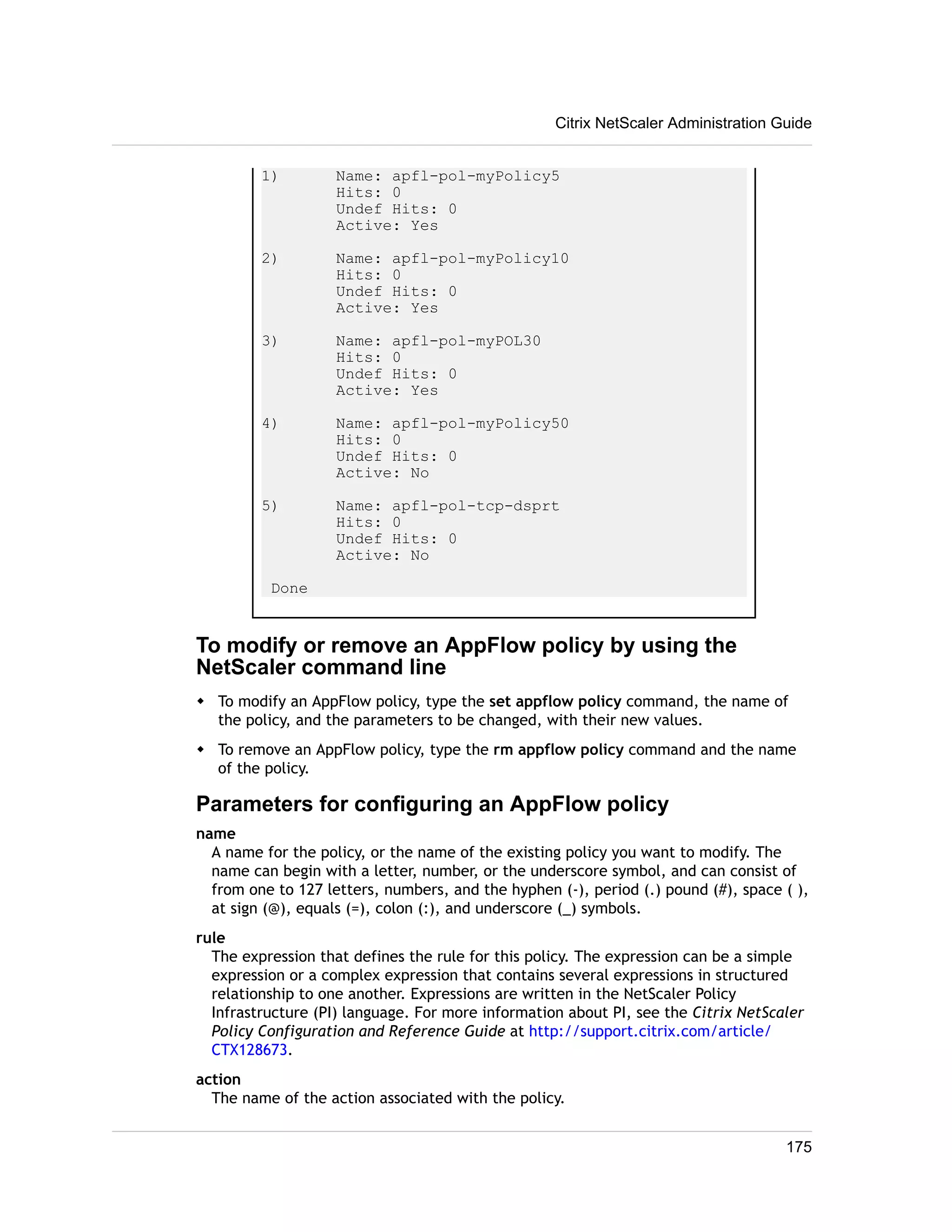 Citrix NetScaler Administration Guide 
1) Name: apfl-pol-myPolicy5 
Hits: 0 
Undef Hits: 0 
Active: Yes 
2) Name: apfl-pol-myPolicy10 
Hits: 0 
Undef Hits: 0 
Active: Yes 
3) Name: apfl-pol-myPOL30 
Hits: 0 
Undef Hits: 0 
Active: Yes 
4) Name: apfl-pol-myPolicy50 
Hits: 0 
Undef Hits: 0 
Active: No 
5) Name: apfl-pol-tcp-dsprt 
Hits: 0 
Undef Hits: 0 
Active: No 
Done 
To modify or remove an AppFlow policy by using the 
NetScaler command line 
w To modify an AppFlow policy, type the set appflow policy command, the name of 
the policy, and the parameters to be changed, with their new values. 
w To remove an AppFlow policy, type the rm appflow policy command and the name 
of the policy. 
Parameters for configuring an AppFlow policy 
name 
A name for the policy, or the name of the existing policy you want to modify. The 
name can begin with a letter, number, or the underscore symbol, and can consist of 
from one to 127 letters, numbers, and the hyphen (-), period (.) pound (#), space ( ), 
at sign (@), equals (=), colon (:), and underscore (_) symbols. 
rule 
The expression that defines the rule for this policy. The expression can be a simple 
expression or a complex expression that contains several expressions in structured 
relationship to one another. Expressions are written in the NetScaler Policy 
Infrastructure (PI) language. For more information about PI, see the Citrix NetScaler 
Policy Configuration and Reference Guide at http://support.citrix.com/article/ 
CTX128673. 
action 
The name of the action associated with the policy. 
175 
 