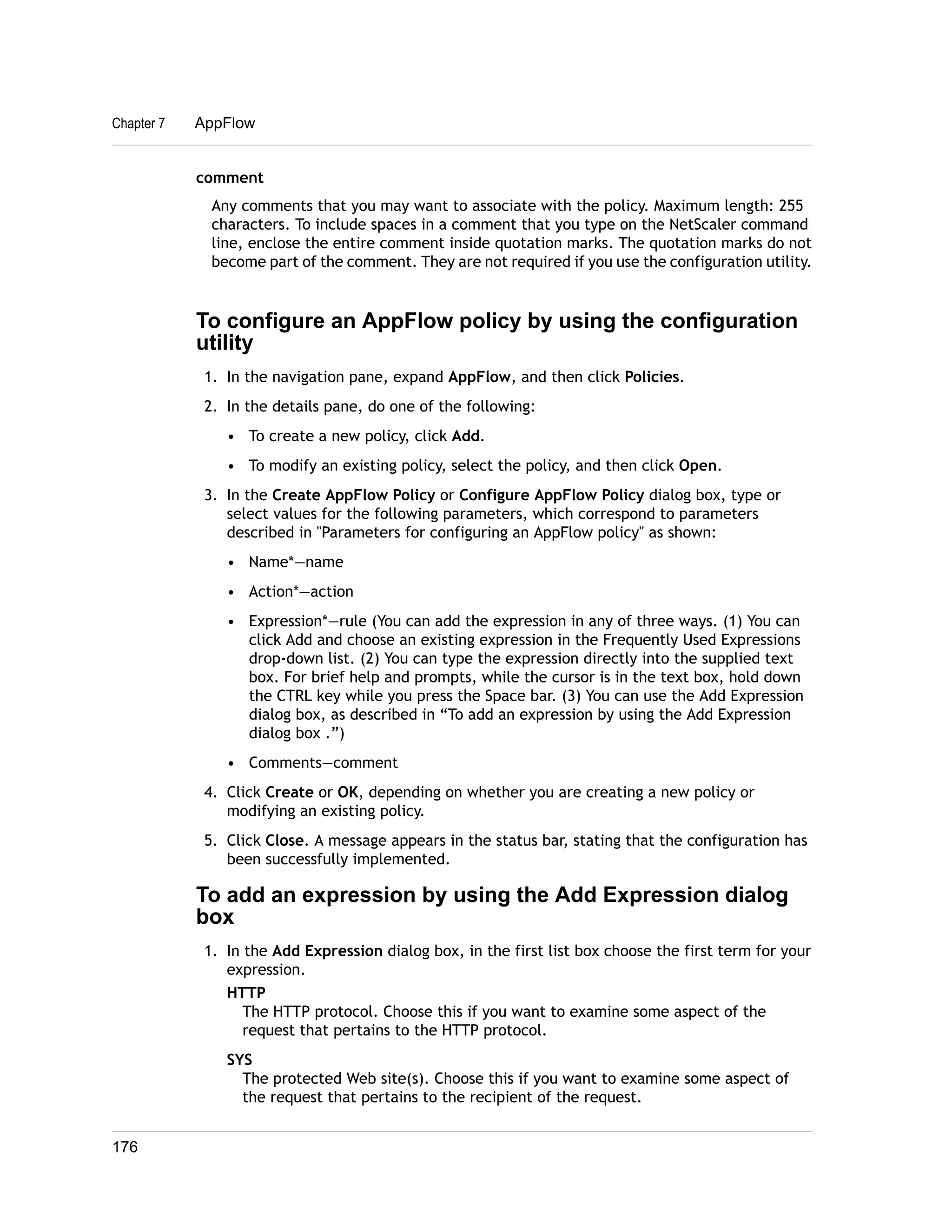 Chapter 7 AppFlow 
comment 
Any comments that you may want to associate with the policy. Maximum length: 255 
characters. To include spaces in a comment that you type on the NetScaler command 
line, enclose the entire comment inside quotation marks. The quotation marks do not 
become part of the comment. They are not required if you use the configuration utility. 
To configure an AppFlow policy by using the configuration 
utility 
1. In the navigation pane, expand AppFlow, and then click Policies. 
2. In the details pane, do one of the following: 
• To create a new policy, click Add. 
• To modify an existing policy, select the policy, and then click Open. 
3. In the Create AppFlow Policy or Configure AppFlow Policy dialog box, type or 
select values for the following parameters, which correspond to parameters 
described in "Parameters for configuring an AppFlow policy" as shown: 
• Name*—name 
• Action*—action 
• Expression*—rule (You can add the expression in any of three ways. (1) You can 
click Add and choose an existing expression in the Frequently Used Expressions 
drop-down list. (2) You can type the expression directly into the supplied text 
box. For brief help and prompts, while the cursor is in the text box, hold down 
the CTRL key while you press the Space bar. (3) You can use the Add Expression 
dialog box, as described in “To add an expression by using the Add Expression 
dialog box .”) 
• Comments—comment 
4. Click Create or OK, depending on whether you are creating a new policy or 
modifying an existing policy. 
5. Click Close. A message appears in the status bar, stating that the configuration has 
been successfully implemented. 
To add an expression by using the Add Expression dialog 
box 
1. In the Add Expression dialog box, in the first list box choose the first term for your 
expression. 
HTTP 
The HTTP protocol. Choose this if you want to examine some aspect of the 
request that pertains to the HTTP protocol. 
SYS 
The protected Web site(s). Choose this if you want to examine some aspect of 
the request that pertains to the recipient of the request. 
176 
 