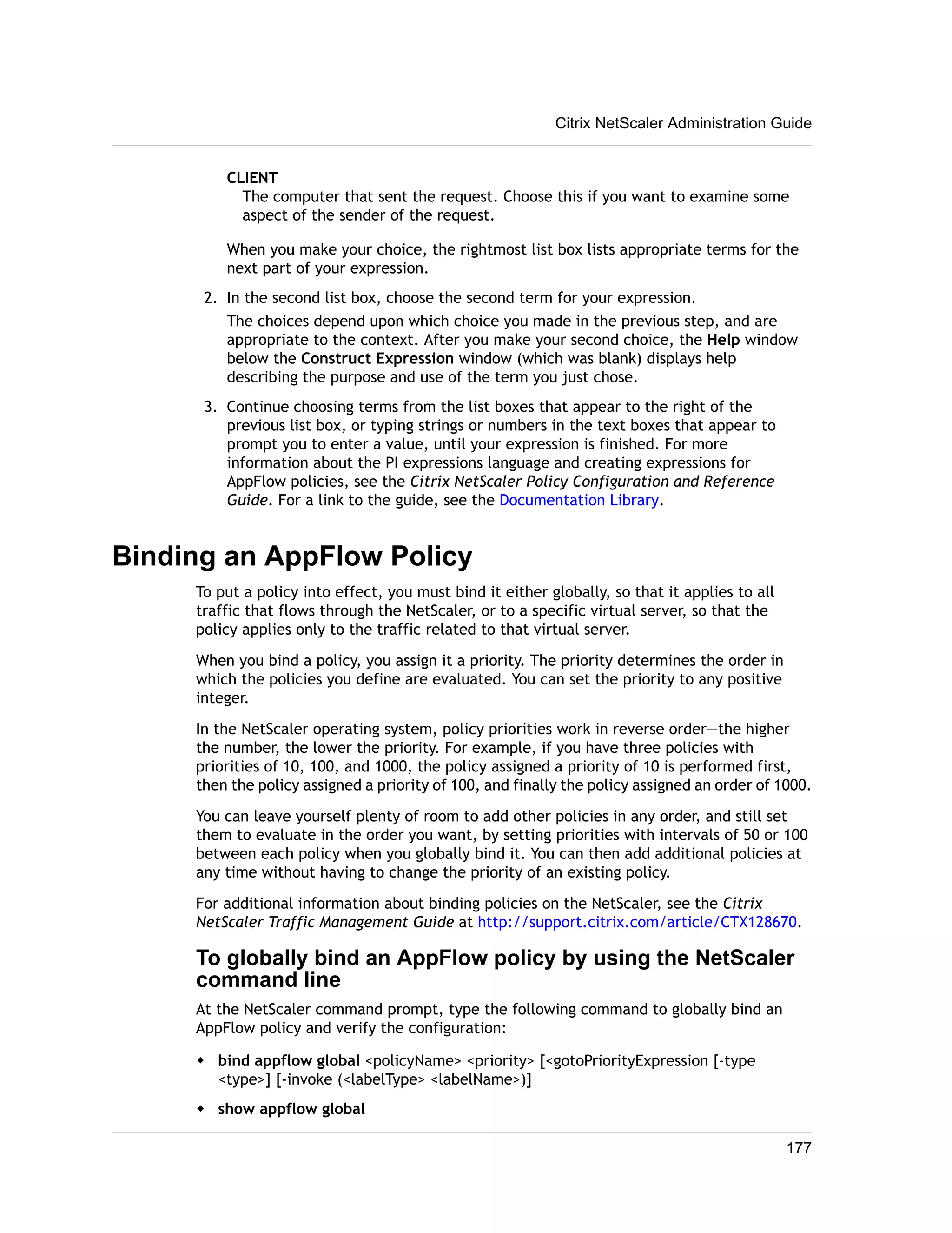 CLIENT 
The computer that sent the request. Choose this if you want to examine some 
aspect of the sender of the request. 
When you make your choice, the rightmost list box lists appropriate terms for the 
next part of your expression. 
2. In the second list box, choose the second term for your expression. 
The choices depend upon which choice you made in the previous step, and are 
appropriate to the context. After you make your second choice, the Help window 
below the Construct Expression window (which was blank) displays help 
describing the purpose and use of the term you just chose. 
3. Continue choosing terms from the list boxes that appear to the right of the 
previous list box, or typing strings or numbers in the text boxes that appear to 
prompt you to enter a value, until your expression is finished. For more 
information about the PI expressions language and creating expressions for 
AppFlow policies, see the Citrix NetScaler Policy Configuration and Reference 
Guide. For a link to the guide, see the Documentation Library. 
Binding an AppFlow Policy 
To put a policy into effect, you must bind it either globally, so that it applies to all 
traffic that flows through the NetScaler, or to a specific virtual server, so that the 
policy applies only to the traffic related to that virtual server. 
When you bind a policy, you assign it a priority. The priority determines the order in 
which the policies you define are evaluated. You can set the priority to any positive 
integer. 
In the NetScaler operating system, policy priorities work in reverse order—the higher 
the number, the lower the priority. For example, if you have three policies with 
priorities of 10, 100, and 1000, the policy assigned a priority of 10 is performed first, 
then the policy assigned a priority of 100, and finally the policy assigned an order of 1000. 
You can leave yourself plenty of room to add other policies in any order, and still set 
them to evaluate in the order you want, by setting priorities with intervals of 50 or 100 
between each policy when you globally bind it. You can then add additional policies at 
any time without having to change the priority of an existing policy. 
For additional information about binding policies on the NetScaler, see the Citrix 
NetScaler Traffic Management Guide at http://support.citrix.com/article/CTX128670. 
To globally bind an AppFlow policy by using the NetScaler 
command line 
At the NetScaler command prompt, type the following command to globally bind an 
AppFlow policy and verify the configuration: 
w bind appflow global <policyName> <priority> [<gotoPriorityExpression [-type 
<type>] [-invoke (<labelType> <labelName>)] 
w show appflow global 
Citrix NetScaler Administration Guide 
177 
 