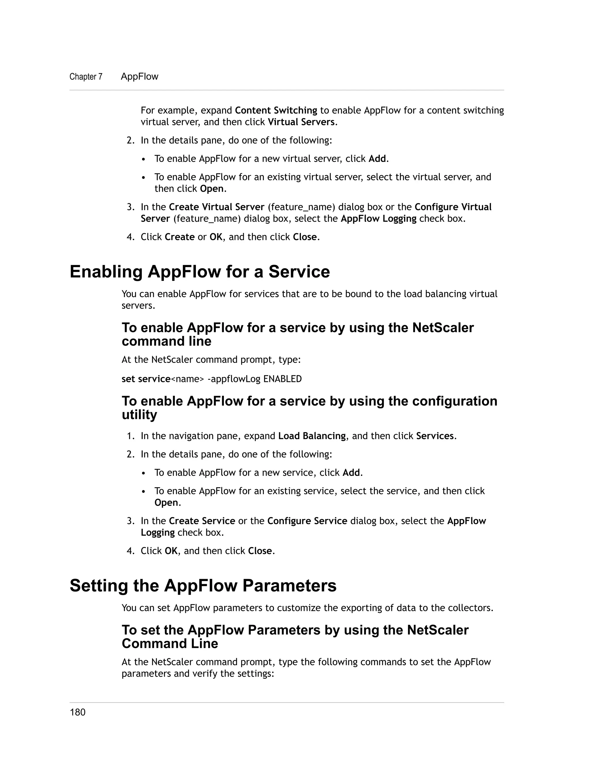 Chapter 7 AppFlow 
For example, expand Content Switching to enable AppFlow for a content switching 
virtual server, and then click Virtual Servers. 
2. In the details pane, do one of the following: 
• To enable AppFlow for a new virtual server, click Add. 
• To enable AppFlow for an existing virtual server, select the virtual server, and 
then click Open. 
3. In the Create Virtual Server (feature_name) dialog box or the Configure Virtual 
Server (feature_name) dialog box, select the AppFlow Logging check box. 
4. Click Create or OK, and then click Close. 
Enabling AppFlow for a Service 
You can enable AppFlow for services that are to be bound to the load balancing virtual 
servers. 
To enable AppFlow for a service by using the NetScaler 
command line 
At the NetScaler command prompt, type: 
set service<name> -appflowLog ENABLED 
To enable AppFlow for a service by using the configuration 
utility 
1. In the navigation pane, expand Load Balancing, and then click Services. 
2. In the details pane, do one of the following: 
• To enable AppFlow for a new service, click Add. 
• To enable AppFlow for an existing service, select the service, and then click 
Open. 
3. In the Create Service or the Configure Service dialog box, select the AppFlow 
Logging check box. 
4. Click OK, and then click Close. 
Setting the AppFlow Parameters 
You can set AppFlow parameters to customize the exporting of data to the collectors. 
To set the AppFlow Parameters by using the NetScaler 
Command Line 
At the NetScaler command prompt, type the following commands to set the AppFlow 
parameters and verify the settings: 
180 
 