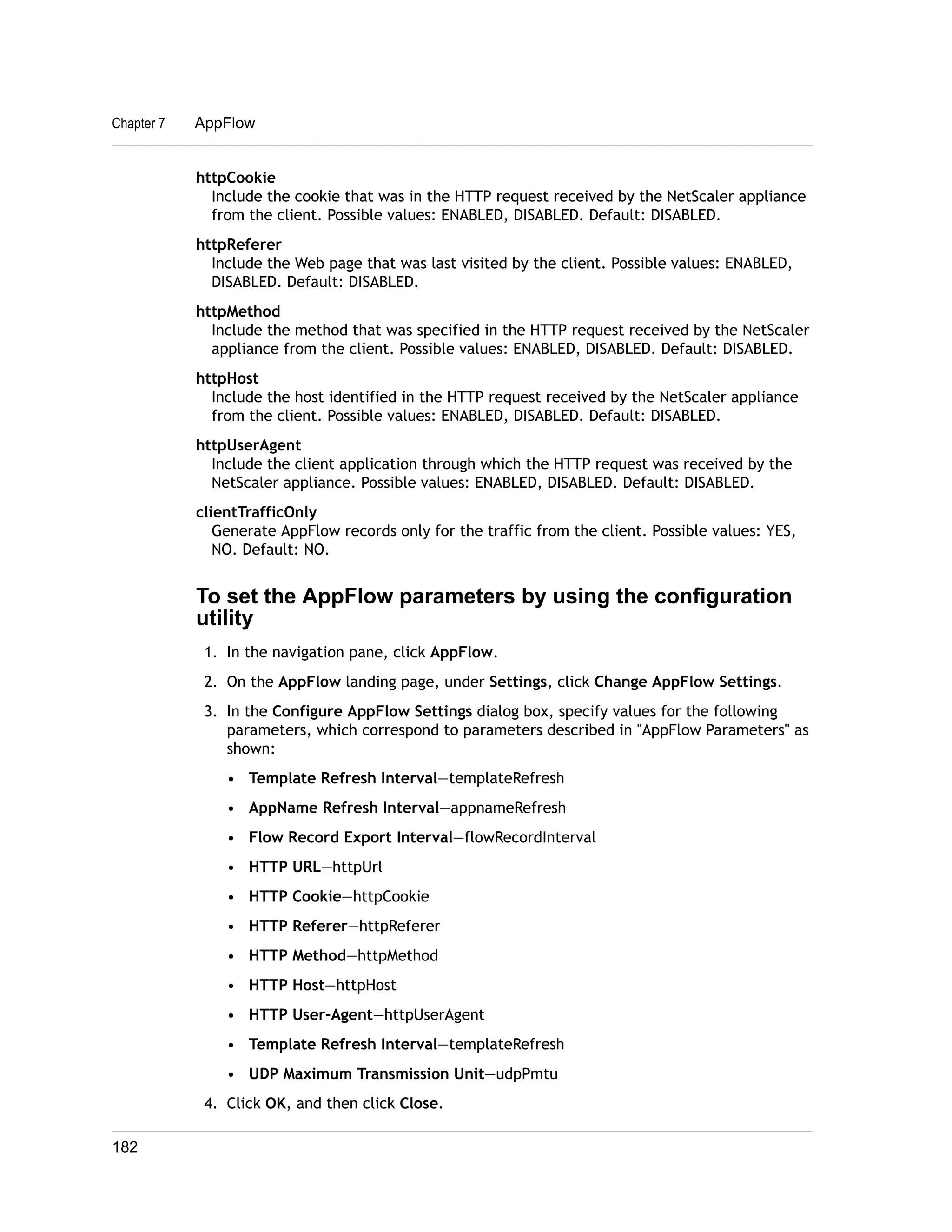 Chapter 7 AppFlow 
httpCookie 
Include the cookie that was in the HTTP request received by the NetScaler appliance 
from the client. Possible values: ENABLED, DISABLED. Default: DISABLED. 
httpReferer 
Include the Web page that was last visited by the client. Possible values: ENABLED, 
DISABLED. Default: DISABLED. 
httpMethod 
Include the method that was specified in the HTTP request received by the NetScaler 
appliance from the client. Possible values: ENABLED, DISABLED. Default: DISABLED. 
httpHost 
Include the host identified in the HTTP request received by the NetScaler appliance 
from the client. Possible values: ENABLED, DISABLED. Default: DISABLED. 
httpUserAgent 
Include the client application through which the HTTP request was received by the 
NetScaler appliance. Possible values: ENABLED, DISABLED. Default: DISABLED. 
clientTrafficOnly 
Generate AppFlow records only for the traffic from the client. Possible values: YES, 
NO. Default: NO. 
To set the AppFlow parameters by using the configuration 
utility 
1. In the navigation pane, click AppFlow. 
2. On the AppFlow landing page, under Settings, click Change AppFlow Settings. 
3. In the Configure AppFlow Settings dialog box, specify values for the following 
parameters, which correspond to parameters described in "AppFlow Parameters" as 
shown: 
• Template Refresh Interval—templateRefresh 
• AppName Refresh Interval—appnameRefresh 
• Flow Record Export Interval—flowRecordInterval 
• HTTP URL—httpUrl 
• HTTP Cookie—httpCookie 
• HTTP Referer—httpReferer 
• HTTP Method—httpMethod 
• HTTP Host—httpHost 
• HTTP User-Agent—httpUserAgent 
• Template Refresh Interval—templateRefresh 
• UDP Maximum Transmission Unit—udpPmtu 
4. Click OK, and then click Close. 
182 
 