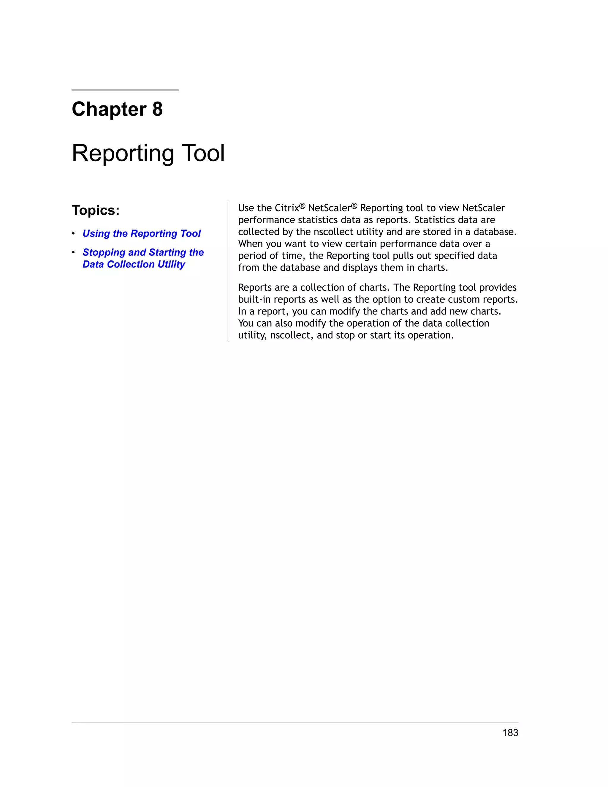 Chapter 8 
Reporting Tool 
Topics: 
• Using the Reporting Tool 
• Stopping and Starting the 
Data Collection Utility 
Use the Citrix® NetScaler® Reporting tool to view NetScaler 
performance statistics data as reports. Statistics data are 
collected by the nscollect utility and are stored in a database. 
When you want to view certain performance data over a 
period of time, the Reporting tool pulls out specified data 
from the database and displays them in charts. 
Reports are a collection of charts. The Reporting tool provides 
built-in reports as well as the option to create custom reports. 
In a report, you can modify the charts and add new charts. 
You can also modify the operation of the data collection 
utility, nscollect, and stop or start its operation. 
183 
 