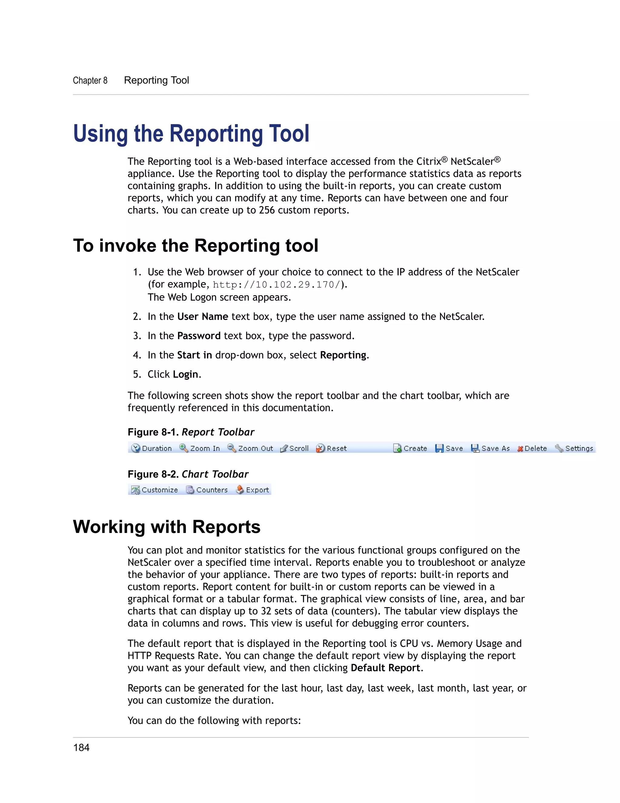 Chapter 8 Reporting Tool 
Using the Reporting Tool 
The Reporting tool is a Web-based interface accessed from the Citrix® NetScaler® 
appliance. Use the Reporting tool to display the performance statistics data as reports 
containing graphs. In addition to using the built-in reports, you can create custom 
reports, which you can modify at any time. Reports can have between one and four 
charts. You can create up to 256 custom reports. 
To invoke the Reporting tool 
1. Use the Web browser of your choice to connect to the IP address of the NetScaler 
(for example, http://10.102.29.170/). 
The Web Logon screen appears. 
2. In the User Name text box, type the user name assigned to the NetScaler. 
3. In the Password text box, type the password. 
4. In the Start in drop-down box, select Reporting. 
5. Click Login. 
The following screen shots show the report toolbar and the chart toolbar, which are 
frequently referenced in this documentation. 
Figure 8-1. Report Toolbar 
Figure 8-2. Chart Toolbar 
Working with Reports 
You can plot and monitor statistics for the various functional groups configured on the 
NetScaler over a specified time interval. Reports enable you to troubleshoot or analyze 
the behavior of your appliance. There are two types of reports: built-in reports and 
custom reports. Report content for built-in or custom reports can be viewed in a 
graphical format or a tabular format. The graphical view consists of line, area, and bar 
charts that can display up to 32 sets of data (counters). The tabular view displays the 
data in columns and rows. This view is useful for debugging error counters. 
The default report that is displayed in the Reporting tool is CPU vs. Memory Usage and 
HTTP Requests Rate. You can change the default report view by displaying the report 
you want as your default view, and then clicking Default Report. 
Reports can be generated for the last hour, last day, last week, last month, last year, or 
you can customize the duration. 
You can do the following with reports: 
184 
 