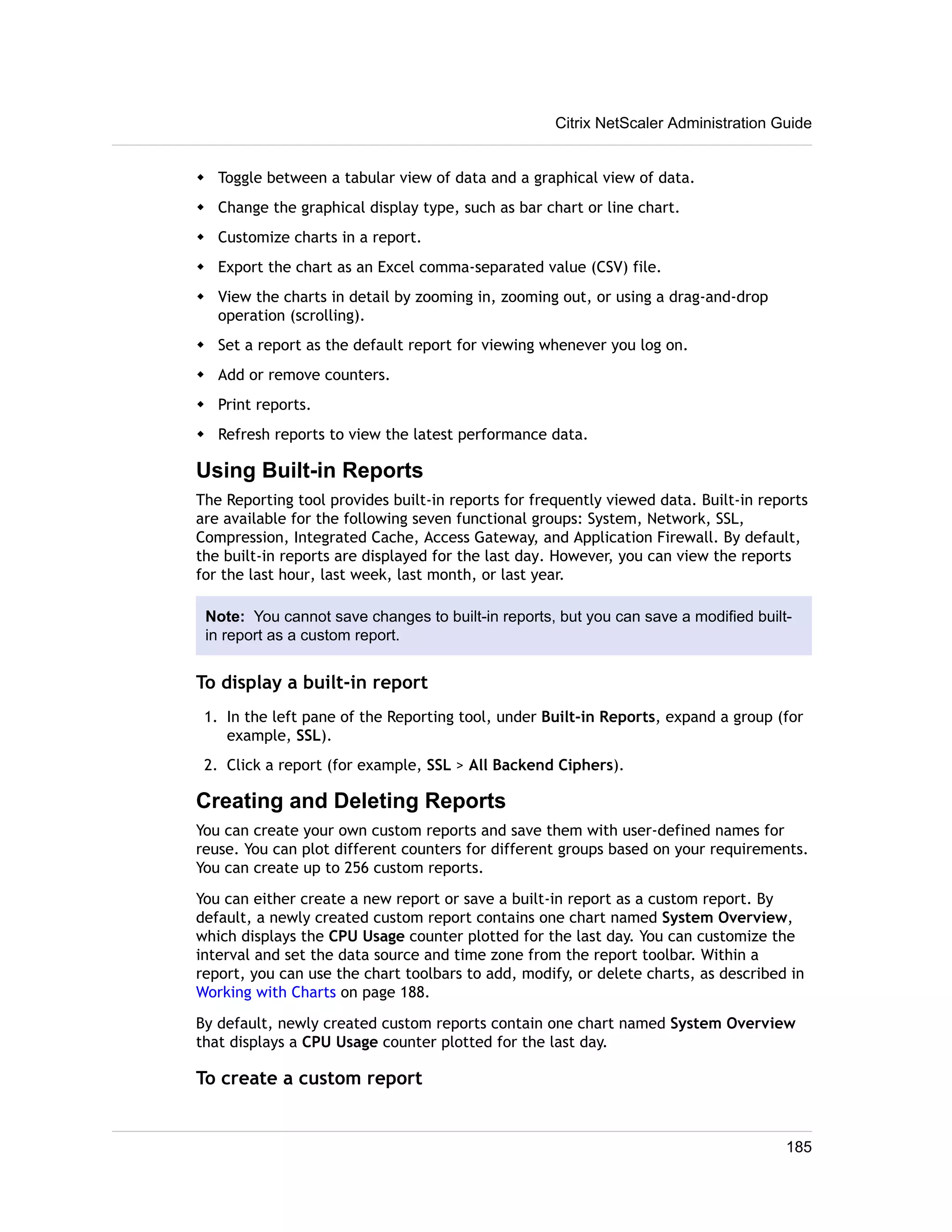 Citrix NetScaler Administration Guide 
w Toggle between a tabular view of data and a graphical view of data. 
w Change the graphical display type, such as bar chart or line chart. 
w Customize charts in a report. 
w Export the chart as an Excel comma-separated value (CSV) file. 
w View the charts in detail by zooming in, zooming out, or using a drag-and-drop 
operation (scrolling). 
w Set a report as the default report for viewing whenever you log on. 
w Add or remove counters. 
w Print reports. 
w Refresh reports to view the latest performance data. 
Using Built-in Reports 
The Reporting tool provides built-in reports for frequently viewed data. Built-in reports 
are available for the following seven functional groups: System, Network, SSL, 
Compression, Integrated Cache, Access Gateway, and Application Firewall. By default, 
the built-in reports are displayed for the last day. However, you can view the reports 
for the last hour, last week, last month, or last year. 
Note: You cannot save changes to built-in reports, but you can save a modified built-in 
report as a custom report. 
To display a built-in report 
1. In the left pane of the Reporting tool, under Built-in Reports, expand a group (for 
example, SSL). 
2. Click a report (for example, SSL > All Backend Ciphers). 
Creating and Deleting Reports 
You can create your own custom reports and save them with user-defined names for 
reuse. You can plot different counters for different groups based on your requirements. 
You can create up to 256 custom reports. 
You can either create a new report or save a built-in report as a custom report. By 
default, a newly created custom report contains one chart named System Overview, 
which displays the CPU Usage counter plotted for the last day. You can customize the 
interval and set the data source and time zone from the report toolbar. Within a 
report, you can use the chart toolbars to add, modify, or delete charts, as described in 
Working with Charts on page 188. 
By default, newly created custom reports contain one chart named System Overview 
that displays a CPU Usage counter plotted for the last day. 
To create a custom report 
185 
 