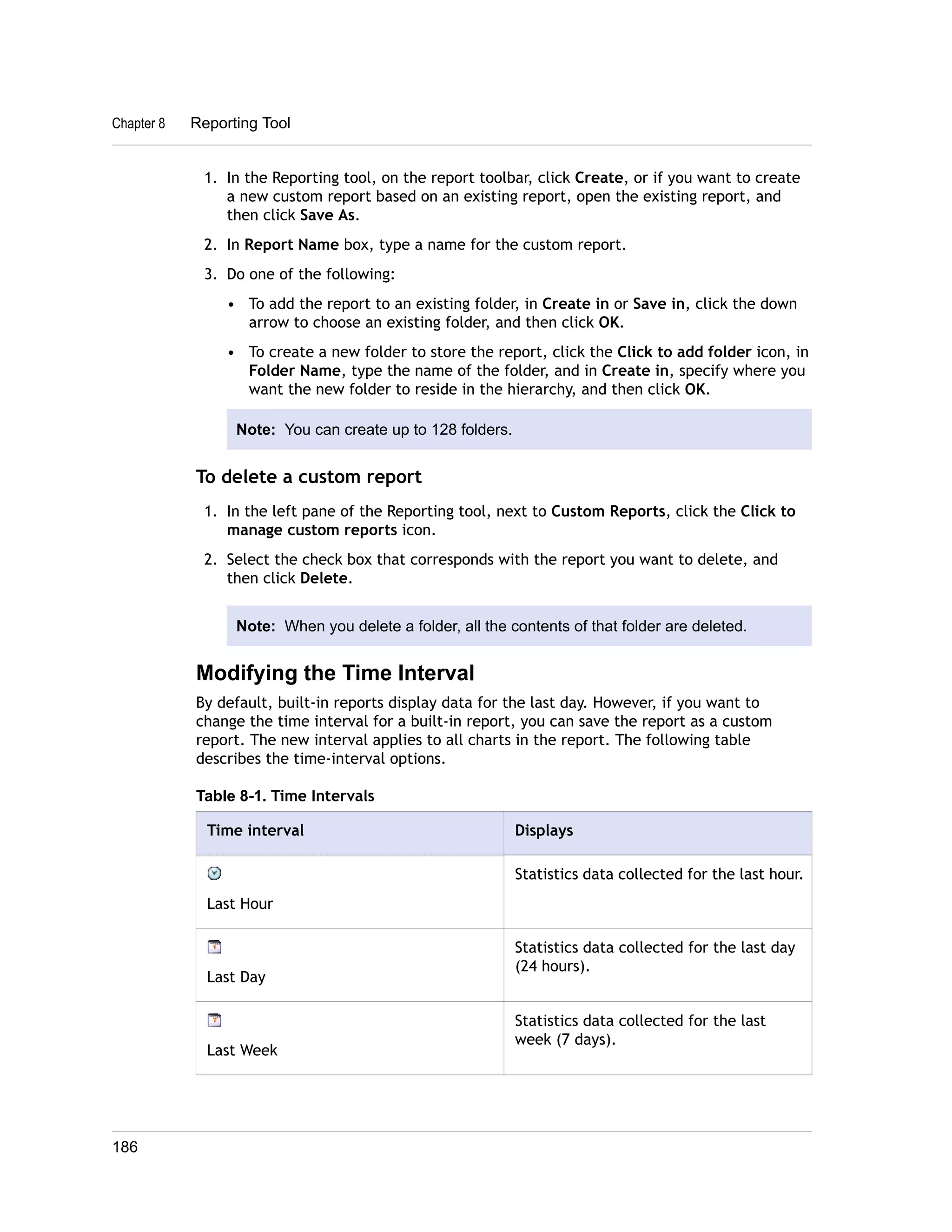 1. In the Reporting tool, on the report toolbar, click Create, or if you want to create 
a new custom report based on an existing report, open the existing report, and 
then click Save As. 
2. In Report Name box, type a name for the custom report. 
3. Do one of the following: 
• To add the report to an existing folder, in Create in or Save in, click the down 
arrow to choose an existing folder, and then click OK. 
• To create a new folder to store the report, click the Click to add folder icon, in 
Folder Name, type the name of the folder, and in Create in, specify where you 
want the new folder to reside in the hierarchy, and then click OK. 
Note: You can create up to 128 folders. 
To delete a custom report 
1. In the left pane of the Reporting tool, next to Custom Reports, click the Click to 
manage custom reports icon. 
2. Select the check box that corresponds with the report you want to delete, and 
then click Delete. 
Note: When you delete a folder, all the contents of that folder are deleted. 
Modifying the Time Interval 
By default, built-in reports display data for the last day. However, if you want to 
change the time interval for a built-in report, you can save the report as a custom 
report. The new interval applies to all charts in the report. The following table 
describes the time-interval options. 
Table 8-1. Time Intervals 
Time interval Displays 
Last Hour 
Statistics data collected for the last hour. 
Last Day 
Statistics data collected for the last day 
(24 hours). 
Last Week 
Statistics data collected for the last 
week (7 days). 
Chapter 8 Reporting Tool 
186 
 
