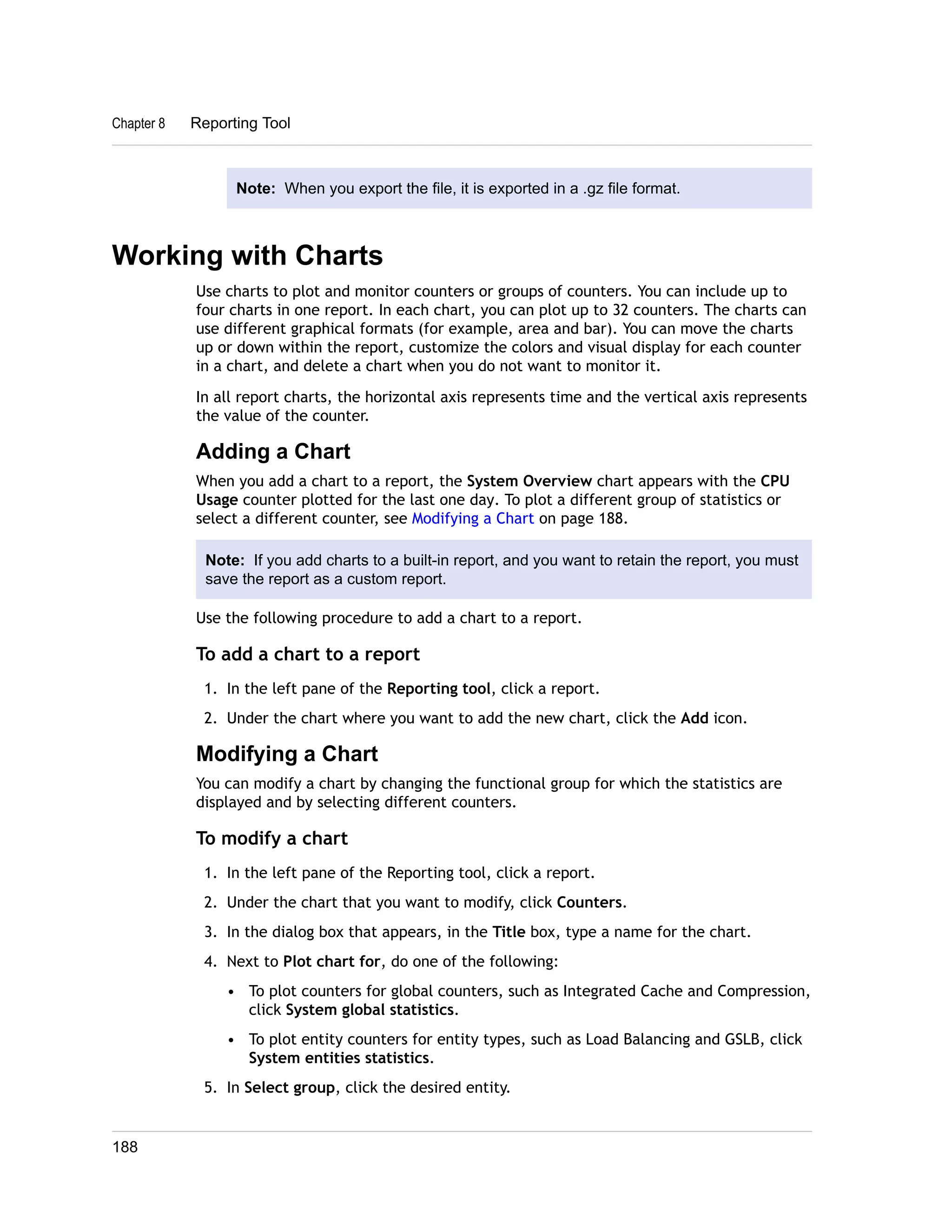 Chapter 8 Reporting Tool 
Note: When you export the file, it is exported in a .gz file format. 
Working with Charts 
Use charts to plot and monitor counters or groups of counters. You can include up to 
four charts in one report. In each chart, you can plot up to 32 counters. The charts can 
use different graphical formats (for example, area and bar). You can move the charts 
up or down within the report, customize the colors and visual display for each counter 
in a chart, and delete a chart when you do not want to monitor it. 
In all report charts, the horizontal axis represents time and the vertical axis represents 
the value of the counter. 
Adding a Chart 
When you add a chart to a report, the System Overview chart appears with the CPU 
Usage counter plotted for the last one day. To plot a different group of statistics or 
select a different counter, see Modifying a Chart on page 188. 
Note: If you add charts to a built-in report, and you want to retain the report, you must 
save the report as a custom report. 
Use the following procedure to add a chart to a report. 
To add a chart to a report 
1. In the left pane of the Reporting tool, click a report. 
2. Under the chart where you want to add the new chart, click the Add icon. 
Modifying a Chart 
You can modify a chart by changing the functional group for which the statistics are 
displayed and by selecting different counters. 
To modify a chart 
1. In the left pane of the Reporting tool, click a report. 
2. Under the chart that you want to modify, click Counters. 
3. In the dialog box that appears, in the Title box, type a name for the chart. 
4. Next to Plot chart for, do one of the following: 
• To plot counters for global counters, such as Integrated Cache and Compression, 
click System global statistics. 
• To plot entity counters for entity types, such as Load Balancing and GSLB, click 
System entities statistics. 
5. In Select group, click the desired entity. 
188 
 