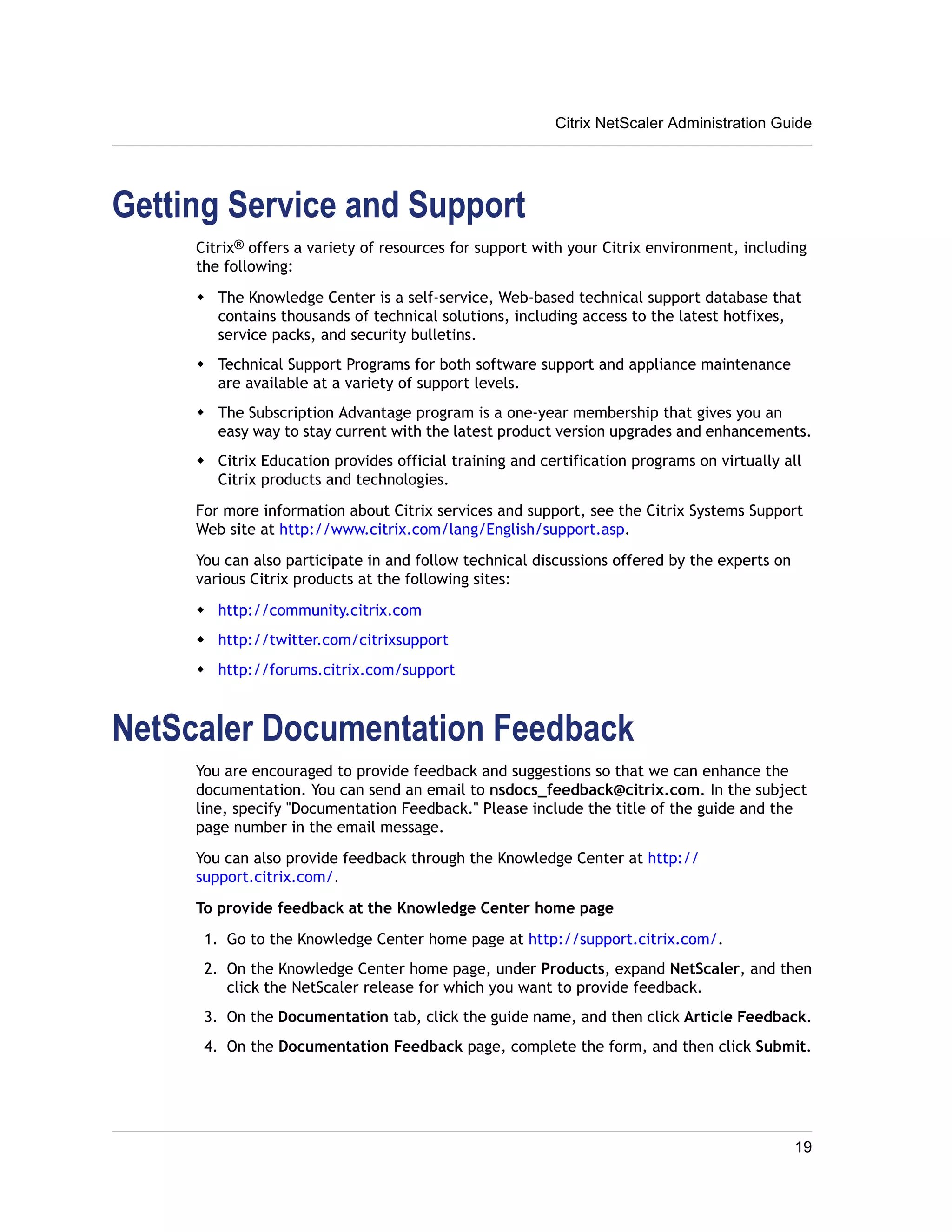 Getting Service and Support 
Citrix NetScaler Administration Guide 
Citrix® offers a variety of resources for support with your Citrix environment, including 
the following: 
w The Knowledge Center is a self-service, Web-based technical support database that 
contains thousands of technical solutions, including access to the latest hotfixes, 
service packs, and security bulletins. 
w Technical Support Programs for both software support and appliance maintenance 
are available at a variety of support levels. 
w The Subscription Advantage program is a one-year membership that gives you an 
easy way to stay current with the latest product version upgrades and enhancements. 
w Citrix Education provides official training and certification programs on virtually all 
Citrix products and technologies. 
For more information about Citrix services and support, see the Citrix Systems Support 
Web site at http://www.citrix.com/lang/English/support.asp. 
You can also participate in and follow technical discussions offered by the experts on 
various Citrix products at the following sites: 
w http://community.citrix.com 
w http://twitter.com/citrixsupport 
w http://forums.citrix.com/support 
NetScaler Documentation Feedback 
You are encouraged to provide feedback and suggestions so that we can enhance the 
documentation. You can send an email to nsdocs_feedback@citrix.com. In the subject 
line, specify "Documentation Feedback." Please include the title of the guide and the 
page number in the email message. 
You can also provide feedback through the Knowledge Center at http:// 
support.citrix.com/. 
To provide feedback at the Knowledge Center home page 
1. Go to the Knowledge Center home page at http://support.citrix.com/. 
2. On the Knowledge Center home page, under Products, expand NetScaler, and then 
click the NetScaler release for which you want to provide feedback. 
3. On the Documentation tab, click the guide name, and then click Article Feedback. 
4. On the Documentation Feedback page, complete the form, and then click Submit. 
19 
 