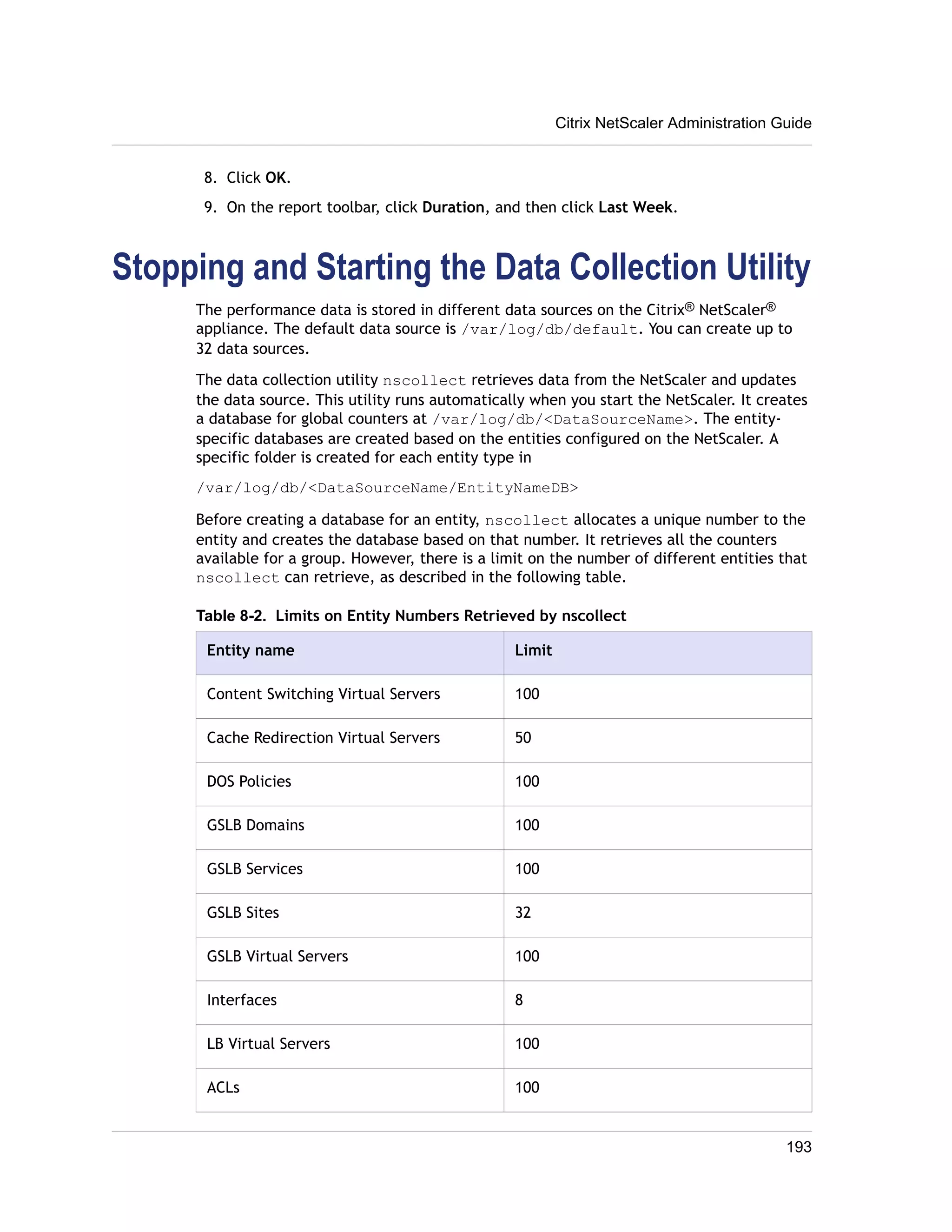 8. Click OK. 
9. On the report toolbar, click Duration, and then click Last Week. 
Stopping and Starting the Data Collection Utility 
The performance data is stored in different data sources on the Citrix® NetScaler® 
appliance. The default data source is /var/log/db/default. You can create up to 
32 data sources. 
The data collection utility nscollect retrieves data from the NetScaler and updates 
the data source. This utility runs automatically when you start the NetScaler. It creates 
a database for global counters at /var/log/db/<DataSourceName>. The entity-specific 
databases are created based on the entities configured on the NetScaler. A 
specific folder is created for each entity type in 
/var/log/db/<DataSourceName/EntityNameDB> 
Before creating a database for an entity, nscollect allocates a unique number to the 
entity and creates the database based on that number. It retrieves all the counters 
available for a group. However, there is a limit on the number of different entities that 
nscollect can retrieve, as described in the following table. 
Table 8-2. Limits on Entity Numbers Retrieved by nscollect 
Entity name Limit 
Content Switching Virtual Servers 100 
Cache Redirection Virtual Servers 50 
DOS Policies 100 
GSLB Domains 100 
GSLB Services 100 
GSLB Sites 32 
GSLB Virtual Servers 100 
Interfaces 8 
LB Virtual Servers 100 
ACLs 100 
Citrix NetScaler Administration Guide 
193 
 