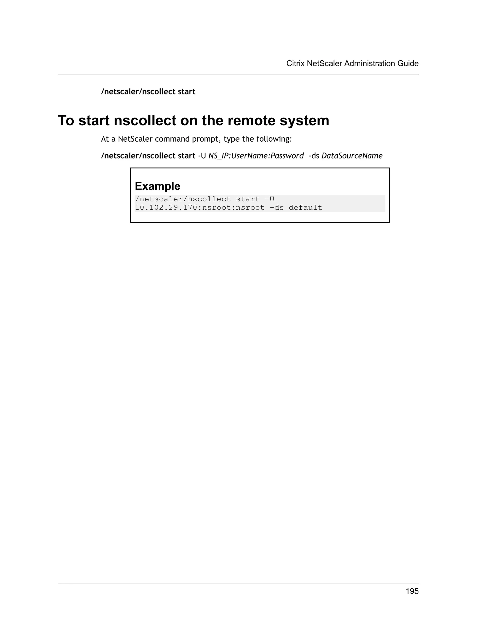 /netscaler/nscollect start 
Citrix NetScaler Administration Guide 
To start nscollect on the remote system 
At a NetScaler command prompt, type the following: 
/netscaler/nscollect start -U NS_IP:UserName:Password -ds DataSourceName 
Example 
/netscaler/nscollect start -U 
10.102.29.170:nsroot:nsroot -ds default 
195 

