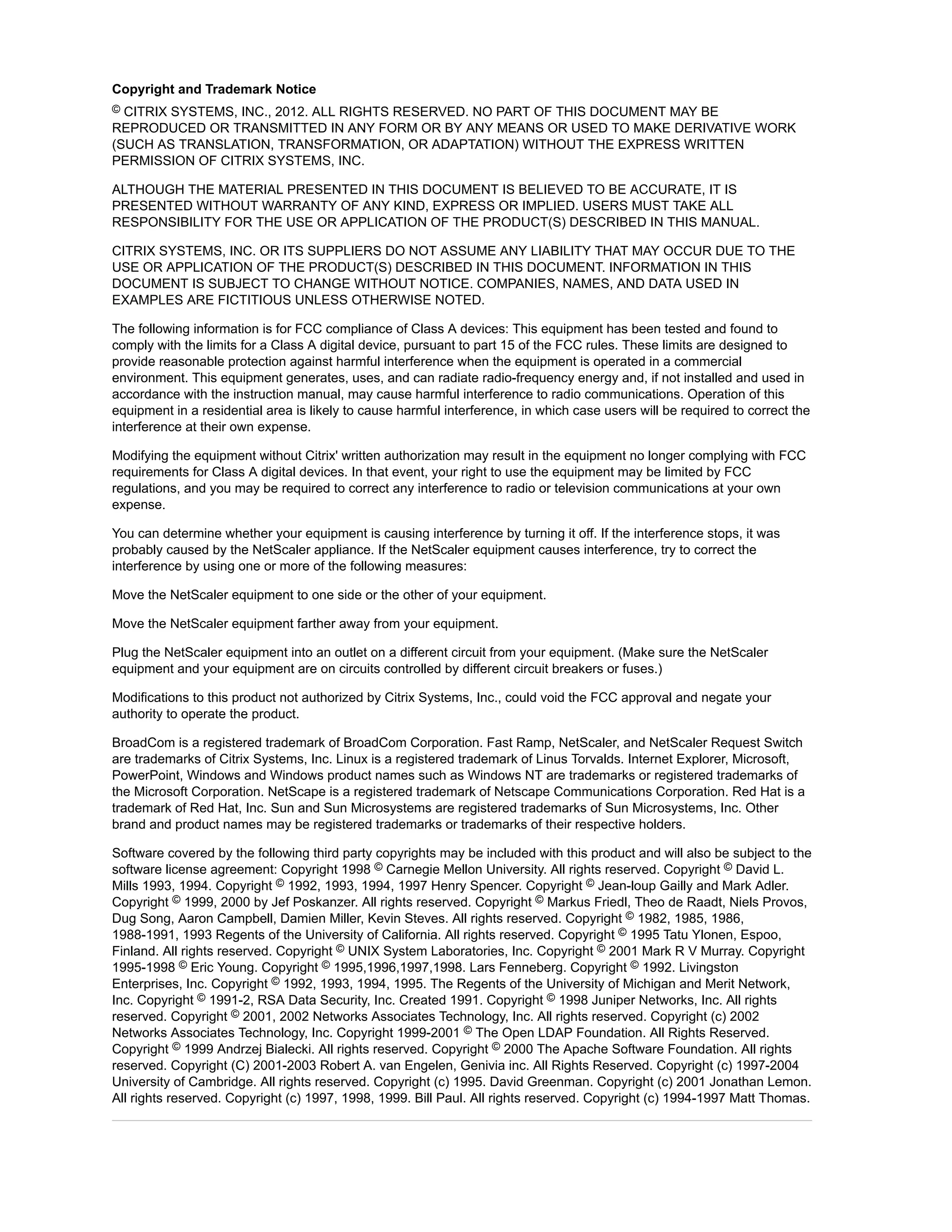 Copyright and Trademark Notice 
© CITRIX SYSTEMS, INC., 2012. ALL RIGHTS RESERVED. NO PART OF THIS DOCUMENT MAY BE 
REPRODUCED OR TRANSMITTED IN ANY FORM OR BY ANY MEANS OR USED TO MAKE DERIVATIVE WORK 
(SUCH AS TRANSLATION, TRANSFORMATION, OR ADAPTATION) WITHOUT THE EXPRESS WRITTEN 
PERMISSION OF CITRIX SYSTEMS, INC. 
ALTHOUGH THE MATERIAL PRESENTED IN THIS DOCUMENT IS BELIEVED TO BE ACCURATE, IT IS 
PRESENTED WITHOUT WARRANTY OF ANY KIND, EXPRESS OR IMPLIED. USERS MUST TAKE ALL 
RESPONSIBILITY FOR THE USE OR APPLICATION OF THE PRODUCT(S) DESCRIBED IN THIS MANUAL. 
CITRIX SYSTEMS, INC. OR ITS SUPPLIERS DO NOT ASSUME ANY LIABILITY THAT MAY OCCUR DUE TO THE 
USE OR APPLICATION OF THE PRODUCT(S) DESCRIBED IN THIS DOCUMENT. INFORMATION IN THIS 
DOCUMENT IS SUBJECT TO CHANGE WITHOUT NOTICE. COMPANIES, NAMES, AND DATA USED IN 
EXAMPLES ARE FICTITIOUS UNLESS OTHERWISE NOTED. 
The following information is for FCC compliance of Class A devices: This equipment has been tested and found to 
comply with the limits for a Class A digital device, pursuant to part 15 of the FCC rules. These limits are designed to 
provide reasonable protection against harmful interference when the equipment is operated in a commercial 
environment. This equipment generates, uses, and can radiate radio-frequency energy and, if not installed and used in 
accordance with the instruction manual, may cause harmful interference to radio communications. Operation of this 
equipment in a residential area is likely to cause harmful interference, in which case users will be required to correct the 
interference at their own expense. 
Modifying the equipment without Citrix' written authorization may result in the equipment no longer complying with FCC 
requirements for Class A digital devices. In that event, your right to use the equipment may be limited by FCC 
regulations, and you may be required to correct any interference to radio or television communications at your own 
expense. 
You can determine whether your equipment is causing interference by turning it off. If the interference stops, it was 
probably caused by the NetScaler appliance. If the NetScaler equipment causes interference, try to correct the 
interference by using one or more of the following measures: 
Move the NetScaler equipment to one side or the other of your equipment. 
Move the NetScaler equipment farther away from your equipment. 
Plug the NetScaler equipment into an outlet on a different circuit from your equipment. (Make sure the NetScaler 
equipment and your equipment are on circuits controlled by different circuit breakers or fuses.) 
Modifications to this product not authorized by Citrix Systems, Inc., could void the FCC approval and negate your 
authority to operate the product. 
BroadCom is a registered trademark of BroadCom Corporation. Fast Ramp, NetScaler, and NetScaler Request Switch 
are trademarks of Citrix Systems, Inc. Linux is a registered trademark of Linus Torvalds. Internet Explorer, Microsoft, 
PowerPoint, Windows and Windows product names such as Windows NT are trademarks or registered trademarks of 
the Microsoft Corporation. NetScape is a registered trademark of Netscape Communications Corporation. Red Hat is a 
trademark of Red Hat, Inc. Sun and Sun Microsystems are registered trademarks of Sun Microsystems, Inc. Other 
brand and product names may be registered trademarks or trademarks of their respective holders. 
Software covered by the following third party copyrights may be included with this product and will also be subject to the 
software license agreement: Copyright 1998 © Carnegie Mellon University. All rights reserved. Copyright © David L. 
Mills 1993, 1994. Copyright © 1992, 1993, 1994, 1997 Henry Spencer. Copyright © Jean-loup Gailly and Mark Adler. 
Copyright © 1999, 2000 by Jef Poskanzer. All rights reserved. Copyright © Markus Friedl, Theo de Raadt, Niels Provos, 
Dug Song, Aaron Campbell, Damien Miller, Kevin Steves. All rights reserved. Copyright © 1982, 1985, 1986, 
1988-1991, 1993 Regents of the University of California. All rights reserved. Copyright © 1995 Tatu Ylonen, Espoo, 
Finland. All rights reserved. Copyright © UNIX System Laboratories, Inc. Copyright © 2001 Mark R V Murray. Copyright 
1995-1998 © Eric Young. Copyright © 1995,1996,1997,1998. Lars Fenneberg. Copyright © 1992. Livingston 
Enterprises, Inc. Copyright © 1992, 1993, 1994, 1995. The Regents of the University of Michigan and Merit Network, 
Inc. Copyright © 1991-2, RSA Data Security, Inc. Created 1991. Copyright © 1998 Juniper Networks, Inc. All rights 
reserved. Copyright © 2001, 2002 Networks Associates Technology, Inc. All rights reserved. Copyright (c) 2002 
Networks Associates Technology, Inc. Copyright 1999-2001 © The Open LDAP Foundation. All Rights Reserved. 
Copyright © 1999 Andrzej Bialecki. All rights reserved. Copyright © 2000 The Apache Software Foundation. All rights 
reserved. Copyright (C) 2001-2003 Robert A. van Engelen, Genivia inc. All Rights Reserved. Copyright (c) 1997-2004 
University of Cambridge. All rights reserved. Copyright (c) 1995. David Greenman. Copyright (c) 2001 Jonathan Lemon. 
All rights reserved. Copyright (c) 1997, 1998, 1999. Bill Paul. All rights reserved. Copyright (c) 1994-1997 Matt Thomas. 
 
