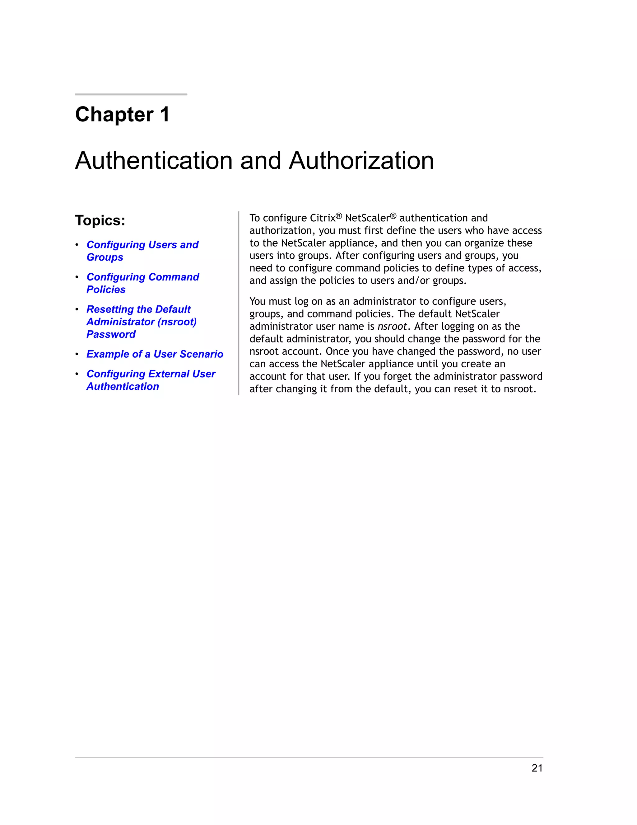 Chapter 1 
Authentication and Authorization 
Topics: 
• Configuring Users and 
Groups 
• Configuring Command 
Policies 
• Resetting the Default 
Administrator (nsroot) 
Password 
• Example of a User Scenario 
• Configuring External User 
Authentication 
To configure Citrix® NetScaler® authentication and 
authorization, you must first define the users who have access 
to the NetScaler appliance, and then you can organize these 
users into groups. After configuring users and groups, you 
need to configure command policies to define types of access, 
and assign the policies to users and/or groups. 
You must log on as an administrator to configure users, 
groups, and command policies. The default NetScaler 
administrator user name is nsroot. After logging on as the 
default administrator, you should change the password for the 
nsroot account. Once you have changed the password, no user 
can access the NetScaler appliance until you create an 
account for that user. If you forget the administrator password 
after changing it from the default, you can reset it to nsroot. 
21 
 
