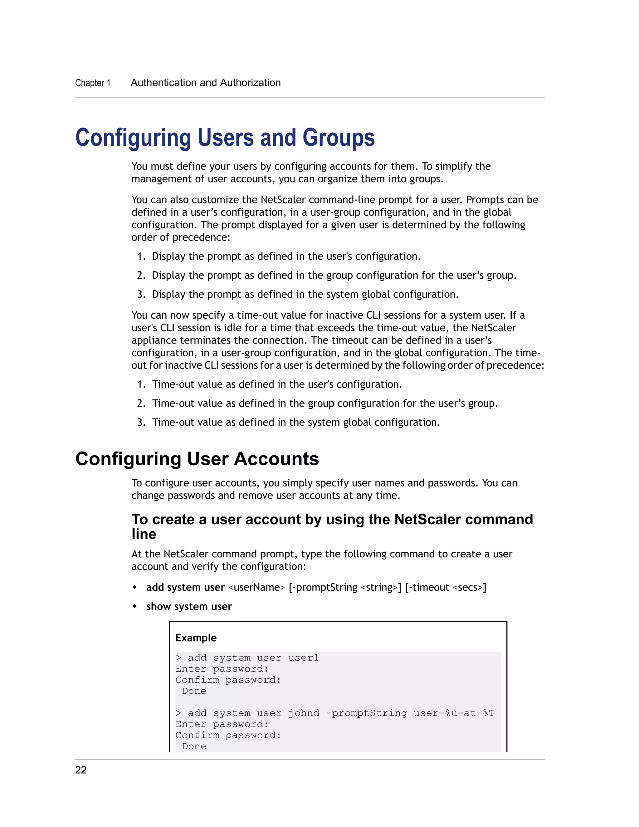 Chapter 1 Authentication and Authorization 
Configuring Users and Groups 
You must define your users by configuring accounts for them. To simplify the 
management of user accounts, you can organize them into groups. 
You can also customize the NetScaler command-line prompt for a user. Prompts can be 
defined in a user’s configuration, in a user-group configuration, and in the global 
configuration. The prompt displayed for a given user is determined by the following 
order of precedence: 
1. Display the prompt as defined in the user's configuration. 
2. Display the prompt as defined in the group configuration for the user’s group. 
3. Display the prompt as defined in the system global configuration. 
You can now specify a time-out value for inactive CLI sessions for a system user. If a 
user's CLI session is idle for a time that exceeds the time-out value, the NetScaler 
appliance terminates the connection. The timeout can be defined in a user’s 
configuration, in a user-group configuration, and in the global configuration. The time-out 
for inactive CLI sessions for a user is determined by the following order of precedence: 
1. Time-out value as defined in the user's configuration. 
2. Time-out value as defined in the group configuration for the user’s group. 
3. Time-out value as defined in the system global configuration. 
Configuring User Accounts 
To configure user accounts, you simply specify user names and passwords. You can 
change passwords and remove user accounts at any time. 
To create a user account by using the NetScaler command 
line 
At the NetScaler command prompt, type the following command to create a user 
account and verify the configuration: 
w add system user <userName> [-promptString <string>] [-timeout <secs>] 
w show system user 
Example 
> add system user user1 
Enter password: 
Confirm password: 
Done 
> add system user johnd -promptString user-%u-at-%T 
Enter password: 
Confirm password: 
Done 
22 
 