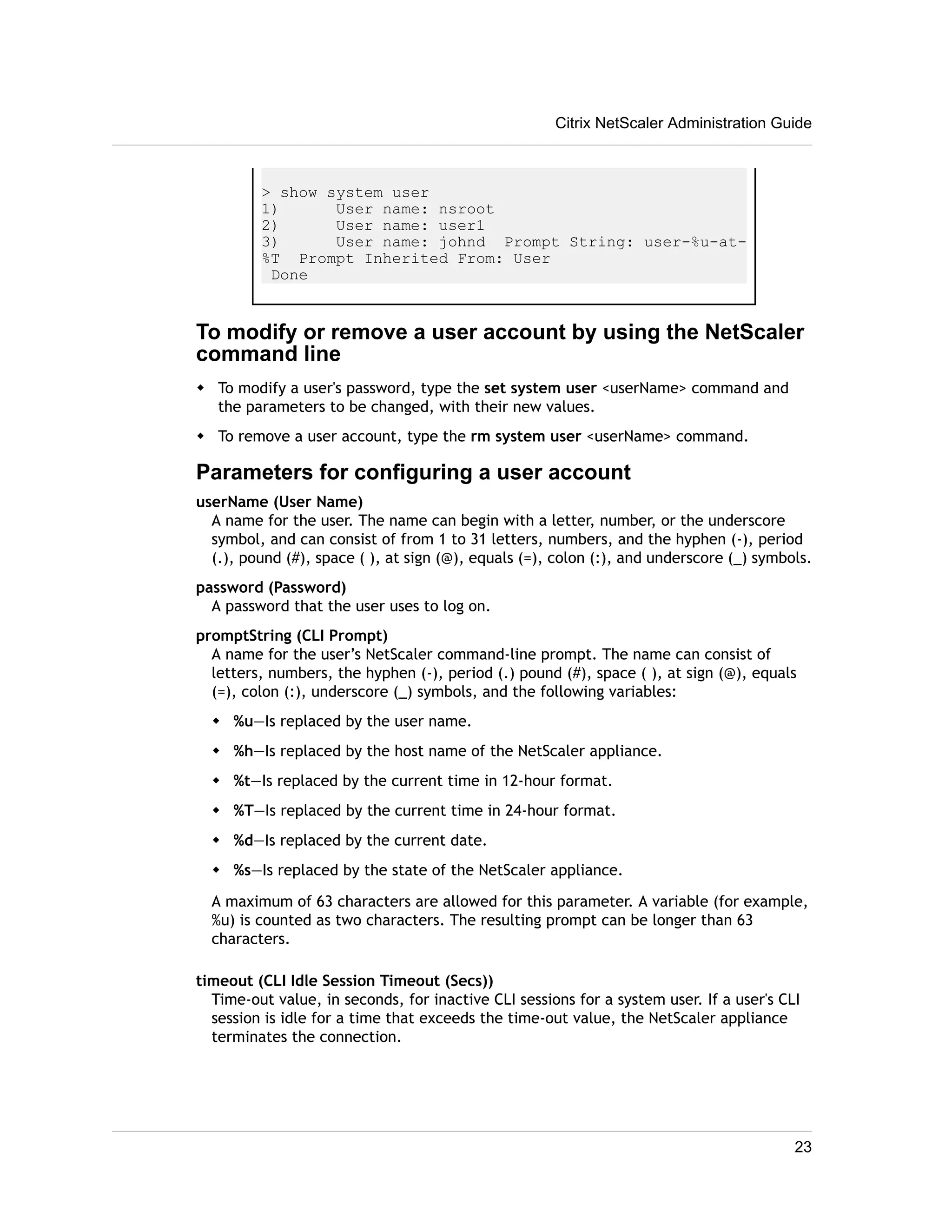 Citrix NetScaler Administration Guide 
> show system user 
1) User name: nsroot 
2) User name: user1 
3) User name: johnd Prompt String: user-%u-at- 
%T Prompt Inherited From: User 
Done 
To modify or remove a user account by using the NetScaler 
command line 
w To modify a user's password, type the set system user <userName> command and 
the parameters to be changed, with their new values. 
w To remove a user account, type the rm system user <userName> command. 
Parameters for configuring a user account 
userName (User Name) 
A name for the user. The name can begin with a letter, number, or the underscore 
symbol, and can consist of from 1 to 31 letters, numbers, and the hyphen (-), period 
(.), pound (#), space ( ), at sign (@), equals (=), colon (:), and underscore (_) symbols. 
password (Password) 
A password that the user uses to log on. 
promptString (CLI Prompt) 
A name for the user’s NetScaler command-line prompt. The name can consist of 
letters, numbers, the hyphen (-), period (.) pound (#), space ( ), at sign (@), equals 
(=), colon (:), underscore (_) symbols, and the following variables: 
w %u—Is replaced by the user name. 
w %h—Is replaced by the host name of the NetScaler appliance. 
w %t—Is replaced by the current time in 12-hour format. 
w %T—Is replaced by the current time in 24-hour format. 
w %d—Is replaced by the current date. 
w %s—Is replaced by the state of the NetScaler appliance. 
A maximum of 63 characters are allowed for this parameter. A variable (for example, 
%u) is counted as two characters. The resulting prompt can be longer than 63 
characters. 
timeout (CLI Idle Session Timeout (Secs)) 
Time-out value, in seconds, for inactive CLI sessions for a system user. If a user's CLI 
session is idle for a time that exceeds the time-out value, the NetScaler appliance 
terminates the connection. 
23 
 