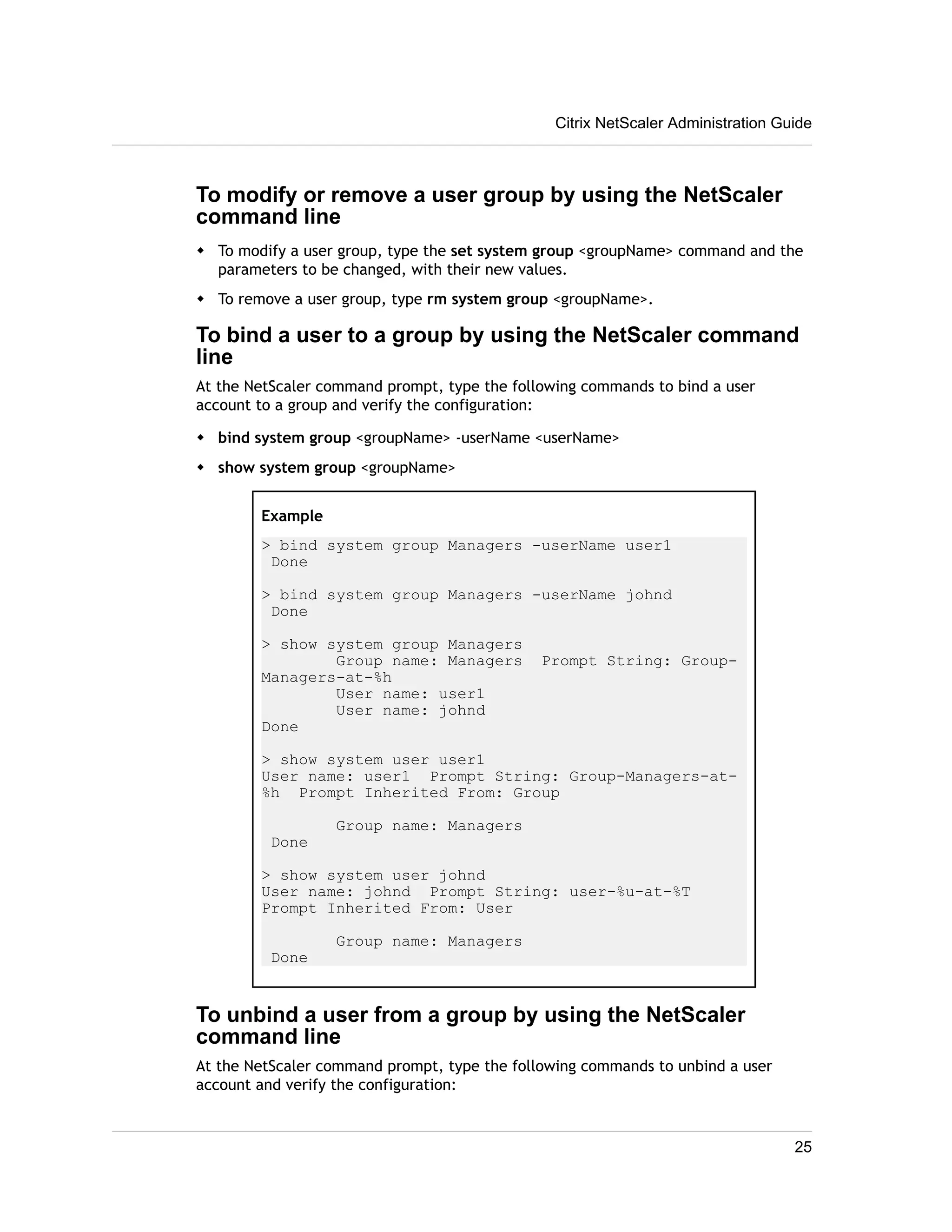 Citrix NetScaler Administration Guide 
To modify or remove a user group by using the NetScaler 
command line 
w To modify a user group, type the set system group <groupName> command and the 
parameters to be changed, with their new values. 
w To remove a user group, type rm system group <groupName>. 
To bind a user to a group by using the NetScaler command 
line 
At the NetScaler command prompt, type the following commands to bind a user 
account to a group and verify the configuration: 
w bind system group <groupName> -userName <userName> 
w show system group <groupName> 
Example 
> bind system group Managers -userName user1 
Done 
> bind system group Managers -userName johnd 
Done 
> show system group Managers 
Group name: Managers Prompt String: Group- 
Managers-at-%h 
User name: user1 
User name: johnd 
Done 
> show system user user1 
User name: user1 Prompt String: Group-Managers-at- 
%h Prompt Inherited From: Group 
Group name: Managers 
Done 
> show system user johnd 
User name: johnd Prompt String: user-%u-at-%T 
Prompt Inherited From: User 
Group name: Managers 
Done 
To unbind a user from a group by using the NetScaler 
command line 
At the NetScaler command prompt, type the following commands to unbind a user 
account and verify the configuration: 
25 
 