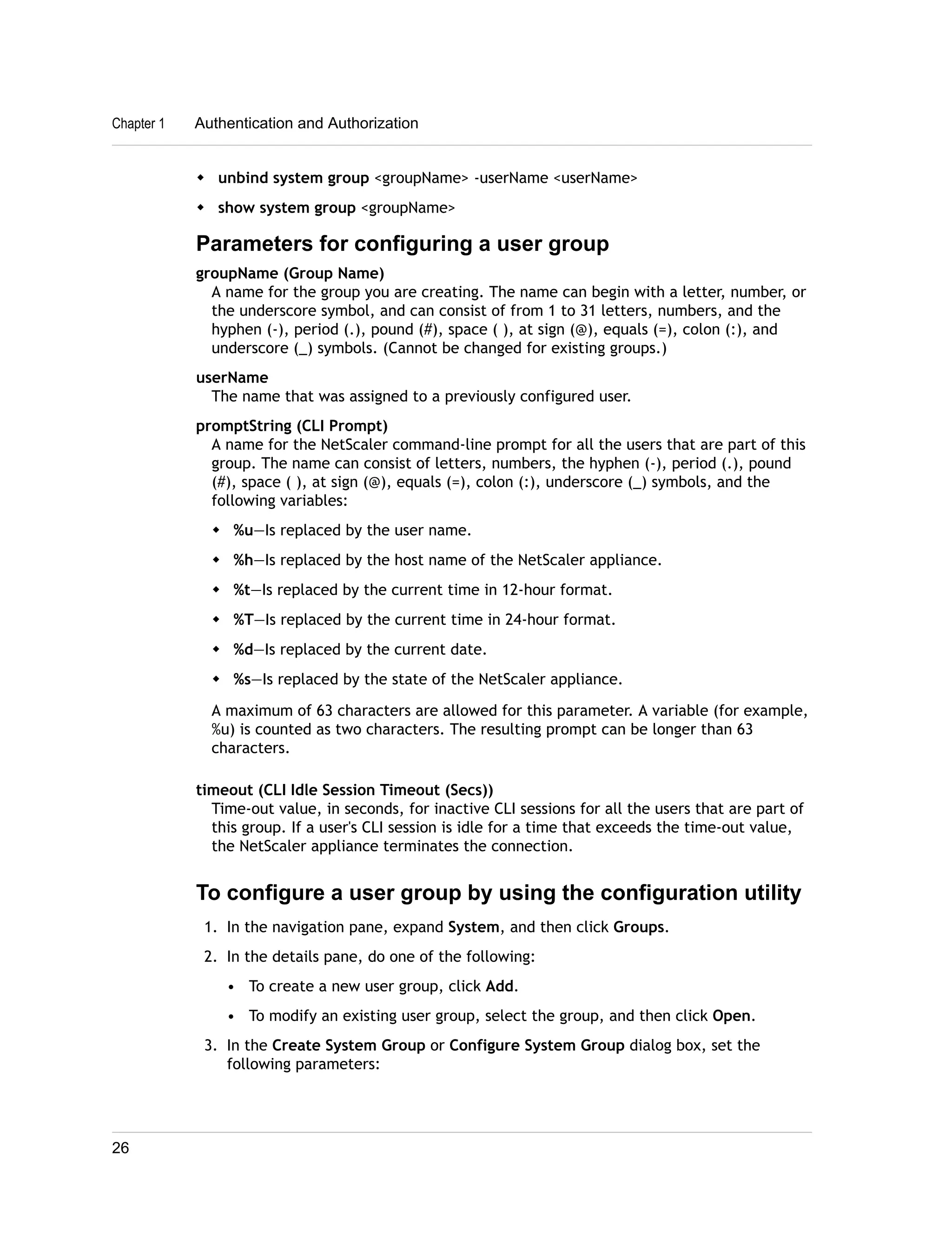 Chapter 1 Authentication and Authorization 
w unbind system group <groupName> -userName <userName> 
w show system group <groupName> 
Parameters for configuring a user group 
groupName (Group Name) 
A name for the group you are creating. The name can begin with a letter, number, or 
the underscore symbol, and can consist of from 1 to 31 letters, numbers, and the 
hyphen (-), period (.), pound (#), space ( ), at sign (@), equals (=), colon (:), and 
underscore (_) symbols. (Cannot be changed for existing groups.) 
userName 
The name that was assigned to a previously configured user. 
promptString (CLI Prompt) 
A name for the NetScaler command-line prompt for all the users that are part of this 
group. The name can consist of letters, numbers, the hyphen (-), period (.), pound 
(#), space ( ), at sign (@), equals (=), colon (:), underscore (_) symbols, and the 
following variables: 
w %u—Is replaced by the user name. 
w %h—Is replaced by the host name of the NetScaler appliance. 
w %t—Is replaced by the current time in 12-hour format. 
w %T—Is replaced by the current time in 24-hour format. 
w %d—Is replaced by the current date. 
w %s—Is replaced by the state of the NetScaler appliance. 
A maximum of 63 characters are allowed for this parameter. A variable (for example, 
%u) is counted as two characters. The resulting prompt can be longer than 63 
characters. 
timeout (CLI Idle Session Timeout (Secs)) 
Time-out value, in seconds, for inactive CLI sessions for all the users that are part of 
this group. If a user's CLI session is idle for a time that exceeds the time-out value, 
the NetScaler appliance terminates the connection. 
To configure a user group by using the configuration utility 
1. In the navigation pane, expand System, and then click Groups. 
2. In the details pane, do one of the following: 
• To create a new user group, click Add. 
• To modify an existing user group, select the group, and then click Open. 
3. In the Create System Group or Configure System Group dialog box, set the 
following parameters: 
26 
 