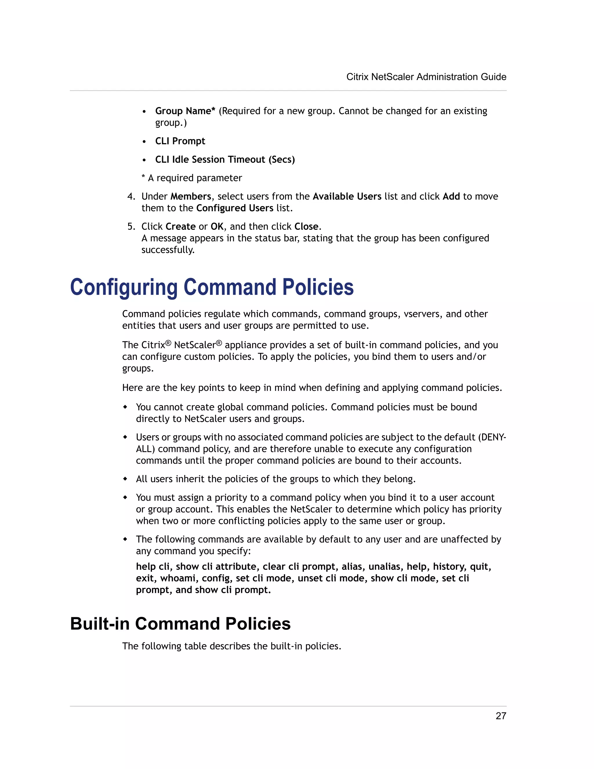 • Group Name* (Required for a new group. Cannot be changed for an existing 
group.) 
• CLI Prompt 
• CLI Idle Session Timeout (Secs) 
* A required parameter 
4. Under Members, select users from the Available Users list and click Add to move 
them to the Configured Users list. 
5. Click Create or OK, and then click Close. 
A message appears in the status bar, stating that the group has been configured 
successfully. 
Configuring Command Policies 
Command policies regulate which commands, command groups, vservers, and other 
entities that users and user groups are permitted to use. 
The Citrix® NetScaler® appliance provides a set of built-in command policies, and you 
can configure custom policies. To apply the policies, you bind them to users and/or 
groups. 
Here are the key points to keep in mind when defining and applying command policies. 
w You cannot create global command policies. Command policies must be bound 
directly to NetScaler users and groups. 
w Users or groups with no associated command policies are subject to the default (DENY-ALL) 
command policy, and are therefore unable to execute any configuration 
commands until the proper command policies are bound to their accounts. 
w All users inherit the policies of the groups to which they belong. 
w You must assign a priority to a command policy when you bind it to a user account 
or group account. This enables the NetScaler to determine which policy has priority 
when two or more conflicting policies apply to the same user or group. 
w The following commands are available by default to any user and are unaffected by 
any command you specify: 
help cli, show cli attribute, clear cli prompt, alias, unalias, help, history, quit, 
exit, whoami, config, set cli mode, unset cli mode, show cli mode, set cli 
prompt, and show cli prompt. 
Built-in Command Policies 
The following table describes the built-in policies. 
Citrix NetScaler Administration Guide 
27 
 