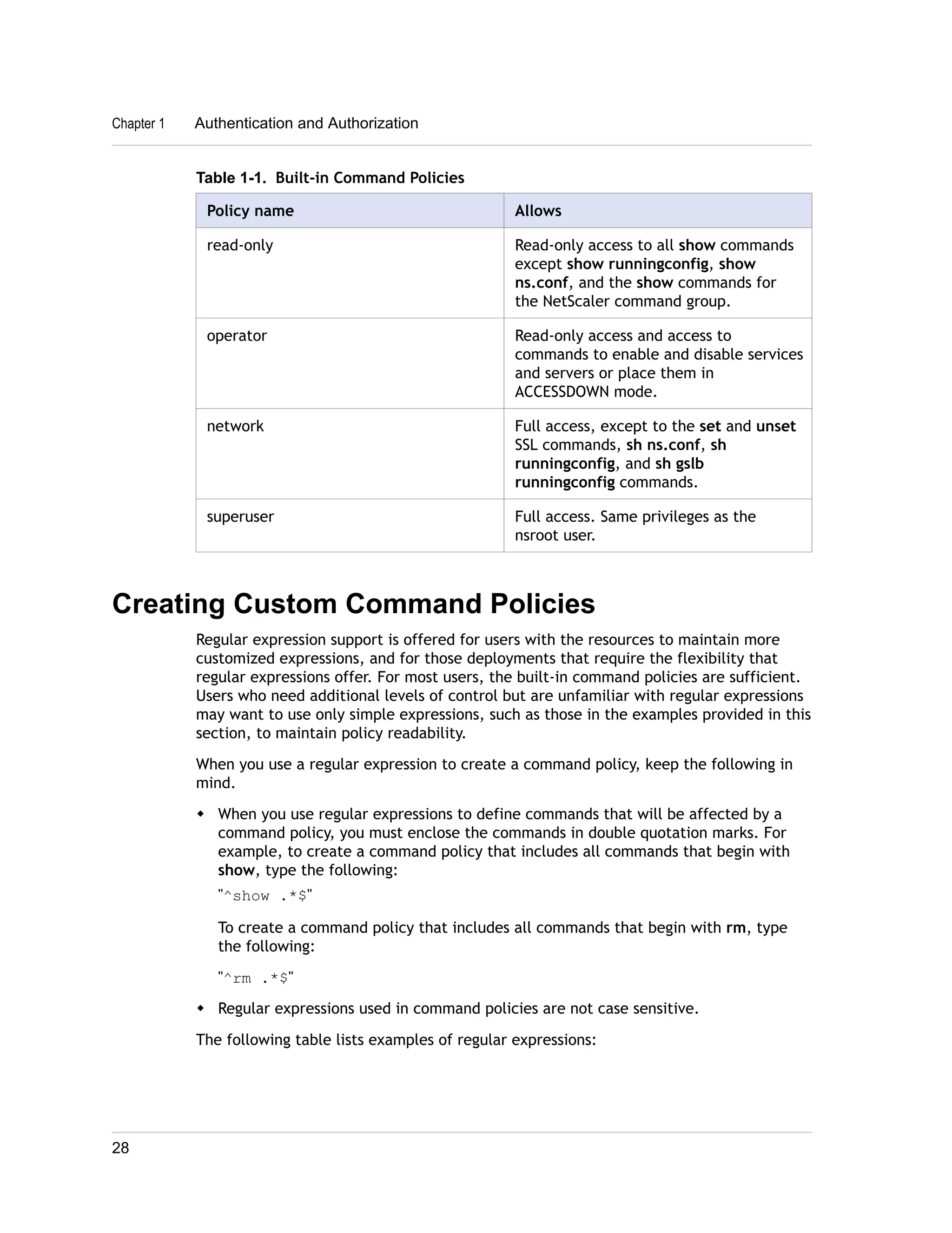 Chapter 1 Authentication and Authorization 
Table 1-1. Built-in Command Policies 
Policy name Allows 
read-only Read-only access to all show commands 
except show runningconfig, show 
ns.conf, and the show commands for 
the NetScaler command group. 
operator Read-only access and access to 
commands to enable and disable services 
and servers or place them in 
ACCESSDOWN mode. 
network Full access, except to the set and unset 
SSL commands, sh ns.conf, sh 
runningconfig, and sh gslb 
runningconfig commands. 
superuser Full access. Same privileges as the 
nsroot user. 
Creating Custom Command Policies 
Regular expression support is offered for users with the resources to maintain more 
customized expressions, and for those deployments that require the flexibility that 
regular expressions offer. For most users, the built-in command policies are sufficient. 
Users who need additional levels of control but are unfamiliar with regular expressions 
may want to use only simple expressions, such as those in the examples provided in this 
section, to maintain policy readability. 
When you use a regular expression to create a command policy, keep the following in 
mind. 
w When you use regular expressions to define commands that will be affected by a 
command policy, you must enclose the commands in double quotation marks. For 
example, to create a command policy that includes all commands that begin with 
show, type the following: 
"^show .*$" 
To create a command policy that includes all commands that begin with rm, type 
the following: 
"^rm .*$" 
w Regular expressions used in command policies are not case sensitive. 
The following table lists examples of regular expressions: 
28 
 