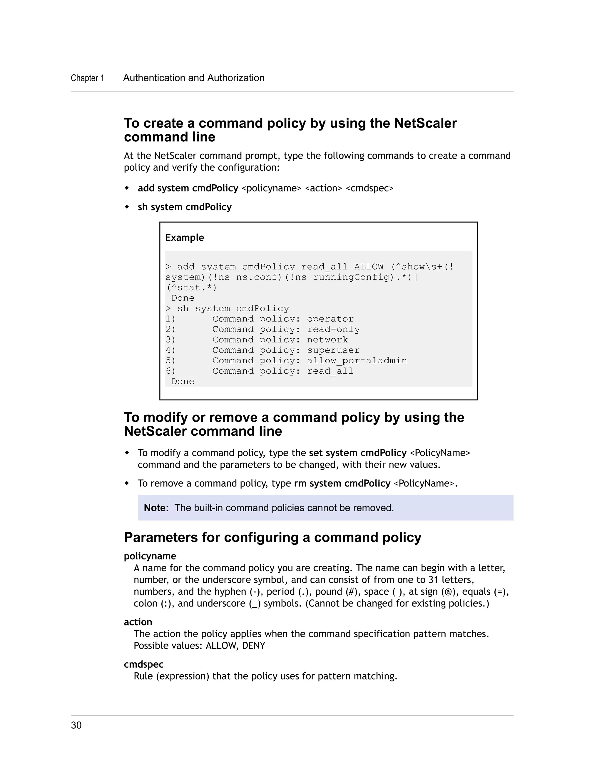 Chapter 1 Authentication and Authorization 
To create a command policy by using the NetScaler 
command line 
At the NetScaler command prompt, type the following commands to create a command 
policy and verify the configuration: 
w add system cmdPolicy <policyname> <action> <cmdspec> 
w sh system cmdPolicy 
Example 
> add system cmdPolicy read_all ALLOW (^shows+(! 
system)(!ns ns.conf)(!ns runningConfig).*)| 
(^stat.*) 
Done 
> sh system cmdPolicy 
1) Command policy: operator 
2) Command policy: read-only 
3) Command policy: network 
4) Command policy: superuser 
5) Command policy: allow_portaladmin 
6) Command policy: read_all 
Done 
To modify or remove a command policy by using the 
NetScaler command line 
w To modify a command policy, type the set system cmdPolicy <PolicyName> 
command and the parameters to be changed, with their new values. 
w To remove a command policy, type rm system cmdPolicy <PolicyName>. 
Note: The built-in command policies cannot be removed. 
Parameters for configuring a command policy 
policyname 
A name for the command policy you are creating. The name can begin with a letter, 
number, or the underscore symbol, and can consist of from one to 31 letters, 
numbers, and the hyphen (-), period (.), pound (#), space ( ), at sign (@), equals (=), 
colon (:), and underscore (_) symbols. (Cannot be changed for existing policies.) 
action 
The action the policy applies when the command specification pattern matches. 
Possible values: ALLOW, DENY 
cmdspec 
Rule (expression) that the policy uses for pattern matching. 
30 
 