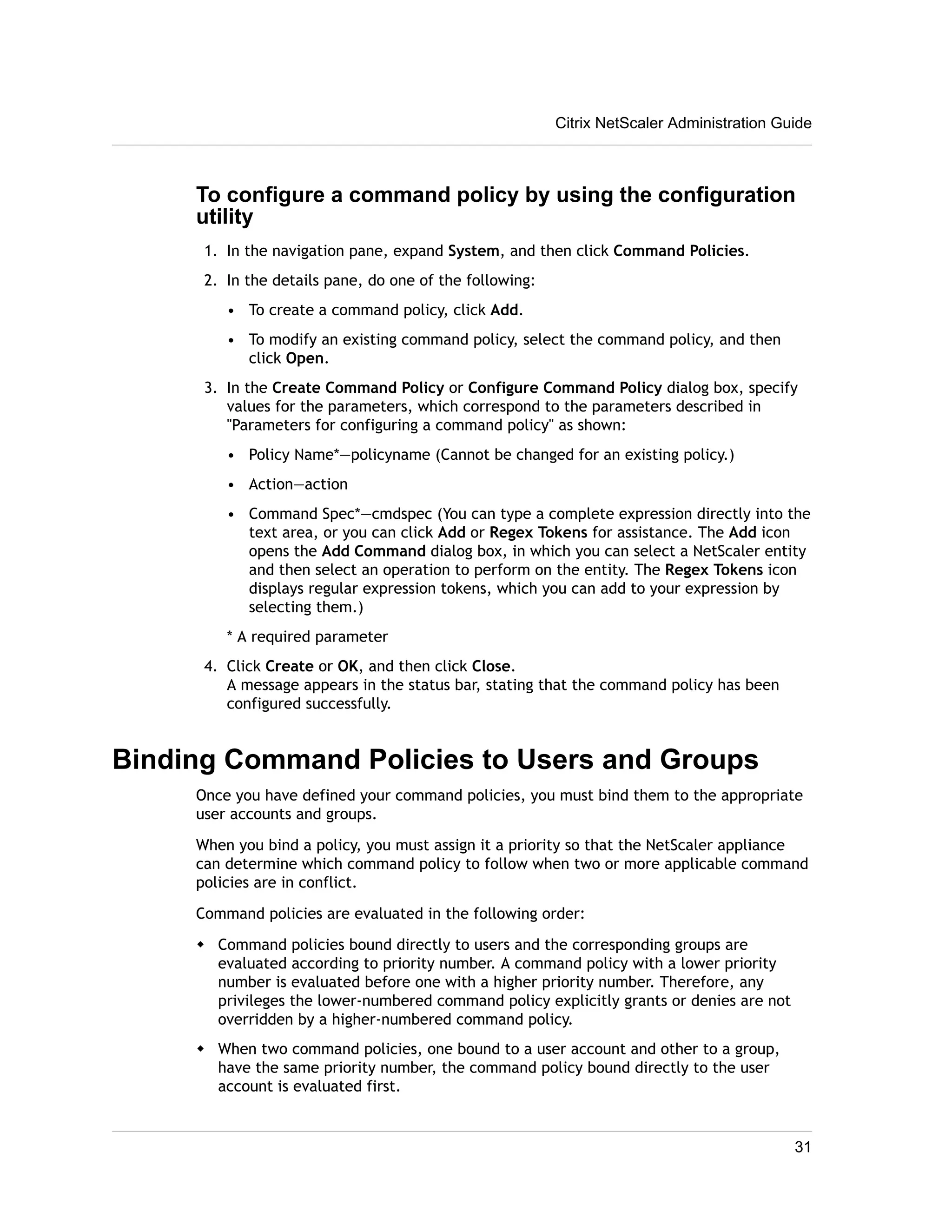 Citrix NetScaler Administration Guide 
To configure a command policy by using the configuration 
utility 
1. In the navigation pane, expand System, and then click Command Policies. 
2. In the details pane, do one of the following: 
• To create a command policy, click Add. 
• To modify an existing command policy, select the command policy, and then 
click Open. 
3. In the Create Command Policy or Configure Command Policy dialog box, specify 
values for the parameters, which correspond to the parameters described in 
"Parameters for configuring a command policy" as shown: 
• Policy Name*—policyname (Cannot be changed for an existing policy.) 
• Action—action 
• Command Spec*—cmdspec (You can type a complete expression directly into the 
text area, or you can click Add or Regex Tokens for assistance. The Add icon 
opens the Add Command dialog box, in which you can select a NetScaler entity 
and then select an operation to perform on the entity. The Regex Tokens icon 
displays regular expression tokens, which you can add to your expression by 
selecting them.) 
* A required parameter 
4. Click Create or OK, and then click Close. 
A message appears in the status bar, stating that the command policy has been 
configured successfully. 
Binding Command Policies to Users and Groups 
Once you have defined your command policies, you must bind them to the appropriate 
user accounts and groups. 
When you bind a policy, you must assign it a priority so that the NetScaler appliance 
can determine which command policy to follow when two or more applicable command 
policies are in conflict. 
Command policies are evaluated in the following order: 
w Command policies bound directly to users and the corresponding groups are 
evaluated according to priority number. A command policy with a lower priority 
number is evaluated before one with a higher priority number. Therefore, any 
privileges the lower-numbered command policy explicitly grants or denies are not 
overridden by a higher-numbered command policy. 
w When two command policies, one bound to a user account and other to a group, 
have the same priority number, the command policy bound directly to the user 
account is evaluated first. 
31 
 