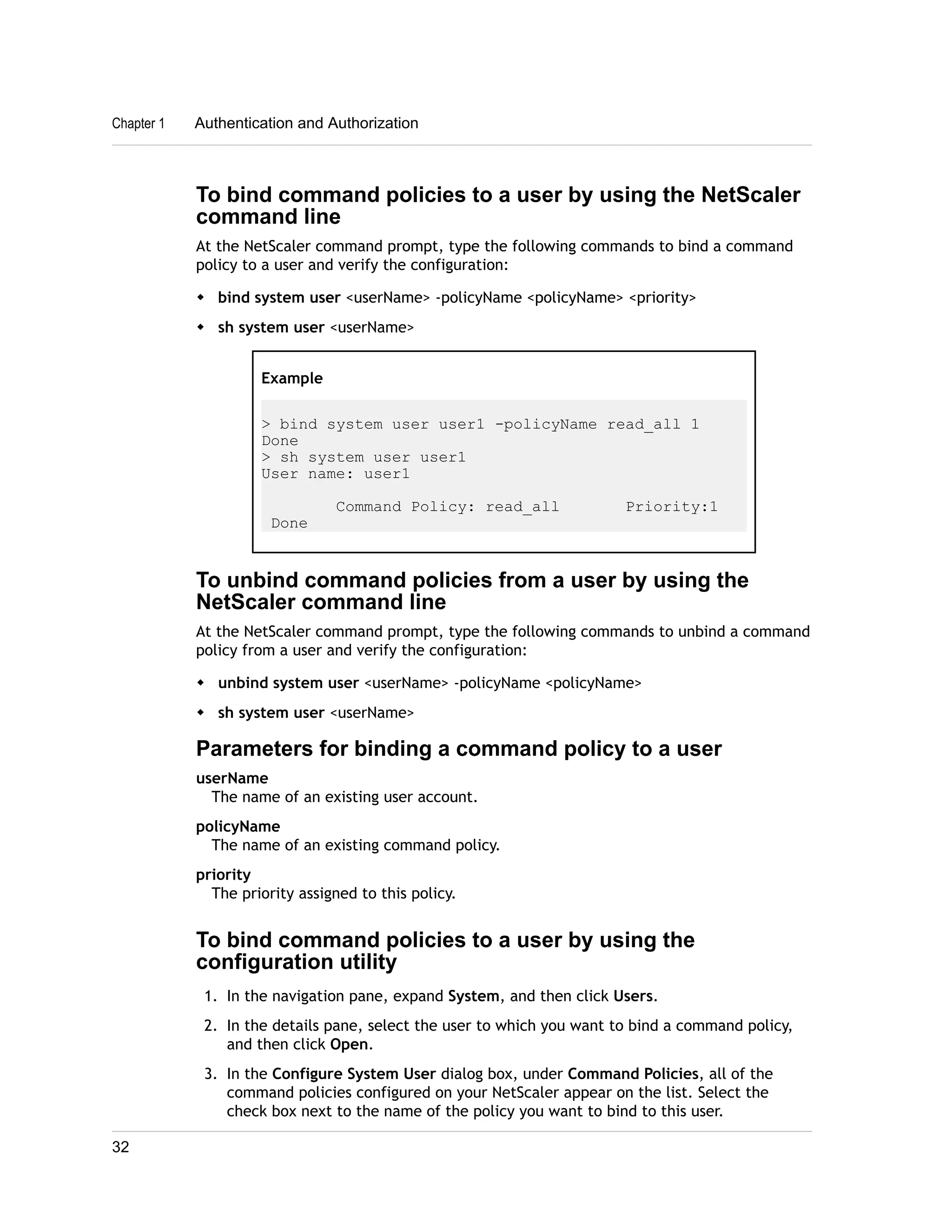 Chapter 1 Authentication and Authorization 
To bind command policies to a user by using the NetScaler 
command line 
At the NetScaler command prompt, type the following commands to bind a command 
policy to a user and verify the configuration: 
w bind system user <userName> -policyName <policyName> <priority> 
w sh system user <userName> 
Example 
> bind system user user1 -policyName read_all 1 
Done 
> sh system user user1 
User name: user1 
Command Policy: read_all Priority:1 
Done 
To unbind command policies from a user by using the 
NetScaler command line 
At the NetScaler command prompt, type the following commands to unbind a command 
policy from a user and verify the configuration: 
w unbind system user <userName> -policyName <policyName> 
w sh system user <userName> 
Parameters for binding a command policy to a user 
userName 
The name of an existing user account. 
policyName 
The name of an existing command policy. 
priority 
The priority assigned to this policy. 
To bind command policies to a user by using the 
configuration utility 
1. In the navigation pane, expand System, and then click Users. 
2. In the details pane, select the user to which you want to bind a command policy, 
and then click Open. 
3. In the Configure System User dialog box, under Command Policies, all of the 
command policies configured on your NetScaler appear on the list. Select the 
check box next to the name of the policy you want to bind to this user. 
32 
 