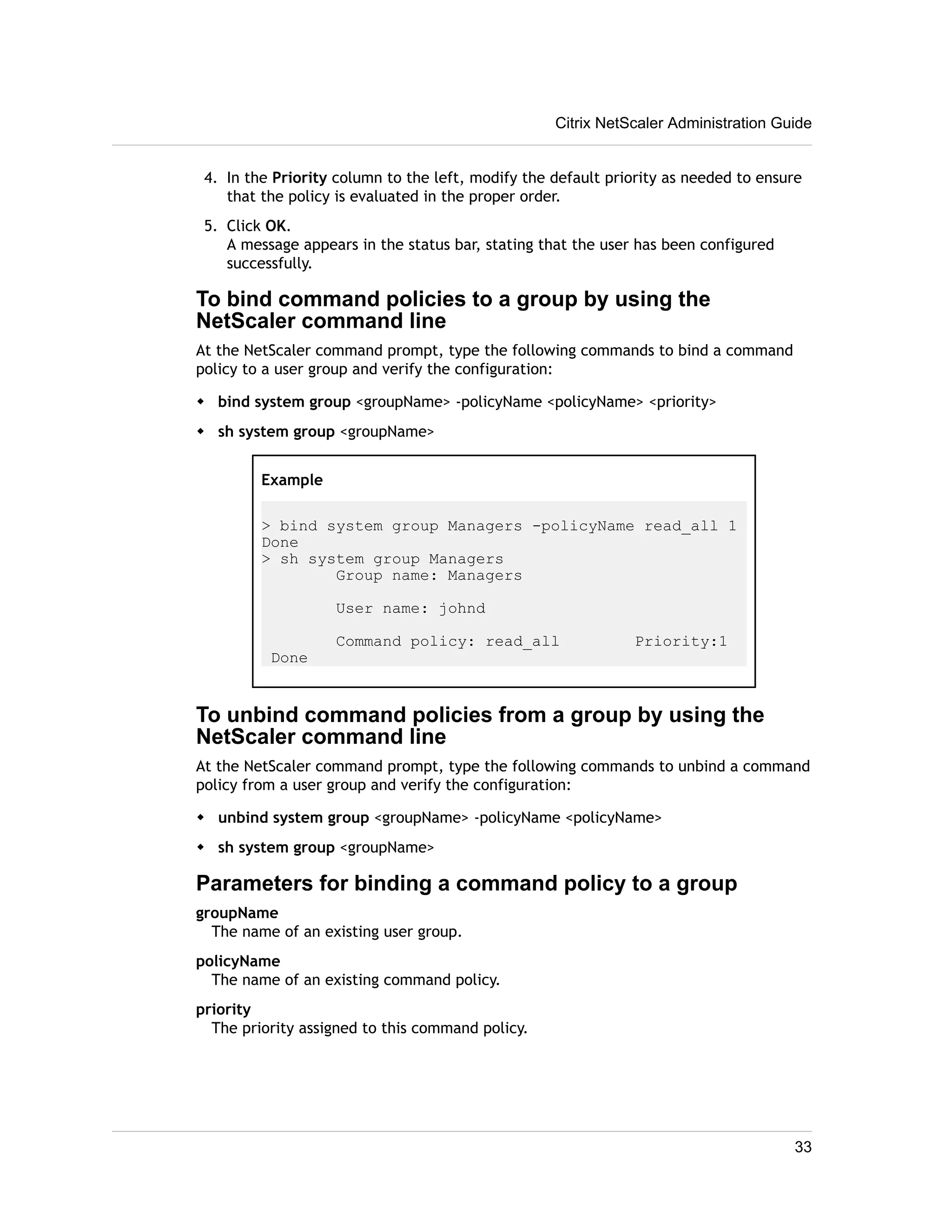 Citrix NetScaler Administration Guide 
4. In the Priority column to the left, modify the default priority as needed to ensure 
that the policy is evaluated in the proper order. 
5. Click OK. 
A message appears in the status bar, stating that the user has been configured 
successfully. 
To bind command policies to a group by using the 
NetScaler command line 
At the NetScaler command prompt, type the following commands to bind a command 
policy to a user group and verify the configuration: 
w bind system group <groupName> -policyName <policyName> <priority> 
w sh system group <groupName> 
Example 
> bind system group Managers -policyName read_all 1 
Done 
> sh system group Managers 
Group name: Managers 
User name: johnd 
Command policy: read_all Priority:1 
Done 
To unbind command policies from a group by using the 
NetScaler command line 
At the NetScaler command prompt, type the following commands to unbind a command 
policy from a user group and verify the configuration: 
w unbind system group <groupName> -policyName <policyName> 
w sh system group <groupName> 
Parameters for binding a command policy to a group 
groupName 
The name of an existing user group. 
policyName 
The name of an existing command policy. 
priority 
The priority assigned to this command policy. 
33 
 