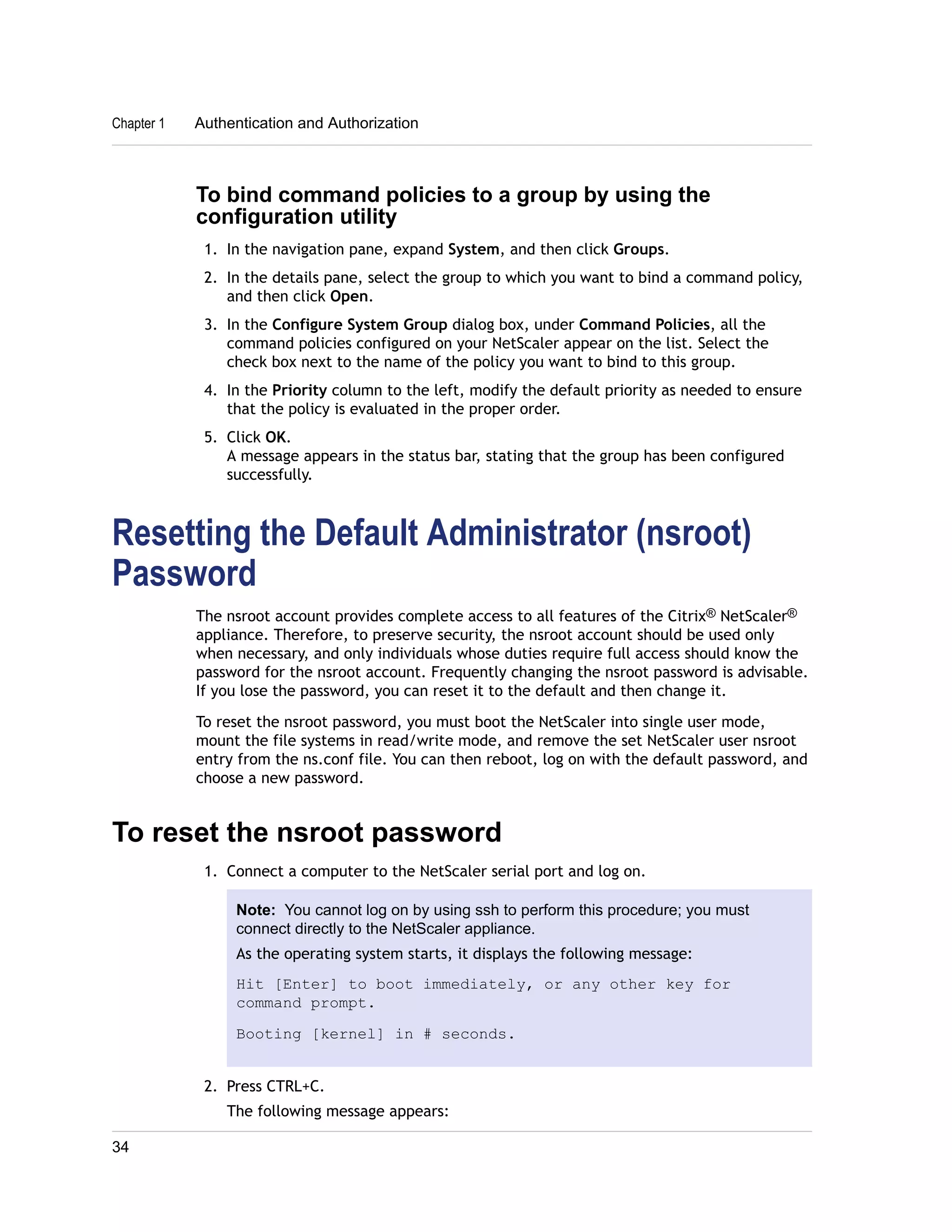 Chapter 1 Authentication and Authorization 
To bind command policies to a group by using the 
configuration utility 
1. In the navigation pane, expand System, and then click Groups. 
2. In the details pane, select the group to which you want to bind a command policy, 
and then click Open. 
3. In the Configure System Group dialog box, under Command Policies, all the 
command policies configured on your NetScaler appear on the list. Select the 
check box next to the name of the policy you want to bind to this group. 
4. In the Priority column to the left, modify the default priority as needed to ensure 
that the policy is evaluated in the proper order. 
5. Click OK. 
A message appears in the status bar, stating that the group has been configured 
successfully. 
Resetting the Default Administrator (nsroot) 
Password 
The nsroot account provides complete access to all features of the Citrix® NetScaler® 
appliance. Therefore, to preserve security, the nsroot account should be used only 
when necessary, and only individuals whose duties require full access should know the 
password for the nsroot account. Frequently changing the nsroot password is advisable. 
If you lose the password, you can reset it to the default and then change it. 
To reset the nsroot password, you must boot the NetScaler into single user mode, 
mount the file systems in read/write mode, and remove the set NetScaler user nsroot 
entry from the ns.conf file. You can then reboot, log on with the default password, and 
choose a new password. 
To reset the nsroot password 
1. Connect a computer to the NetScaler serial port and log on. 
Note: You cannot log on by using ssh to perform this procedure; you must 
connect directly to the NetScaler appliance. 
As the operating system starts, it displays the following message: 
Hit [Enter] to boot immediately, or any other key for 
command prompt. 
Booting [kernel] in # seconds. 
2. Press CTRL+C. 
The following message appears: 
34 
 