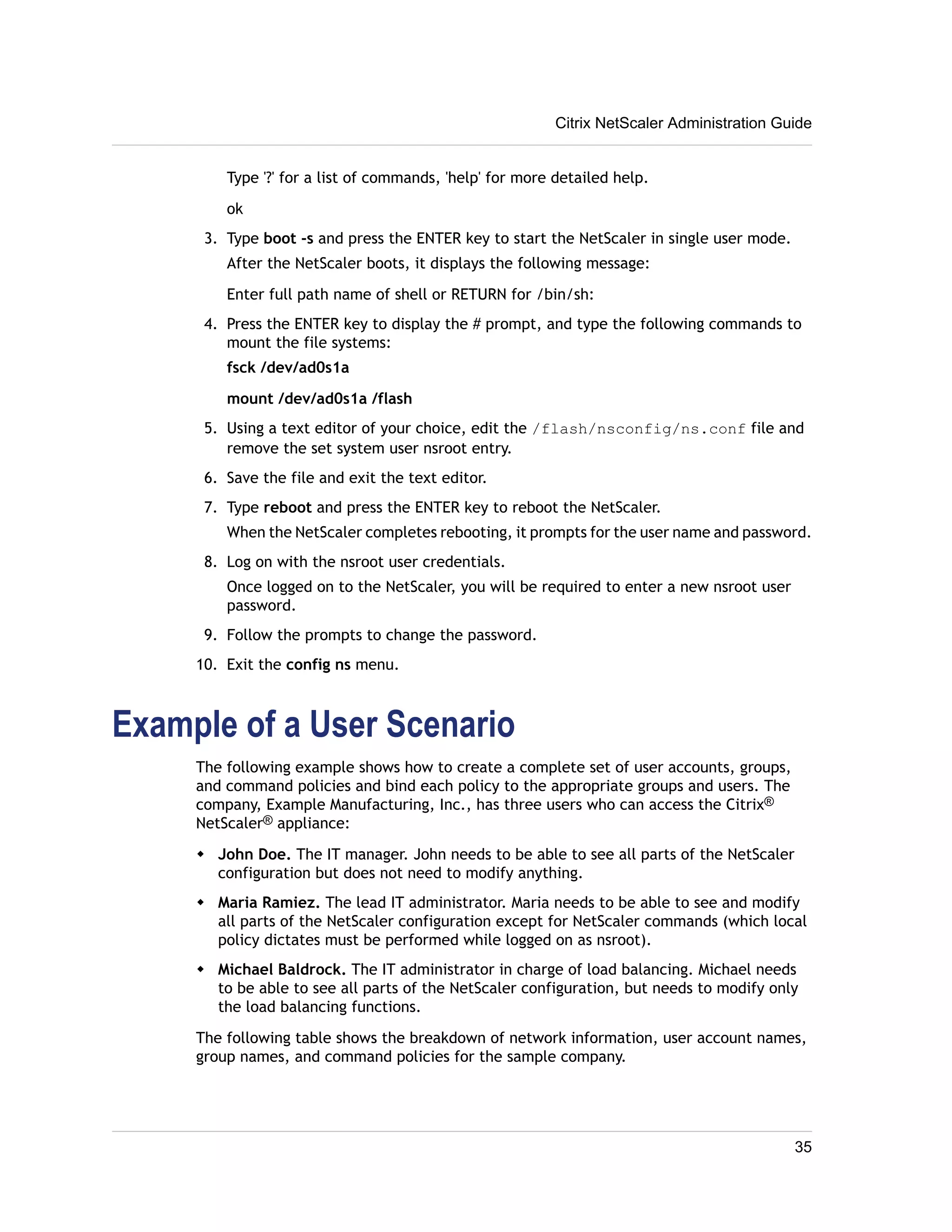 Citrix NetScaler Administration Guide 
Type '?' for a list of commands, 'help' for more detailed help. 
ok 
3. Type boot -s and press the ENTER key to start the NetScaler in single user mode. 
After the NetScaler boots, it displays the following message: 
Enter full path name of shell or RETURN for /bin/sh: 
4. Press the ENTER key to display the # prompt, and type the following commands to 
mount the file systems: 
fsck /dev/ad0s1a 
mount /dev/ad0s1a /flash 
5. Using a text editor of your choice, edit the /flash/nsconfig/ns.conf file and 
remove the set system user nsroot entry. 
6. Save the file and exit the text editor. 
7. Type reboot and press the ENTER key to reboot the NetScaler. 
When the NetScaler completes rebooting, it prompts for the user name and password. 
8. Log on with the nsroot user credentials. 
Once logged on to the NetScaler, you will be required to enter a new nsroot user 
password. 
9. Follow the prompts to change the password. 
10. Exit the config ns menu. 
Example of a User Scenario 
The following example shows how to create a complete set of user accounts, groups, 
and command policies and bind each policy to the appropriate groups and users. The 
company, Example Manufacturing, Inc., has three users who can access the Citrix® 
NetScaler® appliance: 
w John Doe. The IT manager. John needs to be able to see all parts of the NetScaler 
configuration but does not need to modify anything. 
w Maria Ramiez. The lead IT administrator. Maria needs to be able to see and modify 
all parts of the NetScaler configuration except for NetScaler commands (which local 
policy dictates must be performed while logged on as nsroot). 
w Michael Baldrock. The IT administrator in charge of load balancing. Michael needs 
to be able to see all parts of the NetScaler configuration, but needs to modify only 
the load balancing functions. 
The following table shows the breakdown of network information, user account names, 
group names, and command policies for the sample company. 
35 
 