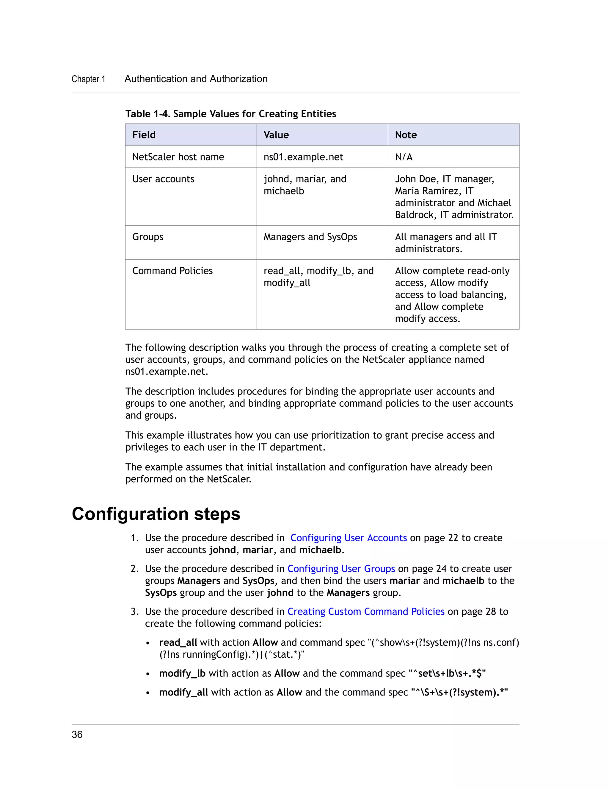 Chapter 1 Authentication and Authorization 
Table 1-4. Sample Values for Creating Entities 
Field Value Note 
NetScaler host name ns01.example.net N/A 
User accounts johnd, mariar, and 
michaelb 
John Doe, IT manager, 
Maria Ramirez, IT 
administrator and Michael 
Baldrock, IT administrator. 
Groups Managers and SysOps All managers and all IT 
administrators. 
Command Policies read_all, modify_lb, and 
modify_all 
Allow complete read-only 
access, Allow modify 
access to load balancing, 
and Allow complete 
modify access. 
The following description walks you through the process of creating a complete set of 
user accounts, groups, and command policies on the NetScaler appliance named 
ns01.example.net. 
The description includes procedures for binding the appropriate user accounts and 
groups to one another, and binding appropriate command policies to the user accounts 
and groups. 
This example illustrates how you can use prioritization to grant precise access and 
privileges to each user in the IT department. 
The example assumes that initial installation and configuration have already been 
performed on the NetScaler. 
Configuration steps 
1. Use the procedure described in Configuring User Accounts on page 22 to create 
user accounts johnd, mariar, and michaelb. 
2. Use the procedure described in Configuring User Groups on page 24 to create user 
groups Managers and SysOps, and then bind the users mariar and michaelb to the 
SysOps group and the user johnd to the Managers group. 
3. Use the procedure described in Creating Custom Command Policies on page 28 to 
create the following command policies: 
• read_all with action Allow and command spec "(^shows+(?!system)(?!ns ns.conf) 
(?!ns runningConfig).*)|(^stat.*)" 
• modify_lb with action as Allow and the command spec "^sets+lbs+.*$" 
• modify_all with action as Allow and the command spec "^S+s+(?!system).*" 
36 
 