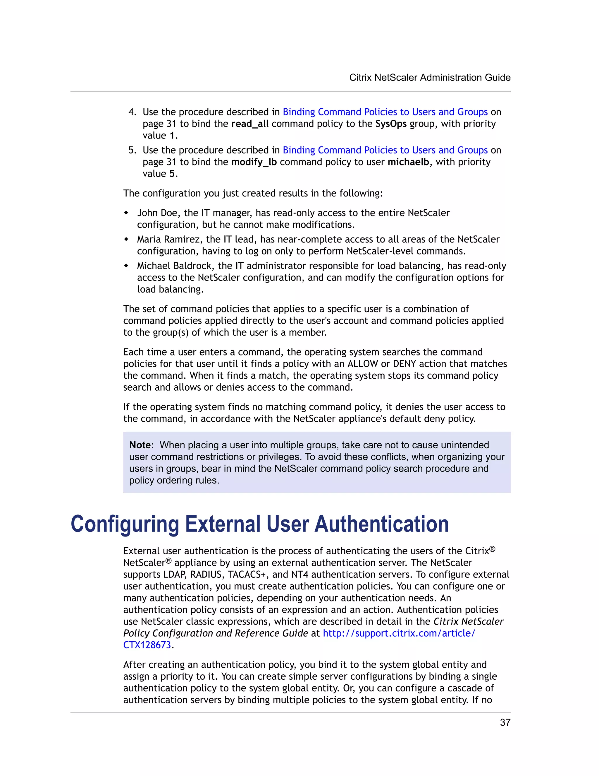 Citrix NetScaler Administration Guide 
4. Use the procedure described in Binding Command Policies to Users and Groups on 
page 31 to bind the read_all command policy to the SysOps group, with priority 
value 1. 
5. Use the procedure described in Binding Command Policies to Users and Groups on 
page 31 to bind the modify_lb command policy to user michaelb, with priority 
value 5. 
The configuration you just created results in the following: 
w John Doe, the IT manager, has read-only access to the entire NetScaler 
configuration, but he cannot make modifications. 
w Maria Ramirez, the IT lead, has near-complete access to all areas of the NetScaler 
configuration, having to log on only to perform NetScaler-level commands. 
w Michael Baldrock, the IT administrator responsible for load balancing, has read-only 
access to the NetScaler configuration, and can modify the configuration options for 
load balancing. 
The set of command policies that applies to a specific user is a combination of 
command policies applied directly to the user's account and command policies applied 
to the group(s) of which the user is a member. 
Each time a user enters a command, the operating system searches the command 
policies for that user until it finds a policy with an ALLOW or DENY action that matches 
the command. When it finds a match, the operating system stops its command policy 
search and allows or denies access to the command. 
If the operating system finds no matching command policy, it denies the user access to 
the command, in accordance with the NetScaler appliance's default deny policy. 
Note: When placing a user into multiple groups, take care not to cause unintended 
user command restrictions or privileges. To avoid these conflicts, when organizing your 
users in groups, bear in mind the NetScaler command policy search procedure and 
policy ordering rules. 
Configuring External User Authentication 
External user authentication is the process of authenticating the users of the Citrix® 
NetScaler® appliance by using an external authentication server. The NetScaler 
supports LDAP, RADIUS, TACACS+, and NT4 authentication servers. To configure external 
user authentication, you must create authentication policies. You can configure one or 
many authentication policies, depending on your authentication needs. An 
authentication policy consists of an expression and an action. Authentication policies 
use NetScaler classic expressions, which are described in detail in the Citrix NetScaler 
Policy Configuration and Reference Guide at http://support.citrix.com/article/ 
CTX128673. 
After creating an authentication policy, you bind it to the system global entity and 
assign a priority to it. You can create simple server configurations by binding a single 
authentication policy to the system global entity. Or, you can configure a cascade of 
authentication servers by binding multiple policies to the system global entity. If no 
37 
 