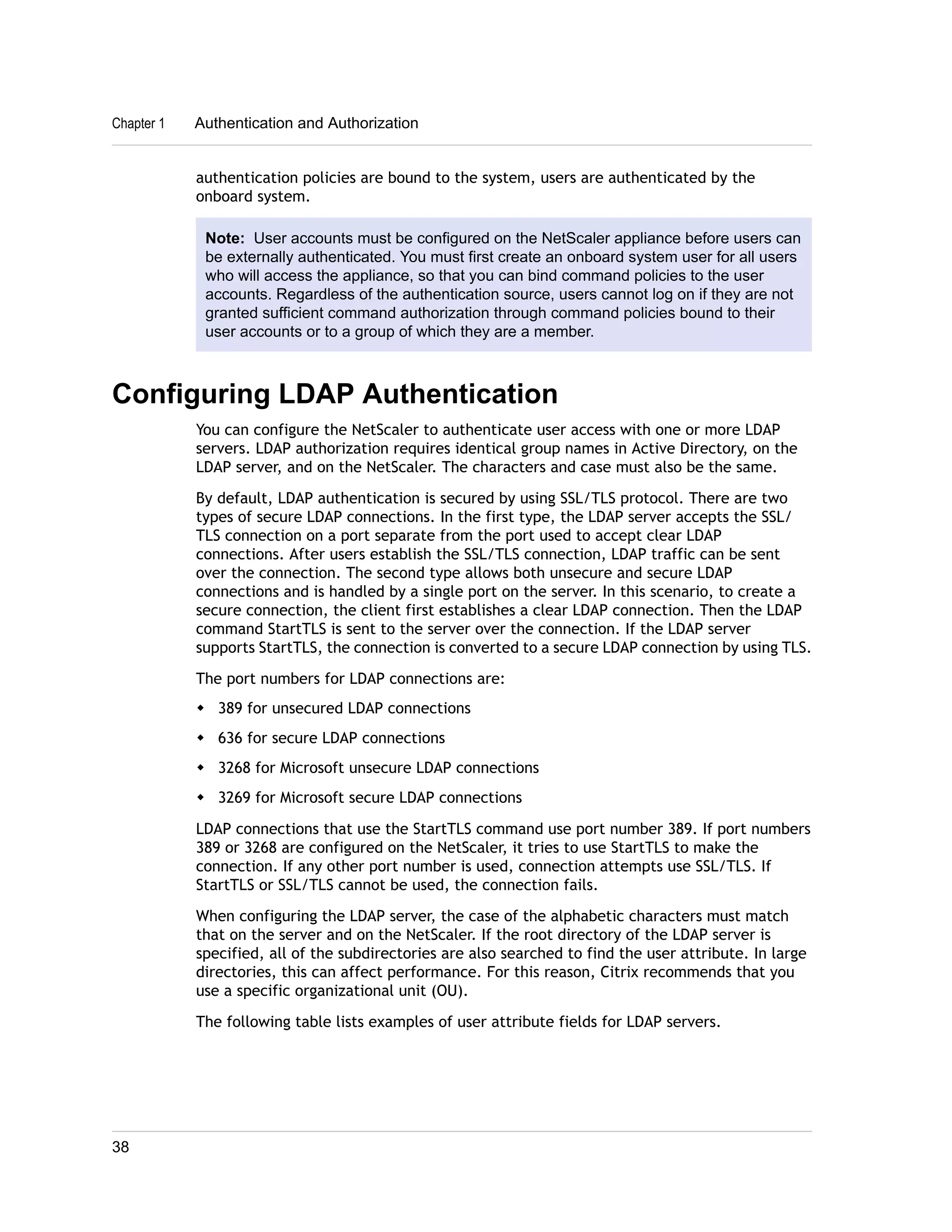 Chapter 1 Authentication and Authorization 
authentication policies are bound to the system, users are authenticated by the 
onboard system. 
Note: User accounts must be configured on the NetScaler appliance before users can 
be externally authenticated. You must first create an onboard system user for all users 
who will access the appliance, so that you can bind command policies to the user 
accounts. Regardless of the authentication source, users cannot log on if they are not 
granted sufficient command authorization through command policies bound to their 
user accounts or to a group of which they are a member. 
Configuring LDAP Authentication 
You can configure the NetScaler to authenticate user access with one or more LDAP 
servers. LDAP authorization requires identical group names in Active Directory, on the 
LDAP server, and on the NetScaler. The characters and case must also be the same. 
By default, LDAP authentication is secured by using SSL/TLS protocol. There are two 
types of secure LDAP connections. In the first type, the LDAP server accepts the SSL/ 
TLS connection on a port separate from the port used to accept clear LDAP 
connections. After users establish the SSL/TLS connection, LDAP traffic can be sent 
over the connection. The second type allows both unsecure and secure LDAP 
connections and is handled by a single port on the server. In this scenario, to create a 
secure connection, the client first establishes a clear LDAP connection. Then the LDAP 
command StartTLS is sent to the server over the connection. If the LDAP server 
supports StartTLS, the connection is converted to a secure LDAP connection by using TLS. 
The port numbers for LDAP connections are: 
w 389 for unsecured LDAP connections 
w 636 for secure LDAP connections 
w 3268 for Microsoft unsecure LDAP connections 
w 3269 for Microsoft secure LDAP connections 
LDAP connections that use the StartTLS command use port number 389. If port numbers 
389 or 3268 are configured on the NetScaler, it tries to use StartTLS to make the 
connection. If any other port number is used, connection attempts use SSL/TLS. If 
StartTLS or SSL/TLS cannot be used, the connection fails. 
When configuring the LDAP server, the case of the alphabetic characters must match 
that on the server and on the NetScaler. If the root directory of the LDAP server is 
specified, all of the subdirectories are also searched to find the user attribute. In large 
directories, this can affect performance. For this reason, Citrix recommends that you 
use a specific organizational unit (OU). 
The following table lists examples of user attribute fields for LDAP servers. 
38 
 