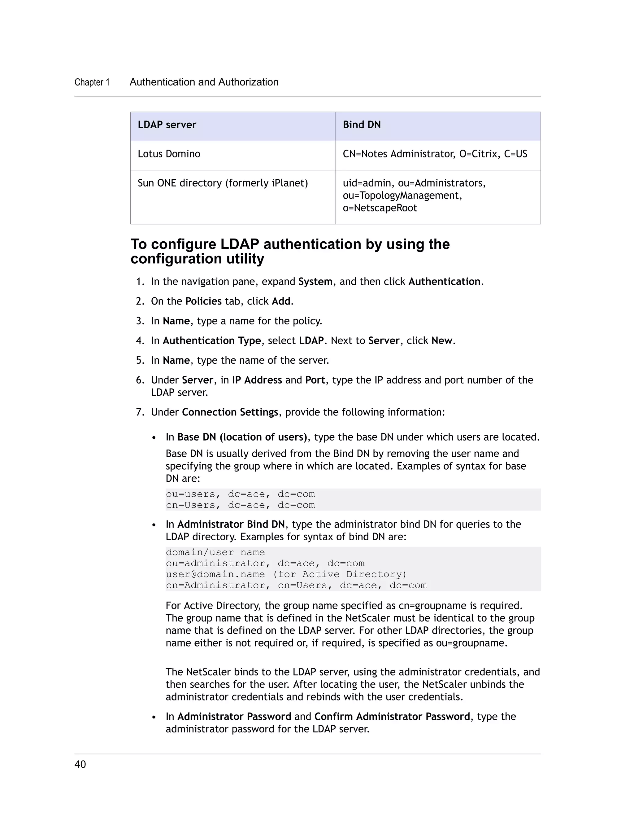 Chapter 1 Authentication and Authorization 
LDAP server Bind DN 
Lotus Domino CN=Notes Administrator, O=Citrix, C=US 
Sun ONE directory (formerly iPlanet) uid=admin, ou=Administrators, 
ou=TopologyManagement, 
o=NetscapeRoot 
To configure LDAP authentication by using the 
configuration utility 
1. In the navigation pane, expand System, and then click Authentication. 
2. On the Policies tab, click Add. 
3. In Name, type a name for the policy. 
4. In Authentication Type, select LDAP. Next to Server, click New. 
5. In Name, type the name of the server. 
6. Under Server, in IP Address and Port, type the IP address and port number of the 
LDAP server. 
7. Under Connection Settings, provide the following information: 
• In Base DN (location of users), type the base DN under which users are located. 
Base DN is usually derived from the Bind DN by removing the user name and 
specifying the group where in which are located. Examples of syntax for base 
DN are: 
ou=users, dc=ace, dc=com 
cn=Users, dc=ace, dc=com 
• In Administrator Bind DN, type the administrator bind DN for queries to the 
LDAP directory. Examples for syntax of bind DN are: 
domain/user name 
ou=administrator, dc=ace, dc=com 
user@domain.name (for Active Directory) 
cn=Administrator, cn=Users, dc=ace, dc=com 
For Active Directory, the group name specified as cn=groupname is required. 
The group name that is defined in the NetScaler must be identical to the group 
name that is defined on the LDAP server. For other LDAP directories, the group 
name either is not required or, if required, is specified as ou=groupname. 
The NetScaler binds to the LDAP server, using the administrator credentials, and 
then searches for the user. After locating the user, the NetScaler unbinds the 
administrator credentials and rebinds with the user credentials. 
• In Administrator Password and Confirm Administrator Password, type the 
administrator password for the LDAP server. 
40 
 