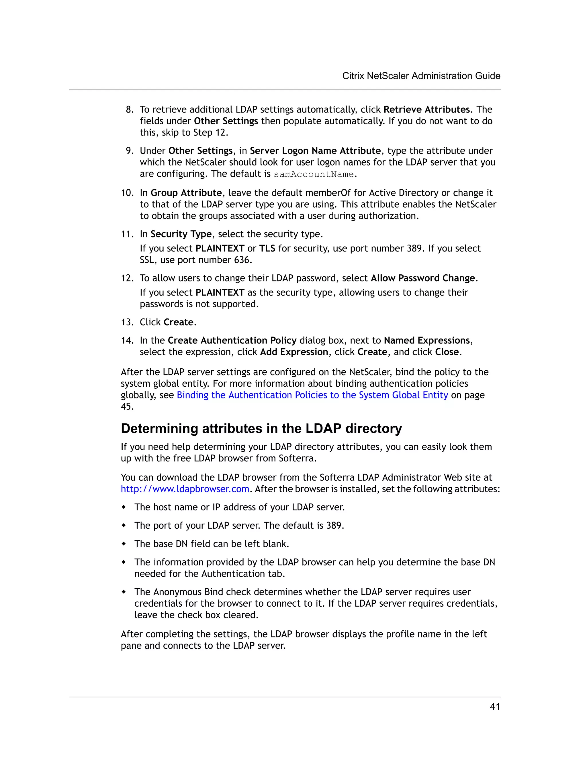 Citrix NetScaler Administration Guide 
8. To retrieve additional LDAP settings automatically, click Retrieve Attributes. The 
fields under Other Settings then populate automatically. If you do not want to do 
this, skip to Step 12. 
9. Under Other Settings, in Server Logon Name Attribute, type the attribute under 
which the NetScaler should look for user logon names for the LDAP server that you 
are configuring. The default is samAccountName. 
10. In Group Attribute, leave the default memberOf for Active Directory or change it 
to that of the LDAP server type you are using. This attribute enables the NetScaler 
to obtain the groups associated with a user during authorization. 
11. In Security Type, select the security type. 
If you select PLAINTEXT or TLS for security, use port number 389. If you select 
SSL, use port number 636. 
12. To allow users to change their LDAP password, select Allow Password Change. 
If you select PLAINTEXT as the security type, allowing users to change their 
passwords is not supported. 
13. Click Create. 
14. In the Create Authentication Policy dialog box, next to Named Expressions, 
select the expression, click Add Expression, click Create, and click Close. 
After the LDAP server settings are configured on the NetScaler, bind the policy to the 
system global entity. For more information about binding authentication policies 
globally, see Binding the Authentication Policies to the System Global Entity on page 
45. 
Determining attributes in the LDAP directory 
If you need help determining your LDAP directory attributes, you can easily look them 
up with the free LDAP browser from Softerra. 
You can download the LDAP browser from the Softerra LDAP Administrator Web site at 
http://www.ldapbrowser.com. After the browser is installed, set the following attributes: 
w The host name or IP address of your LDAP server. 
w The port of your LDAP server. The default is 389. 
w The base DN field can be left blank. 
w The information provided by the LDAP browser can help you determine the base DN 
needed for the Authentication tab. 
w The Anonymous Bind check determines whether the LDAP server requires user 
credentials for the browser to connect to it. If the LDAP server requires credentials, 
leave the check box cleared. 
After completing the settings, the LDAP browser displays the profile name in the left 
pane and connects to the LDAP server. 
41 
 