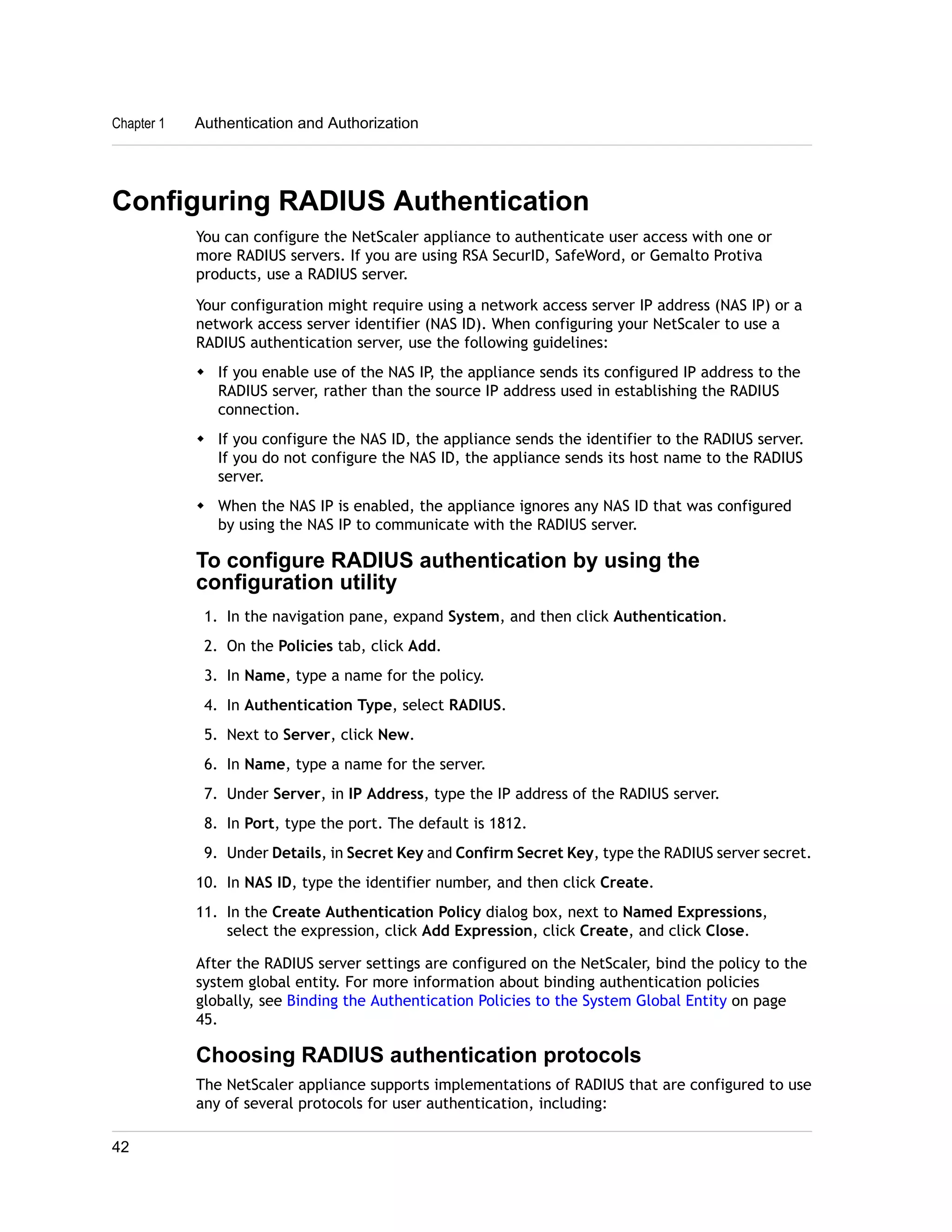 Chapter 1 Authentication and Authorization 
Configuring RADIUS Authentication 
You can configure the NetScaler appliance to authenticate user access with one or 
more RADIUS servers. If you are using RSA SecurID, SafeWord, or Gemalto Protiva 
products, use a RADIUS server. 
Your configuration might require using a network access server IP address (NAS IP) or a 
network access server identifier (NAS ID). When configuring your NetScaler to use a 
RADIUS authentication server, use the following guidelines: 
w If you enable use of the NAS IP, the appliance sends its configured IP address to the 
RADIUS server, rather than the source IP address used in establishing the RADIUS 
connection. 
w If you configure the NAS ID, the appliance sends the identifier to the RADIUS server. 
If you do not configure the NAS ID, the appliance sends its host name to the RADIUS 
server. 
w When the NAS IP is enabled, the appliance ignores any NAS ID that was configured 
by using the NAS IP to communicate with the RADIUS server. 
To configure RADIUS authentication by using the 
configuration utility 
1. In the navigation pane, expand System, and then click Authentication. 
2. On the Policies tab, click Add. 
3. In Name, type a name for the policy. 
4. In Authentication Type, select RADIUS. 
5. Next to Server, click New. 
6. In Name, type a name for the server. 
7. Under Server, in IP Address, type the IP address of the RADIUS server. 
8. In Port, type the port. The default is 1812. 
9. Under Details, in Secret Key and Confirm Secret Key, type the RADIUS server secret. 
10. In NAS ID, type the identifier number, and then click Create. 
11. In the Create Authentication Policy dialog box, next to Named Expressions, 
select the expression, click Add Expression, click Create, and click Close. 
After the RADIUS server settings are configured on the NetScaler, bind the policy to the 
system global entity. For more information about binding authentication policies 
globally, see Binding the Authentication Policies to the System Global Entity on page 
45. 
Choosing RADIUS authentication protocols 
The NetScaler appliance supports implementations of RADIUS that are configured to use 
any of several protocols for user authentication, including: 
42 
 