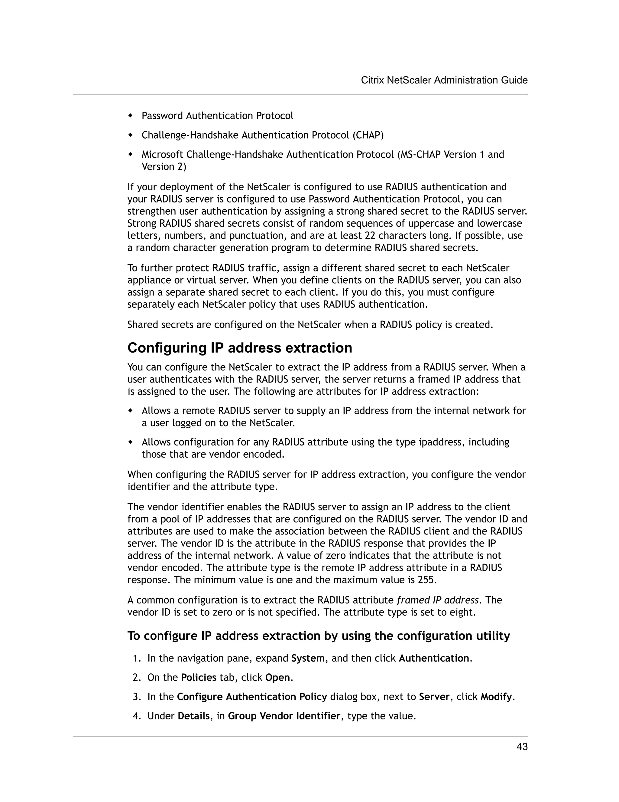 Citrix NetScaler Administration Guide 
w Password Authentication Protocol 
w Challenge-Handshake Authentication Protocol (CHAP) 
w Microsoft Challenge-Handshake Authentication Protocol (MS-CHAP Version 1 and 
Version 2) 
If your deployment of the NetScaler is configured to use RADIUS authentication and 
your RADIUS server is configured to use Password Authentication Protocol, you can 
strengthen user authentication by assigning a strong shared secret to the RADIUS server. 
Strong RADIUS shared secrets consist of random sequences of uppercase and lowercase 
letters, numbers, and punctuation, and are at least 22 characters long. If possible, use 
a random character generation program to determine RADIUS shared secrets. 
To further protect RADIUS traffic, assign a different shared secret to each NetScaler 
appliance or virtual server. When you define clients on the RADIUS server, you can also 
assign a separate shared secret to each client. If you do this, you must configure 
separately each NetScaler policy that uses RADIUS authentication. 
Shared secrets are configured on the NetScaler when a RADIUS policy is created. 
Configuring IP address extraction 
You can configure the NetScaler to extract the IP address from a RADIUS server. When a 
user authenticates with the RADIUS server, the server returns a framed IP address that 
is assigned to the user. The following are attributes for IP address extraction: 
w Allows a remote RADIUS server to supply an IP address from the internal network for 
a user logged on to the NetScaler. 
w Allows configuration for any RADIUS attribute using the type ipaddress, including 
those that are vendor encoded. 
When configuring the RADIUS server for IP address extraction, you configure the vendor 
identifier and the attribute type. 
The vendor identifier enables the RADIUS server to assign an IP address to the client 
from a pool of IP addresses that are configured on the RADIUS server. The vendor ID and 
attributes are used to make the association between the RADIUS client and the RADIUS 
server. The vendor ID is the attribute in the RADIUS response that provides the IP 
address of the internal network. A value of zero indicates that the attribute is not 
vendor encoded. The attribute type is the remote IP address attribute in a RADIUS 
response. The minimum value is one and the maximum value is 255. 
A common configuration is to extract the RADIUS attribute framed IP address. The 
vendor ID is set to zero or is not specified. The attribute type is set to eight. 
To configure IP address extraction by using the configuration utility 
1. In the navigation pane, expand System, and then click Authentication. 
2. On the Policies tab, click Open. 
3. In the Configure Authentication Policy dialog box, next to Server, click Modify. 
4. Under Details, in Group Vendor Identifier, type the value. 
43 
 