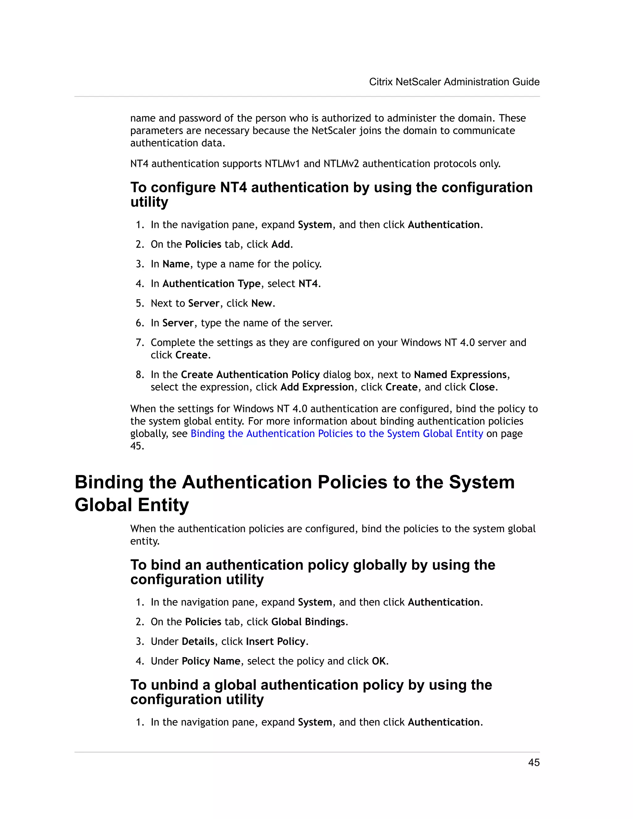 Citrix NetScaler Administration Guide 
name and password of the person who is authorized to administer the domain. These 
parameters are necessary because the NetScaler joins the domain to communicate 
authentication data. 
NT4 authentication supports NTLMv1 and NTLMv2 authentication protocols only. 
To configure NT4 authentication by using the configuration 
utility 
1. In the navigation pane, expand System, and then click Authentication. 
2. On the Policies tab, click Add. 
3. In Name, type a name for the policy. 
4. In Authentication Type, select NT4. 
5. Next to Server, click New. 
6. In Server, type the name of the server. 
7. Complete the settings as they are configured on your Windows NT 4.0 server and 
click Create. 
8. In the Create Authentication Policy dialog box, next to Named Expressions, 
select the expression, click Add Expression, click Create, and click Close. 
When the settings for Windows NT 4.0 authentication are configured, bind the policy to 
the system global entity. For more information about binding authentication policies 
globally, see Binding the Authentication Policies to the System Global Entity on page 
45. 
Binding the Authentication Policies to the System 
Global Entity 
When the authentication policies are configured, bind the policies to the system global 
entity. 
To bind an authentication policy globally by using the 
configuration utility 
1. In the navigation pane, expand System, and then click Authentication. 
2. On the Policies tab, click Global Bindings. 
3. Under Details, click Insert Policy. 
4. Under Policy Name, select the policy and click OK. 
To unbind a global authentication policy by using the 
configuration utility 
1. In the navigation pane, expand System, and then click Authentication. 
45 
 